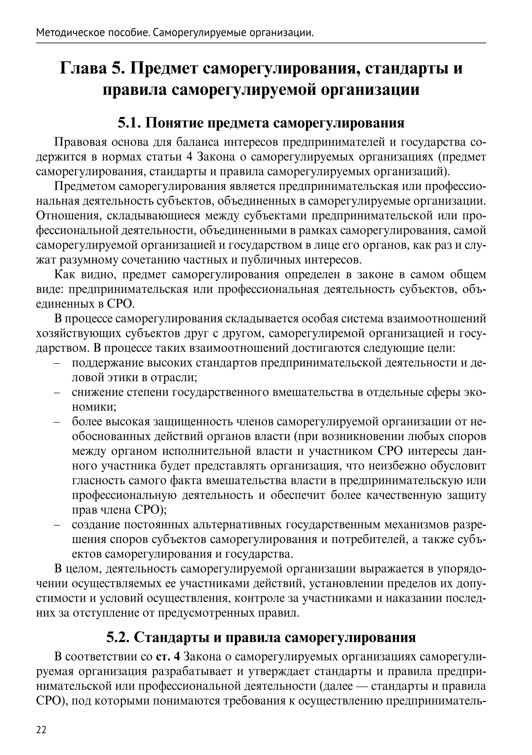 Методическое пособие. Саморегулируемые организации.


     Глава 5. Предмет саморегулирования, стандарты и
         правила саморегулируемой организации
               5.1. Понятие предмета саморегулирования
   Правовая основа для баланса интересов предпринимателей и государства со-
держится в нормах статьи 4 Закона о саморегулируемых организациях (предмет
саморегулирования, стандарты и правила саморегулируемых организаций).
   Предметом саморегулирования является предпринимательская или профессио-
нальная деятельность субъектов, объединенных в саморегулируемые организации.
Отношения, складывающиеся между субъектами предпринимательской или про-
фессиональной деятельности, объединенными в рамках саморегулирования, самой
саморегулируемой организацией и государством в лице его органов, как раз и слу-
жат разумному сочетанию частных и публичных интересов.
   Как видно, предмет саморегулирования определен в законе в самом общем
виде: предпринимательская или профессиональная деятельность субъектов, объ-
единенных в СРО.
   В процессе саморегулирования складывается особая система взаимоотношений
хозяйствующих субъектов друг с другом, саморегулиремой организацией и госу-
дарством. В процессе таких взаимоотношений достигаются следующие цели:
   –– поддержание высоких стандартов предпринимательской деятельности и де-
       ловой этики в отрасли;
   –– снижение степени государственного вмешательства в отдельные сферы эко-
       номики;
   –– более высокая защищенность членов саморегулируемой организации от не-
       обоснованных действий органов власти (при возникновении любых споров
       между органом исполнительной власти и участником СРО интересы дан-
       ного участника будет представлять организация, что неизбежно обусловит
       гласность самого факта вмешательства власти в предпринимательскую или
       профессиональную деятельность и обеспечит более качественную защиту
       прав члена СРО);
   –– создание постоянных альтернативных государственным механизмов разре-
       шения споров субъектов саморегулирования и потребителей, а также субъ-
       ектов саморегулирования и государства.
   В целом, деятельность саморегулируемой организации выражается в упорядо-
чении осуществляемых ее участниками действий, установлении пределов их допу-
стимости и условий осуществления, контроле за участниками и наказании послед-
них за отступление от предусмотренных правил.

            5.2. Стандарты и правила саморегулирования
   В соответствии со ст. 4 Закона о саморегулируемых организациях саморегули-
руемая организация разрабатывает и утверждает стандарты и правила предпри-
нимательской или профессиональной деятельности (далее — стандарты и правила
СРО), под которыми понимаются требования к осуществлению предприниматель-

22
 