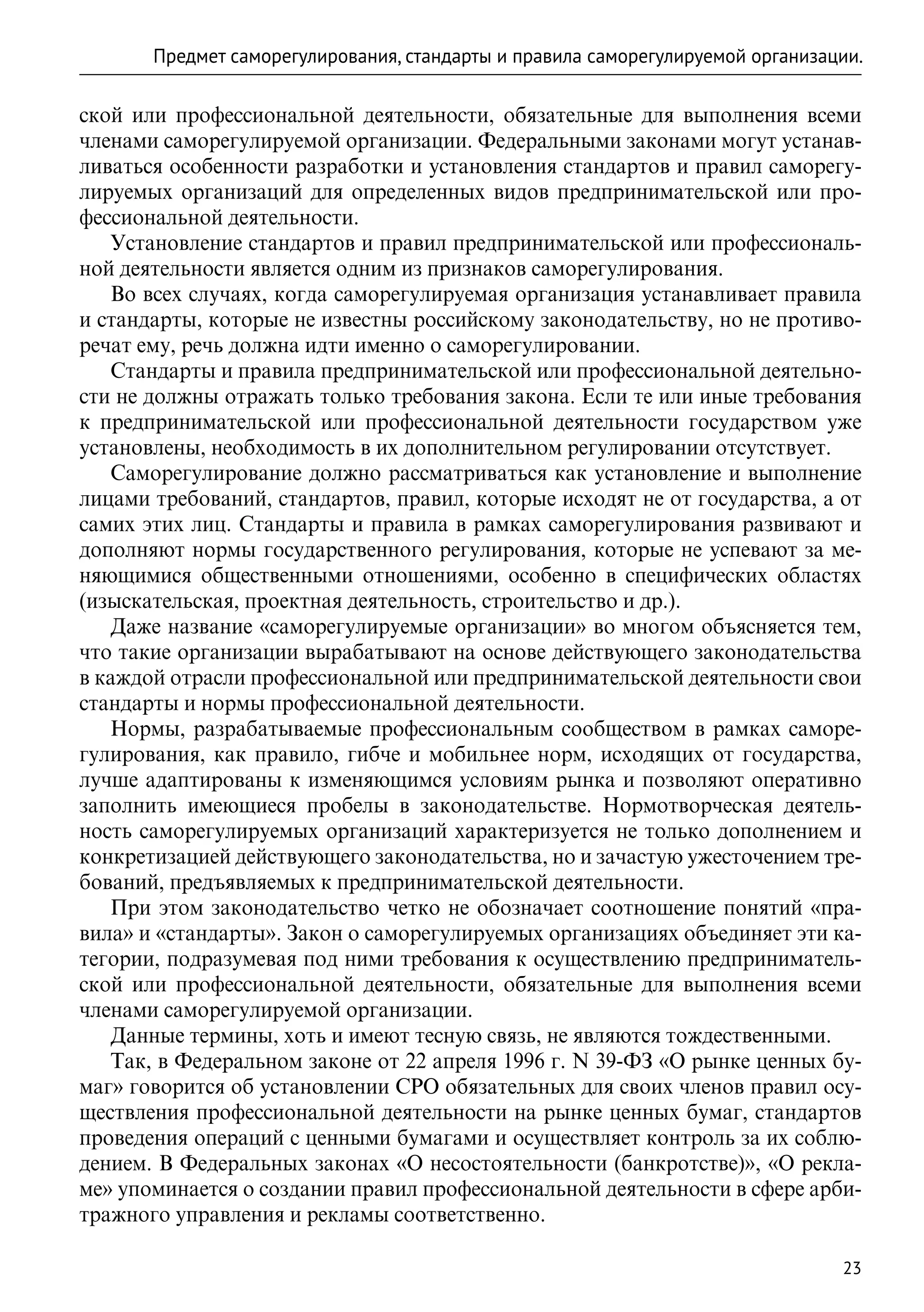 Предмет саморегулирования, стандарты и правила саморегулируемой организации.

ской или профессиональной деятельности, обязательные для выполнения всеми
членами саморегулируемой организации. Федеральными законами могут устанав-
ливаться особенности разработки и установления стандартов и правил саморегу-
лируемых организаций для определенных видов предпринимательской или про-
фессиональной деятельности.
   Установление стандартов и правил предпринимательской или профессиональ-
ной деятельности является одним из признаков саморегулирования.
   Во всех случаях, когда саморегулируемая организация устанавливает правила
и стандарты, которые не известны российскому законодательству, но не противо-
речат ему, речь должна идти именно о саморегулировании.
   Стандарты и правила предпринимательской или профессиональной деятельно-
сти не должны отражать только требования закона. Если те или иные требования
к предпринимательской или профессиональной деятельности государством уже
установлены, необходимость в их дополнительном регулировании отсутствует.
   Саморегулирование должно рассматриваться как установление и выполнение
лицами требований, стандартов, правил, которые исходят не от государства, а от
самих этих лиц. Стандарты и правила в рамках саморегулирования развивают и
дополняют нормы государственного регулирования, которые не успевают за ме-
няющимися общественными отношениями, особенно в специфических областях
(изыскательская, проектная деятельность, строительство и др.).
   Даже название «саморегулируемые организации» во многом объясняется тем,
что такие организации вырабатывают на основе действующего законодательства
в каждой отрасли профессиональной или предпринимательской деятельности свои
стандарты и нормы профессиональной деятельности.
   Нормы, разрабатываемые профессиональным сообществом в рамках саморе-
гулирования, как правило, гибче и мобильнее норм, исходящих от государства,
лучше адаптированы к изменяющимся условиям рынка и позволяют оперативно
заполнить имеющиеся пробелы в законодательстве. Нормотворческая деятель-
ность саморегулируемых организаций характеризуется не только дополнением и
конкретизацией действующего законодательства, но и зачастую ужесточением тре-
бований, предъявляемых к предпринимательской деятельности.
   При этом законодательство четко не обозначает соотношение понятий «пра-
вила» и «стандарты». Закон о саморегулируемых организациях объединяет эти ка-
тегории, подразумевая под ними требования к осуществлению предприниматель-
ской или профессиональной деятельности, обязательные для выполнения всеми
членами саморегулируемой организации.
   Данные термины, хоть и имеют тесную связь, не являются тождественными.
   Так, в Федеральном законе от 22 апреля 1996 г. N 39-ФЗ «О рынке ценных бу-
маг» говорится об установлении СРО обязательных для своих членов правил осу-
ществления профессиональной деятельности на рынке ценных бумаг, стандартов
проведения операций с ценными бумагами и осуществляет контроль за их соблю-
дением. В Федеральных законах «О несостоятельности (банкротстве)», «О рекла-
ме» упоминается о создании правил профессиональной деятельности в сфере арби-
тражного управления и рекламы соответственно.

                                                                                23
 