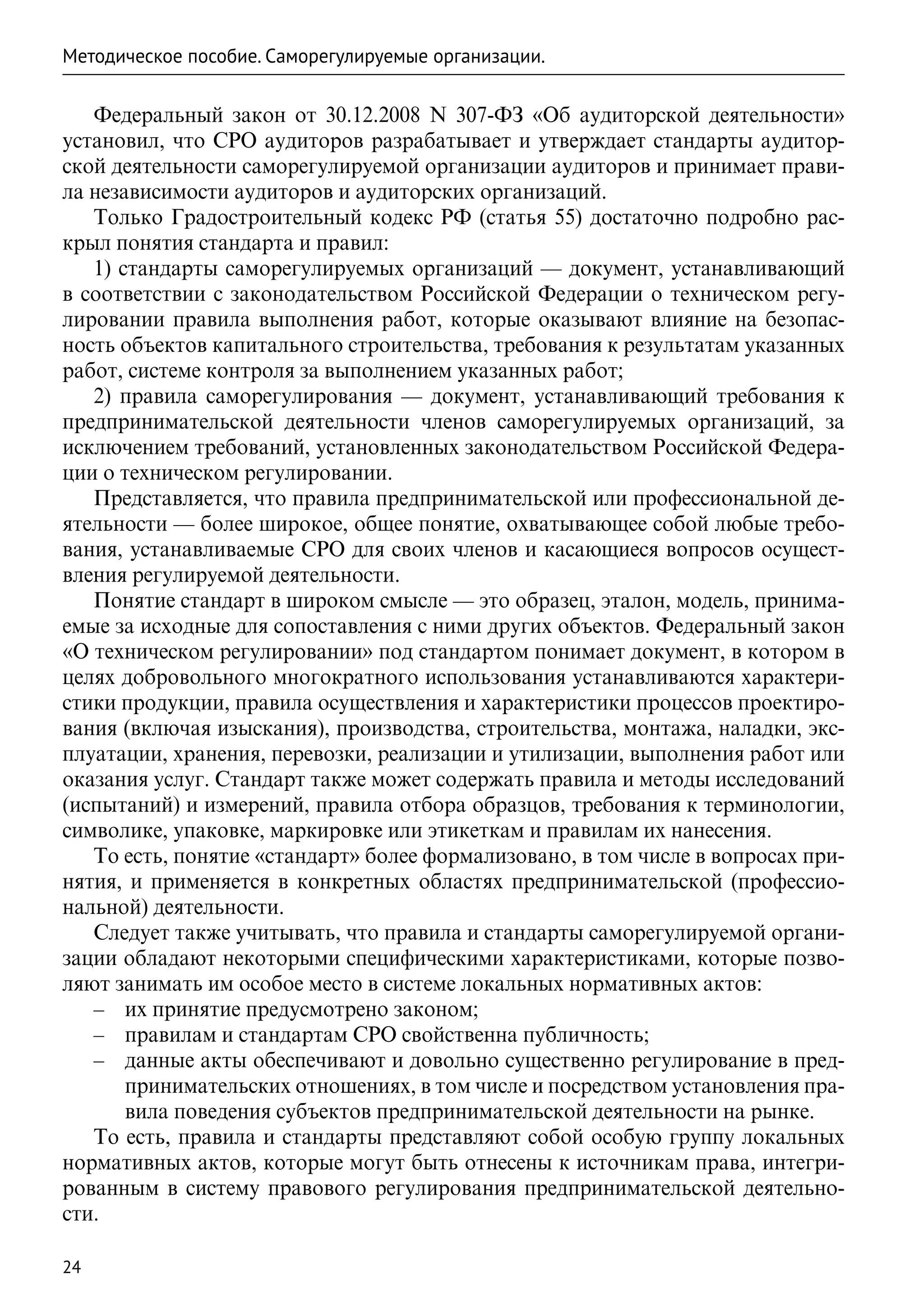 Методическое пособие. Саморегулируемые организации.

   Федеральный закон от 30.12.2008 N 307-ФЗ «Об аудиторской деятельности»
установил, что СРО аудиторов разрабатывает и утверждает стандарты аудитор-
ской деятельности саморегулируемой организации аудиторов и принимает прави-
ла независимости аудиторов и аудиторских организаций.
   Только Градостроительный кодекс РФ (статья 55) достаточно подробно рас-
крыл понятия стандарта и правил:
   1) стандарты саморегулируемых организаций — документ, устанавливающий
в соответствии с законодательством Российской Федерации о техническом регу-
лировании правила выполнения работ, которые оказывают влияние на безопас-
ность объектов капитального строительства, требования к результатам указанных
работ, системе контроля за выполнением указанных работ;
   2) правила саморегулирования — документ, устанавливающий требования к
предпринимательской деятельности членов саморегулируемых организаций, за
исключением требований, установленных законодательством Российской Федера-
ции о техническом регулировании.
   Представляется, что правила предпринимательской или профессиональной де-
ятельности — более широкое, общее понятие, охватывающее собой любые требо-
вания, устанавливаемые СРО для своих членов и касающиеся вопросов осущест-
вления регулируемой деятельности.
   Понятие стандарт в широком смысле — это образец, эталон, модель, принима-
емые за исходные для сопоставления с ними других объектов. Федеральный закон
«О техническом регулировании» под стандартом понимает документ, в котором в
целях добровольного многократного использования устанавливаются характери-
стики продукции, правила осуществления и характеристики процессов проектиро-
вания (включая изыскания), производства, строительства, монтажа, наладки, экс-
плуатации, хранения, перевозки, реализации и утилизации, выполнения работ или
оказания услуг. Стандарт также может содержать правила и методы исследований
(испытаний) и измерений, правила отбора образцов, требования к терминологии,
символике, упаковке, маркировке или этикеткам и правилам их нанесения.
   То есть, понятие «стандарт» более формализовано, в том числе в вопросах при-
нятия, и применяется в конкретных областях предпринимательской (профессио-
нальной) деятельности.
   Следует также учитывать, что правила и стандарты саморегулируемой органи-
зации обладают некоторыми специфическими характеристиками, которые позво-
ляют занимать им особое место в системе локальных нормативных актов:
   –– их принятие предусмотрено законом;
   –– правилам и стандартам СРО свойственна публичность;
   –– данные акты обеспечивают и довольно существенно регулирование в пред-
       принимательских отношениях, в том числе и посредством установления пра-
       вила поведения субъектов предпринимательской деятельности на рынке.
   То есть, правила и стандарты представляют собой особую группу локальных
нормативных актов, которые могут быть отнесены к источникам права, интегри-
рованным в систему правового регулирования предпринимательской деятельно-
сти.

24
 