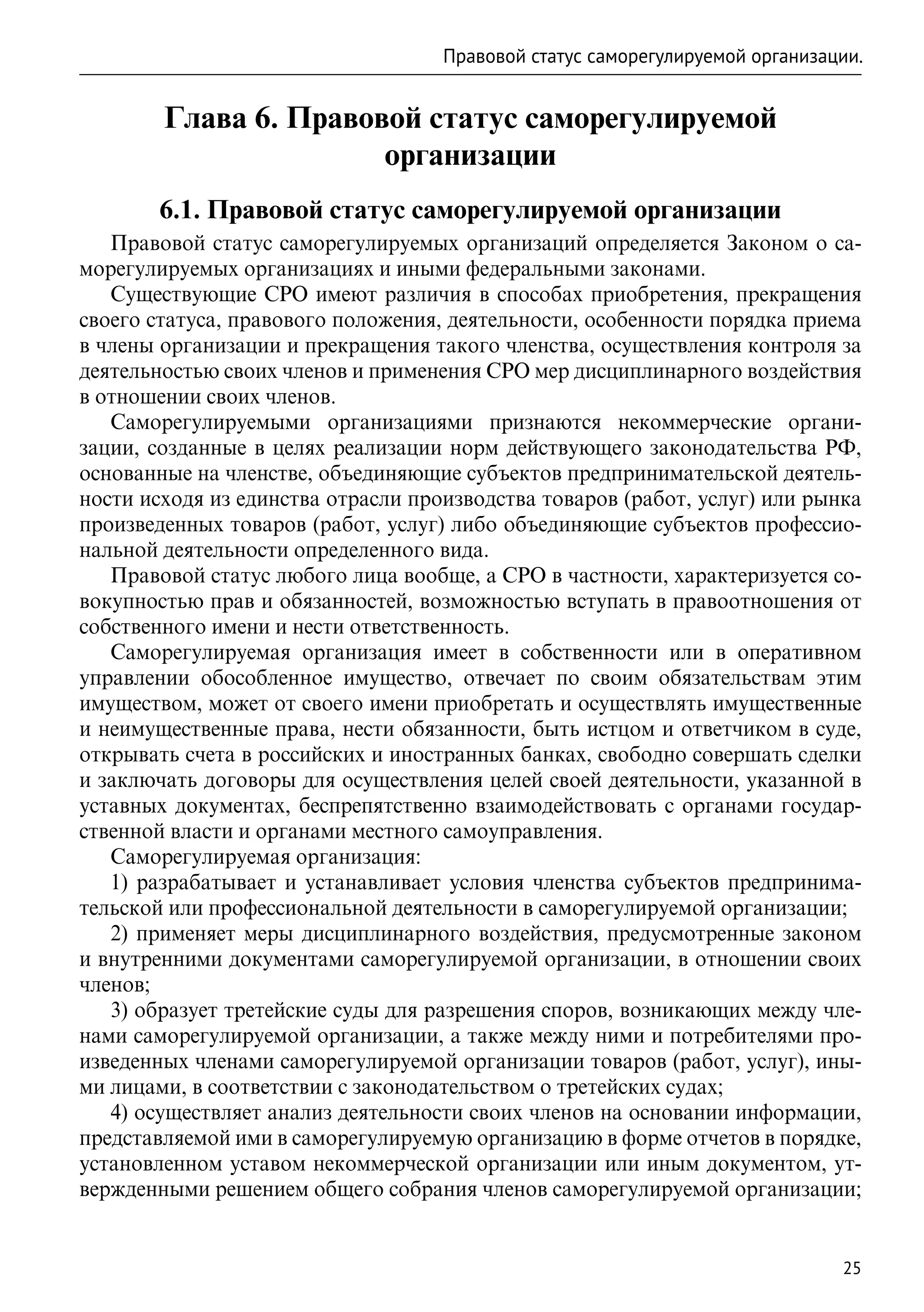 Правовой статус саморегулируемой организации.


        Глава 6. Правовой статус саморегулируемой
                       организации
        6.1. Правовой статус саморегулируемой организации
   Правовой статус саморегулируемых организаций определяется Законом о са-
морегулируемых организациях и иными федеральными законами.
   Существующие СРО имеют различия в способах приобретения, прекращения
своего статуса, правового положения, деятельности, особенности порядка приема
в члены организации и прекращения такого членства, осуществления контроля за
деятельностью своих членов и применения СРО мер дисциплинарного воздействия
в отношении своих членов.
   Саморегулируемыми организациями признаются некоммерческие органи-
зации, созданные в целях реализации норм действующего законодательства РФ,
основанные на членстве, объединяющие субъектов предпринимательской деятель-
ности исходя из единства отрасли производства товаров (работ, услуг) или рынка
произведенных товаров (работ, услуг) либо объединяющие субъектов профессио-
нальной деятельности определенного вида.
   Правовой статус любого лица вообще, а СРО в частности, характеризуется со-
вокупностью прав и обязанностей, возможностью вступать в правоотношения от
собственного имени и нести ответственность.
   Саморегулируемая организация имеет в собственности или в оперативном
управлении обособленное имущество, отвечает по своим обязательствам этим
имуществом, может от своего имени приобретать и осуществлять имущественные
и неимущественные права, нести обязанности, быть истцом и ответчиком в суде,
открывать счета в российских и иностранных банках, свободно совершать сделки
и заключать договоры для осуществления целей своей деятельности, указанной в
уставных документах, беспрепятственно взаимодействовать с органами государ-
ственной власти и органами местного самоуправления.
   Саморегулируемая организация:
   1) разрабатывает и устанавливает условия членства субъектов предпринима-
тельской или профессиональной деятельности в саморегулируемой организации;
   2) применяет меры дисциплинарного воздействия, предусмотренные законом
и внутренними документами саморегулируемой организации, в отношении своих
членов;
   3) образует третейские суды для разрешения споров, возникающих между чле-
нами саморегулируемой организации, а также между ними и потребителями про-
изведенных членами саморегулируемой организации товаров (работ, услуг), ины-
ми лицами, в соответствии с законодательством о третейских судах;
   4) осуществляет анализ деятельности своих членов на основании информации,
представляемой ими в саморегулируемую организацию в форме отчетов в порядке,
установленном уставом некоммерческой организации или иным документом, ут-
вержденными решением общего собрания членов саморегулируемой организации;


                                                                              25
 