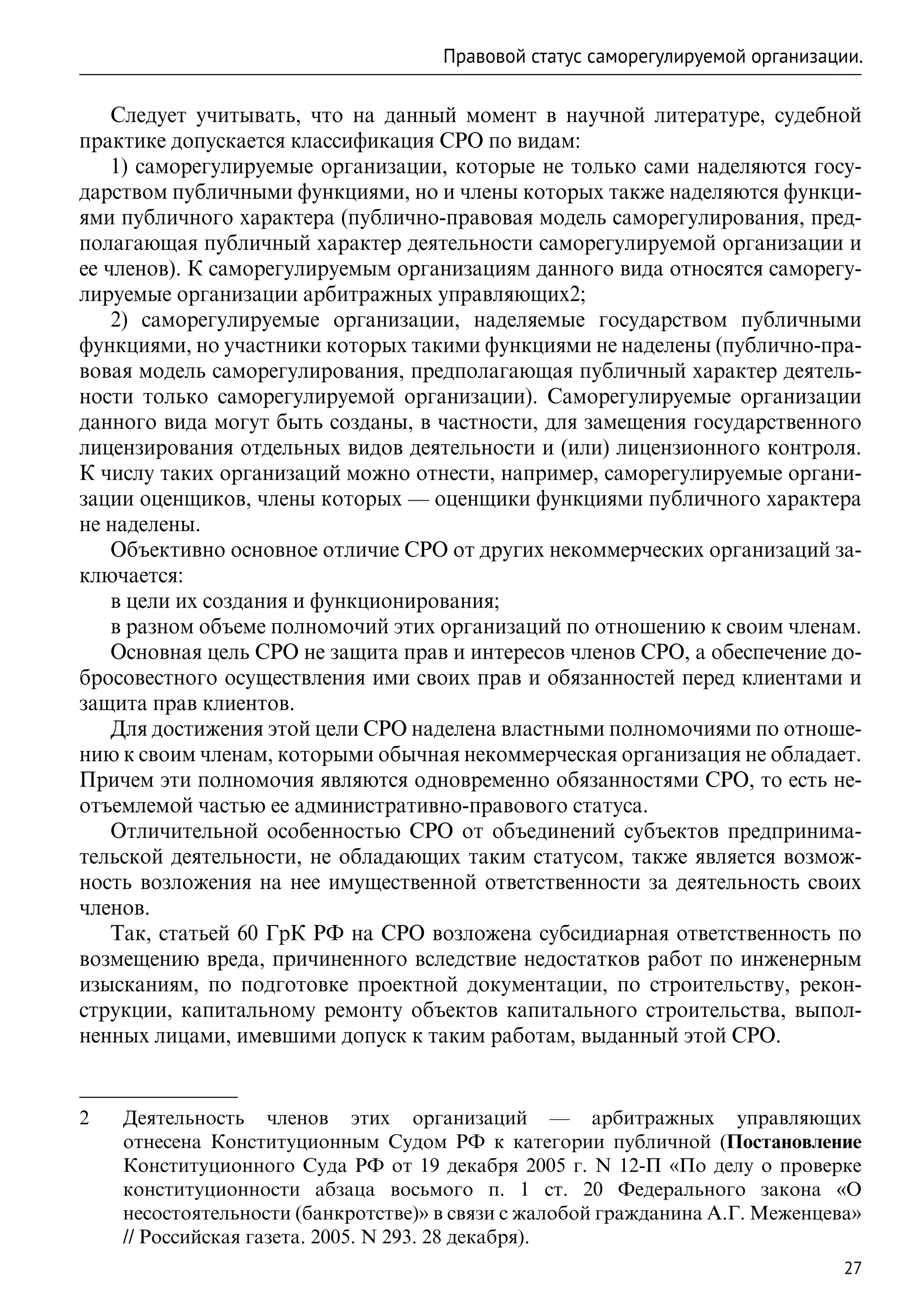 Правовой статус саморегулируемой организации.

    Следует учитывать, что на данный момент в научной литературе, судебной
практике допускается классификация СРО по видам:
    1) саморегулируемые организации, которые не только сами наделяются госу-
дарством публичными функциями, но и члены которых также наделяются функци-
ями публичного характера (публично-правовая модель саморегулирования, пред-
полагающая публичный характер деятельности саморегулируемой организации и
ее членов). К саморегулируемым организациям данного вида относятся саморегу-
лируемые организации арбитражных управляющих2;
    2) саморегулируемые организации, наделяемые государством публичными
функциями, но участники которых такими функциями не наделены (публично-пра-
вовая модель саморегулирования, предполагающая публичный характер деятель-
ности только саморегулируемой организации). Саморегулируемые организации
данного вида могут быть созданы, в частности, для замещения государственного
лицензирования отдельных видов деятельности и (или) лицензионного контроля.
К числу таких организаций можно отнести, например, саморегулируемые органи-
зации оценщиков, члены которых — оценщики функциями публичного характера
не наделены.
    Объективно основное отличие СРО от других некоммерческих организаций за-
ключается:
    в цели их создания и функционирования;
    в разном объеме полномочий этих организаций по отношению к своим членам.
    Основная цель СРО не защита прав и интересов членов СРО, а обеспечение до-
бросовестного осуществления ими своих прав и обязанностей перед клиентами и
защита прав клиентов.
    Для достижения этой цели СРО наделена властными полномочиями по отноше-
нию к своим членам, которыми обычная некоммерческая организация не обладает.
Причем эти полномочия являются одновременно обязанностями СРО, то есть не-
отъемлемой частью ее административно-правового статуса.
    Отличительной особенностью СРО от объединений субъектов предпринима-
тельской деятельности, не обладающих таким статусом, также является возмож-
ность возложения на нее имущественной ответственности за деятельность своих
членов.
    Так, статьей 60 ГрК РФ на СРО возложена субсидиарная ответственность по
возмещению вреда, причиненного вследствие недостатков работ по инженерным
изысканиям, по подготовке проектной документации, по строительству, рекон-
струкции, капитальному ремонту объектов капитального строительства, выпол-
ненных лицами, имевшими допуск к таким работам, выданный этой СРО.


2	   Деятельность членов этих организаций — арбитражных управляющих
     отнесена Конституционным Судом РФ к категории публичной (Постановление
     Конституционного Суда РФ от 19 декабря 2005 г. N 12-П «По делу о проверке
     конституционности абзаца восьмого п. 1 ст. 20 Федерального закона «О
     несостоятельности (банкротстве)» в связи с жалобой гражданина А.Г. Меженцева»
     // Российская газета. 2005. N 293. 28 декабря).
                                                                                27
 