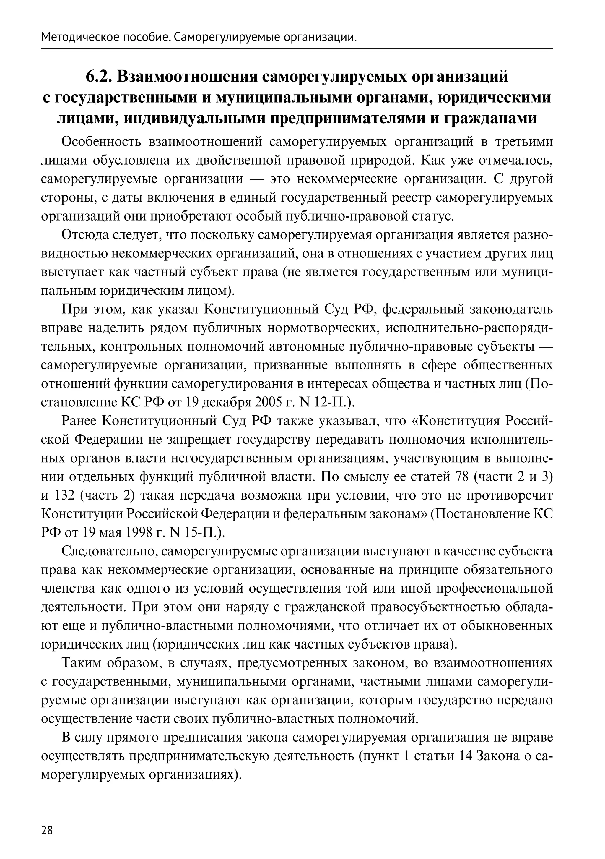 Методическое пособие. Саморегулируемые организации.


      6.2. Взаимоотношения саморегулируемых организаций
с государственными и муниципальными органами, юридическими
  лицами, индивидуальными предпринимателями и гражданами
   Особенность взаимоотношений саморегулируемых организаций в третьими
лицами обусловлена их двойственной правовой природой. Как уже отмечалось,
саморегулируемые организации — это некоммерческие организации. С другой
стороны, с даты включения в единый государственный реестр саморегулируемых
организаций они приобретают особый публично-правовой статус.
   Отсюда следует, что поскольку саморегулируемая организация является разно-
видностью некоммерческих организаций, она в отношениях с участием других лиц
выступает как частный субъект права (не является государственным или муници-
пальным юридическим лицом).
   При этом, как указал Конституционный Суд РФ, федеральный законодатель
вправе наделить рядом публичных нормотворческих, исполнительно-распоряди-
тельных, контрольных полномочий автономные публично-правовые субъекты —
саморегулируемые организации, призванные выполнять в сфере общественных
отношений функции саморегулирования в интересах общества и частных лиц (По-
становление КС РФ от 19 декабря 2005 г. N 12-П.).
   Ранее Конституционный Суд РФ также указывал, что «Конституция Россий-
ской Федерации не запрещает государству передавать полномочия исполнитель-
ных органов власти негосударственным организациям, участвующим в выполне-
нии отдельных функций публичной власти. По смыслу ее статей 78 (части 2 и 3)
и 132 (часть 2) такая передача возможна при условии, что это не противоречит
Конституции Российской Федерации и федеральным законам» (Постановление КС
РФ от 19 мая 1998 г. N 15-П.).
   Следовательно, саморегулируемые организации выступают в качестве субъекта
права как некоммерческие организации, основанные на принципе обязательного
членства как одного из условий осуществления той или иной профессиональной
деятельности. При этом они наряду с гражданской правосубъектностью облада-
ют еще и публично-властными полномочиями, что отличает их от обыкновенных
юридических лиц (юридических лиц как частных субъектов права).
   Таким образом, в случаях, предусмотренных законом, во взаимоотношениях
с государственными, муниципальными органами, частными лицами саморегули-
руемые организации выступают как организации, которым государство передало
осуществление части своих публично-властных полномочий.
   В силу прямого предписания закона саморегулируемая организация не вправе
осуществлять предпринимательскую деятельность (пункт 1 статьи 14 Закона о са-
морегулируемых организациях).


28
 