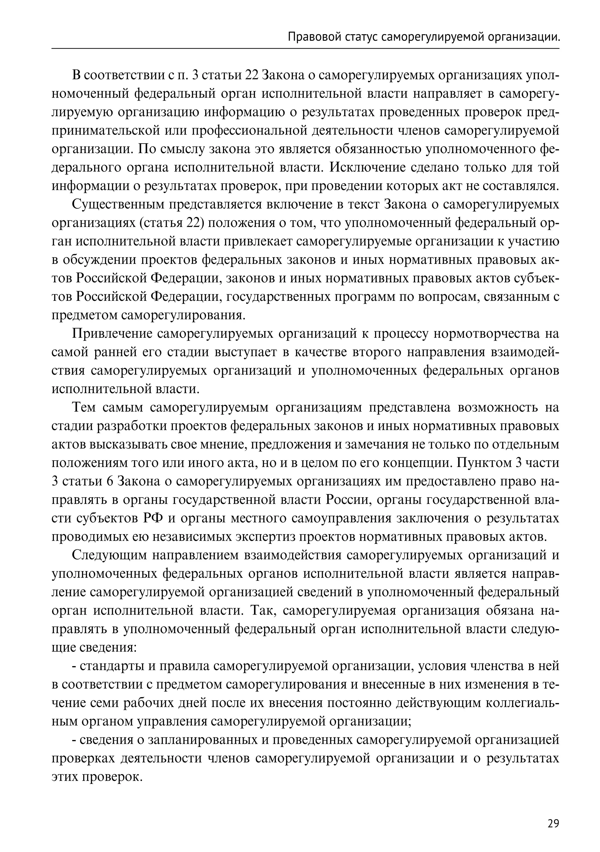 Правовой статус саморегулируемой организации.

    В соответствии с п. 3 статьи 22 Закона о саморегулируемых организациях упол-
номоченный федеральный орган исполнительной власти направляет в саморегу-
лируемую организацию информацию о результатах проведенных проверок пред-
принимательской или профессиональной деятельности членов саморегулируемой
организации. По смыслу закона это является обязанностью уполномоченного фе-
дерального органа исполнительной власти. Исключение сделано только для той
информации о результатах проверок, при проведении которых акт не составлялся.
    Существенным представляется включение в текст Закона о саморегулируемых
организациях (статья 22) положения о том, что уполномоченный федеральный ор-
ган исполнительной власти привлекает саморегулируемые организации к участию
в обсуждении проектов федеральных законов и иных нормативных правовых ак-
тов Российской Федерации, законов и иных нормативных правовых актов субъек-
тов Российской Федерации, государственных программ по вопросам, связанным с
предметом саморегулирования.
    Привлечение саморегулируемых организаций к процессу нормотворчества на
самой ранней его стадии выступает в качестве второго направления взаимодей-
ствия саморегулируемых организаций и уполномоченных федеральных органов
исполнительной власти.
    Тем самым саморегулируемым организациям представлена возможность на
стадии разработки проектов федеральных законов и иных нормативных правовых
актов высказывать свое мнение, предложения и замечания не только по отдельным
положениям того или иного акта, но и в целом по его концепции. Пунктом 3 части
3 статьи 6 Закона о саморегулируемых организациях им предоставлено право на-
правлять в органы государственной власти России, органы государственной вла-
сти субъектов РФ и органы местного самоуправления заключения о результатах
проводимых ею независимых экспертиз проектов нормативных правовых актов.
    Следующим направлением взаимодействия саморегулируемых организаций и
уполномоченных федеральных органов исполнительной власти является направ-
ление саморегулируемой организацией сведений в уполномоченный федеральный
орган исполнительной власти. Так, саморегулируемая организация обязана на-
правлять в уполномоченный федеральный орган исполнительной власти следую-
щие сведения:
    - стандарты и правила саморегулируемой организации, условия членства в ней
в соответствии с предметом саморегулирования и внесенные в них изменения в те-
чение семи рабочих дней после их внесения постоянно действующим коллегиаль-
ным органом управления саморегулируемой организации;
    - сведения о запланированных и проведенных саморегулируемой организацией
проверках деятельности членов саморегулируемой организации и о результатах
этих проверок.


                                                                               29
 
