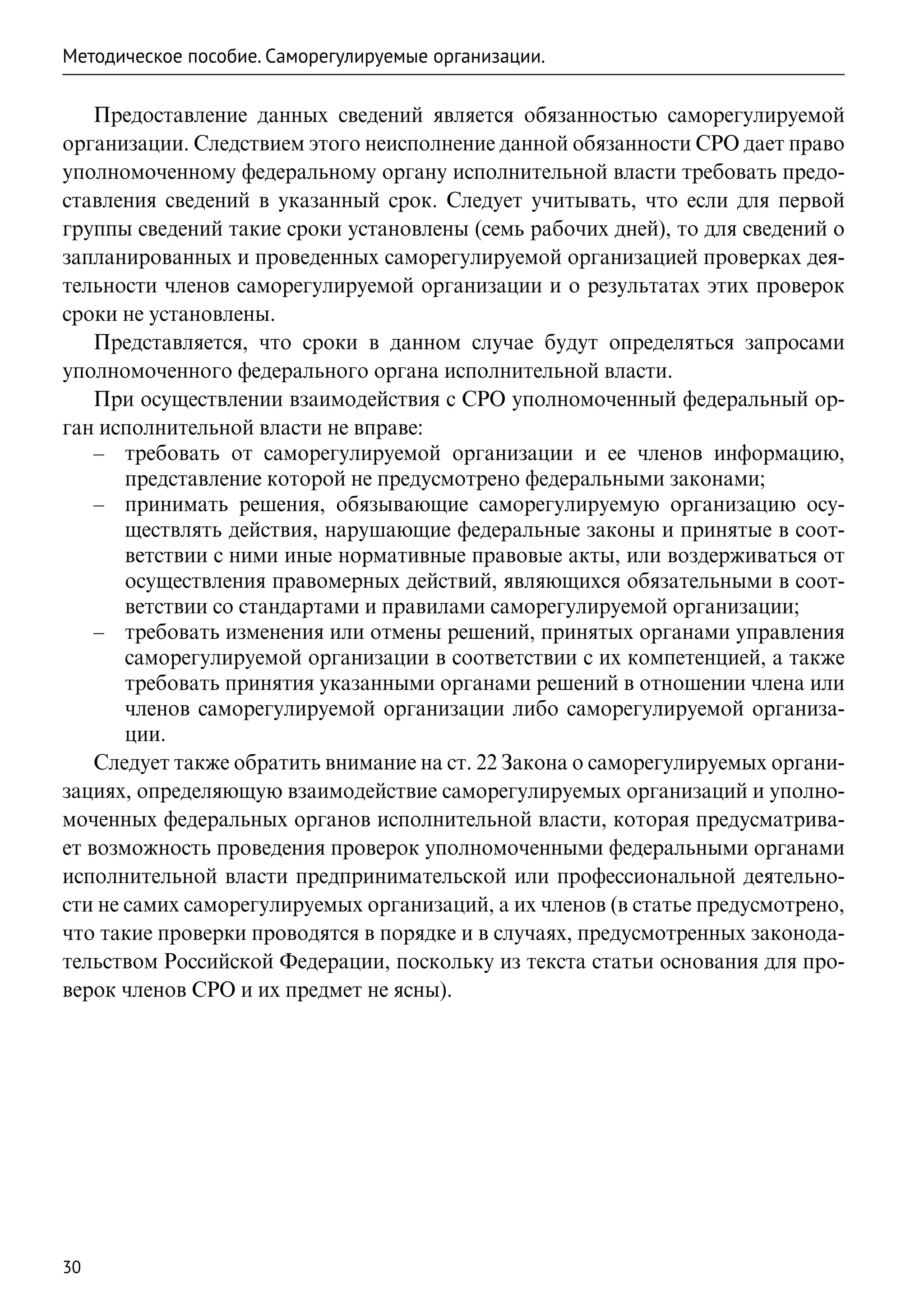 Методическое пособие. Саморегулируемые организации.

    Предоставление данных сведений является обязанностью саморегулируемой
организации. Следствием этого неисполнение данной обязанности СРО дает право
уполномоченному федеральному органу исполнительной власти требовать предо-
ставления сведений в указанный срок. Следует учитывать, что если для первой
группы сведений такие сроки установлены (семь рабочих дней), то для сведений о
запланированных и проведенных саморегулируемой организацией проверках дея-
тельности членов саморегулируемой организации и о результатах этих проверок
сроки не установлены.
    Представляется, что сроки в данном случае будут определяться запросами
уполномоченного федерального органа исполнительной власти.
    При осуществлении взаимодействия с СРО уполномоченный федеральный ор-
ган исполнительной власти не вправе:
    –– требовать от саморегулируемой организации и ее членов информацию,
       представление которой не предусмотрено федеральными законами;
    –– принимать решения, обязывающие саморегулируемую организацию осу-
       ществлять действия, нарушающие федеральные законы и принятые в соот-
       ветствии с ними иные нормативные правовые акты, или воздерживаться от
       осуществления правомерных действий, являющихся обязательными в соот-
       ветствии со стандартами и правилами саморегулируемой организации;
    –– требовать изменения или отмены решений, принятых органами управления
       саморегулируемой организации в соответствии с их компетенцией, а также
       требовать принятия указанными органами решений в отношении члена или
       членов саморегулируемой организации либо саморегулируемой организа-
       ции.
    Следует также обратить внимание на ст. 22 Закона о саморегулируемых органи-
зациях, определяющую взаимодействие саморегулируемых организаций и уполно-
моченных федеральных органов исполнительной власти, которая предусматрива-
ет возможность проведения проверок уполномоченными федеральными органами
исполнительной власти предпринимательской или профессиональной деятельно-
сти не самих саморегулируемых организаций, а их членов (в статье предусмотрено,
что такие проверки проводятся в порядке и в случаях, предусмотренных законода-
тельством Российской Федерации, поскольку из текста статьи основания для про-
верок членов СРО и их предмет не ясны).




30
 