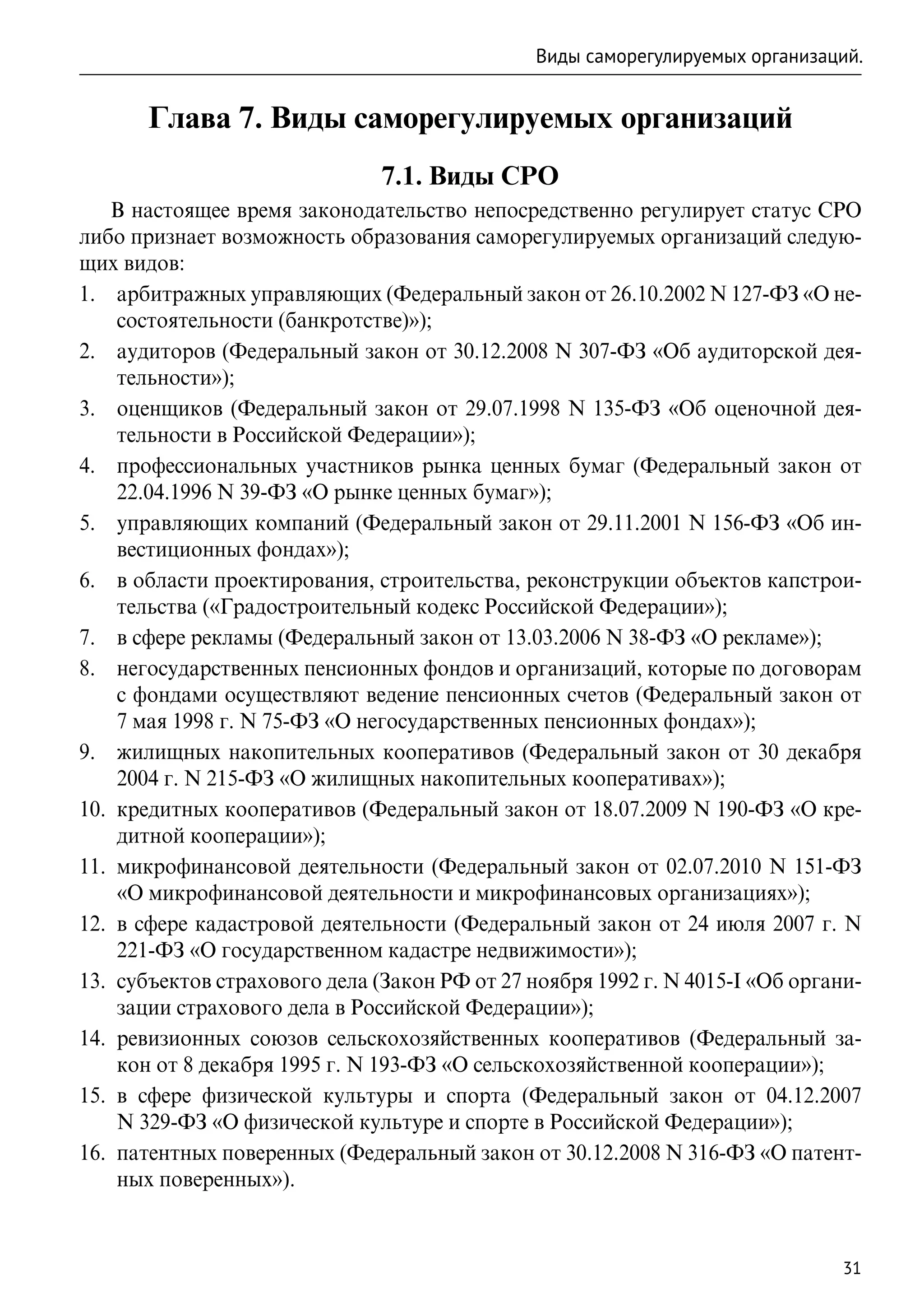 Виды саморегулируемых организаций.


       Глава 7. Виды саморегулируемых организаций
                               7.1. Виды СРО
    В настоящее время законодательство непосредственно регулирует статус СРО
либо признает возможность образования саморегулируемых организаций следую-
щих видов:
1.	 арбитражных управляющих (Федеральный закон от 26.10.2002 N 127-ФЗ «О не-
     состоятельности (банкротстве)»);
2.	 аудиторов (Федеральный закон от 30.12.2008 N 307-ФЗ «Об аудиторской дея-
     тельности»);
3.	 оценщиков (Федеральный закон от 29.07.1998 N 135-ФЗ «Об оценочной дея-
     тельности в Российской Федерации»);
4.	 профессиональных участников рынка ценных бумаг (Федеральный закон от
     22.04.1996 N 39-ФЗ «О рынке ценных бумаг»);
5.	 управляющих компаний (Федеральный закон от 29.11.2001 N 156-ФЗ «Об ин-
     вестиционных фондах»);
6.	 в области проектирования, строительства, реконструкции объектов капстрои-
     тельства («Градостроительный кодекс Российской Федерации»);
7.	 в сфере рекламы (Федеральный закон от 13.03.2006 N 38-ФЗ «О рекламе»);
8.	 негосударственных пенсионных фондов и организаций, которые по договорам
     с фондами осуществляют ведение пенсионных счетов (Федеральный закон от
     7 мая 1998 г. N 75-ФЗ «О негосударственных пенсионных фондах»);
9.	 жилищных накопительных кооперативов (Федеральный закон от 30 декабря
     2004 г. N 215-ФЗ «О жилищных накопительных кооперативах»);
10.	 кредитных кооперативов (Федеральный закон от 18.07.2009 N 190-ФЗ «О кре-
     дитной кооперации»);
11.	 микрофинансовой деятельности (Федеральный закон от 02.07.2010 N  151-ФЗ
     «О микрофинансовой деятельности и микрофинансовых организациях»);
12.	 в сфере кадастровой деятельности (Федеральный закон от 24 июля 2007 г. N
     221-ФЗ «О государственном кадастре недвижимости»);
13.	 субъектов страхового дела (Закон РФ от 27 ноября 1992 г. N 4015-I «Об органи-
     зации страхового дела в Российской Федерации»);
14.	 ревизионных союзов сельскохозяйственных кооперативов (Федеральный за-
     кон от 8 декабря 1995 г. N 193-ФЗ «О сельскохозяйственной кооперации»);
15.	 в сфере физической культуры и спорта (Федеральный закон от 04.12.2007
     N 329-ФЗ «О физической культуре и спорте в Российской Федерации»);
16.	 патентных поверенных (Федеральный закон от 30.12.2008 N 316-ФЗ «О патент-
     ных поверенных»).


                                                                                31
 