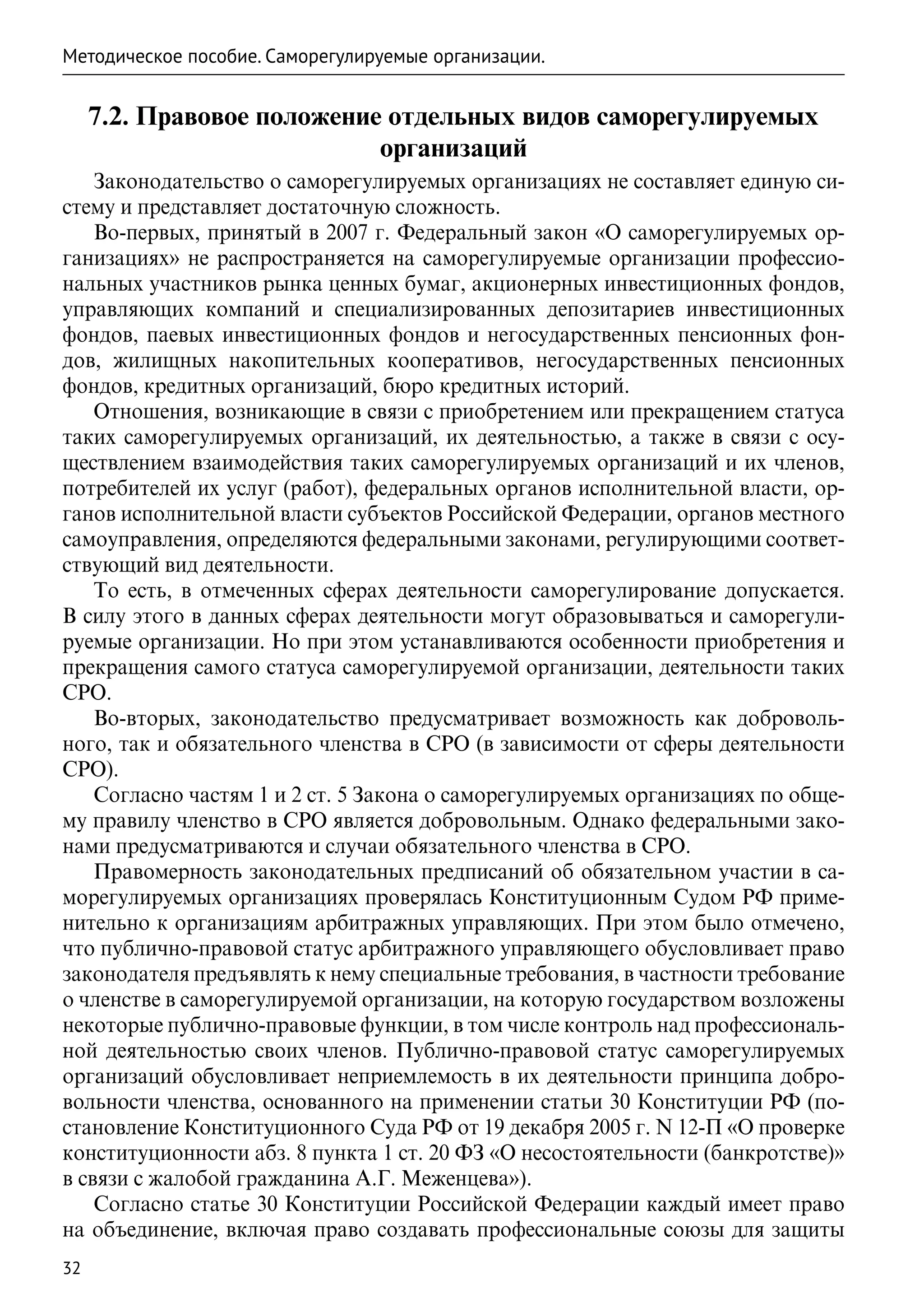 Методическое пособие. Саморегулируемые организации.


     7.2. Правовое положение отдельных видов саморегулируемых
                            организаций
    Законодательство о саморегулируемых организациях не составляет единую си-
стему и представляет достаточную сложность.
    Во-первых, принятый в 2007 г. Федеральный закон «О саморегулируемых ор-
ганизациях» не распространяется на саморегулируемые организации профессио-
нальных участников рынка ценных бумаг, акционерных инвестиционных фондов,
управляющих компаний и специализированных депозитариев инвестиционных
фондов, паевых инвестиционных фондов и негосударственных пенсионных фон-
дов, жилищных накопительных кооперативов, негосударственных пенсионных
фондов, кредитных организаций, бюро кредитных историй.
    Отношения, возникающие в связи с приобретением или прекращением статуса
таких саморегулируемых организаций, их деятельностью, а также в связи с осу-
ществлением взаимодействия таких саморегулируемых организаций и их членов,
потребителей их услуг (работ), федеральных органов исполнительной власти, ор-
ганов исполнительной власти субъектов Российской Федерации, органов местного
самоуправления, определяются федеральными законами, регулирующими соответ-
ствующий вид деятельности.
    То есть, в отмеченных сферах деятельности саморегулирование допускается.
В силу этого в данных сферах деятельности могут образовываться и саморегули-
руемые организации. Но при этом устанавливаются особенности приобретения и
прекращения самого статуса саморегулируемой организации, деятельности таких
СРО.
    Во-вторых, законодательство предусматривает возможность как доброволь-
ного, так и обязательного членства в СРО (в зависимости от сферы деятельности
СРО).
    Согласно частям 1 и 2 ст. 5 Закона о саморегулируемых организациях по обще-
му правилу членство в СРО является добровольным. Однако федеральными зако-
нами предусматриваются и случаи обязательного членства в СРО.
    Правомерность законодательных предписаний об обязательном участии в са-
морегулируемых организациях проверялась Конституционным Судом РФ приме-
нительно к организациям арбитражных управляющих. При этом было отмечено,
что публично-правовой статус арбитражного управляющего обусловливает право
законодателя предъявлять к нему специальные требования, в частности требование
о членстве в саморегулируемой организации, на которую государством возложены
некоторые публично-правовые функции, в том числе контроль над профессиональ-
ной деятельностью своих членов. Публично-правовой статус саморегулируемых
организаций обусловливает неприемлемость в их деятельности принципа добро-
вольности членства, основанного на применении статьи 30 Конституции РФ (по-
становление Конституционного Суда РФ от 19 декабря 2005 г. N 12-П «О проверке
конституционности абз. 8 пункта 1 ст. 20 ФЗ «О несостоятельности (банкротстве)»
в связи с жалобой гражданина А.Г. Меженцева»).
    Согласно статье 30 Конституции Российской Федерации каждый имеет право
на объединение, включая право создавать профессиональные союзы для защиты
32
 