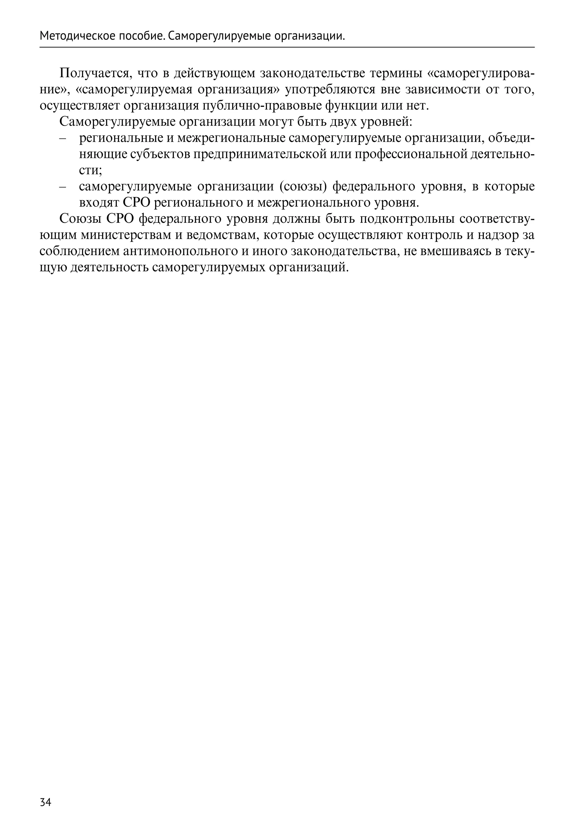 Методическое пособие. Саморегулируемые организации.

   Получается, что в действующем законодательстве термины «саморегулирова-
ние», «саморегулируемая организация» употребляются вне зависимости от того,
осуществляет организация публично-правовые функции или нет.
   Саморегулируемые организации могут быть двух уровней:
   –– региональные и межрегиональные саморегулируемые организации, объеди-
       няющие субъектов предпринимательской или профессиональной деятельно-
       сти;
   –– саморегулируемые организации (союзы) федерального уровня, в которые
       входят СРО регионального и межрегионального уровня.
   Союзы СРО федерального уровня должны быть подконтрольны соответству-
ющим министерствам и ведомствам, которые осуществляют контроль и надзор за
соблюдением антимонопольного и иного законодательства, не вмешиваясь в теку-
щую деятельность саморегулируемых организаций.




34
 