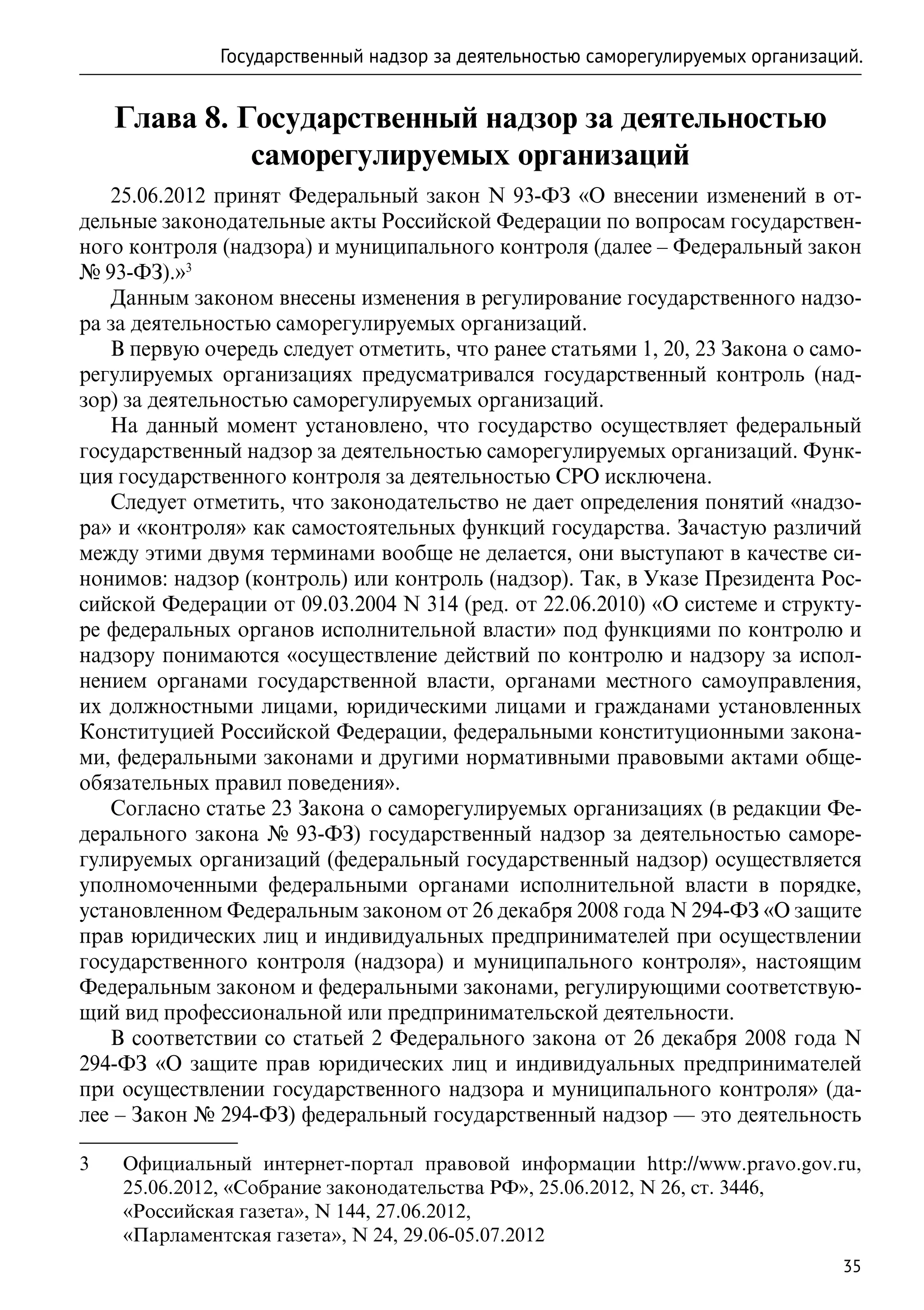 Государственный надзор за деятельностью саморегулируемых организаций.


     Глава 8. Государственный надзор за деятельностью
               саморегулируемых организаций
   25.06.2012 принят Федеральный закон N 93-ФЗ «О внесении изменений в от-
дельные законодательные акты Российской Федерации по вопросам государствен-
ного контроля (надзора) и муниципального контроля (далее – Федеральный закон
№ 93-ФЗ).»3
   Данным законом внесены изменения в регулирование государственного надзо-
ра за деятельностью саморегулируемых организаций.
   В первую очередь следует отметить, что ранее статьями 1, 20, 23 Закона о само-
регулируемых организациях предусматривался государственный контроль (над-
зор) за деятельностью саморегулируемых организаций.
   На данный момент установлено, что государство осуществляет федеральный
государственный надзор за деятельностью саморегулируемых организаций. Функ-
ция государственного контроля за деятельностью СРО исключена.
   Следует отметить, что законодательство не дает определения понятий «надзо-
ра» и «контроля» как самостоятельных функций государства. Зачастую различий
между этими двумя терминами вообще не делается, они выступают в качестве си-
нонимов: надзор (контроль) или контроль (надзор). Так, в Указе Президента Рос-
сийской Федерации от 09.03.2004 N 314 (ред. от 22.06.2010) «О системе и структу-
ре федеральных органов исполнительной власти» под функциями по контролю и
надзору понимаются «осуществление действий по контролю и надзору за испол-
нением органами государственной власти, органами местного самоуправления,
их должностными лицами, юридическими лицами и гражданами установленных
Конституцией Российской Федерации, федеральными конституционными закона-
ми, федеральными законами и другими нормативными правовыми актами обще-
обязательных правил поведения».
   Согласно статье 23 Закона о саморегулируемых организациях (в редакции Фе-
дерального закона № 93-ФЗ) государственный надзор за деятельностью саморе-
гулируемых организаций (федеральный государственный надзор) осуществляется
уполномоченными федеральными органами исполнительной власти в порядке,
установленном Федеральным законом от 26 декабря 2008 года N 294-ФЗ «О защите
прав юридических лиц и индивидуальных предпринимателей при осуществлении
государственного контроля (надзора) и муниципального контроля», настоящим
Федеральным законом и федеральными законами, регулирующими соответствую-
щий вид профессиональной или предпринимательской деятельности.
   В соответствии со статьей 2 Федерального закона от 26 декабря 2008 года N
294-ФЗ «О защите прав юридических лиц и индивидуальных предпринимателей
при осуществлении государственного надзора и муниципального контроля» (да-
лее – Закон № 294-ФЗ) федеральный государственный надзор — это деятельность

3	   Официальный интернет-портал правовой информации http://www.pravo.gov.ru,
     25.06.2012, «Собрание законодательства РФ», 25.06.2012, N 26, ст. 3446,
	    «Российская газета», N 144, 27.06.2012,
	    «Парламентская газета», N 24, 29.06-05.07.2012
                                                                                35
 