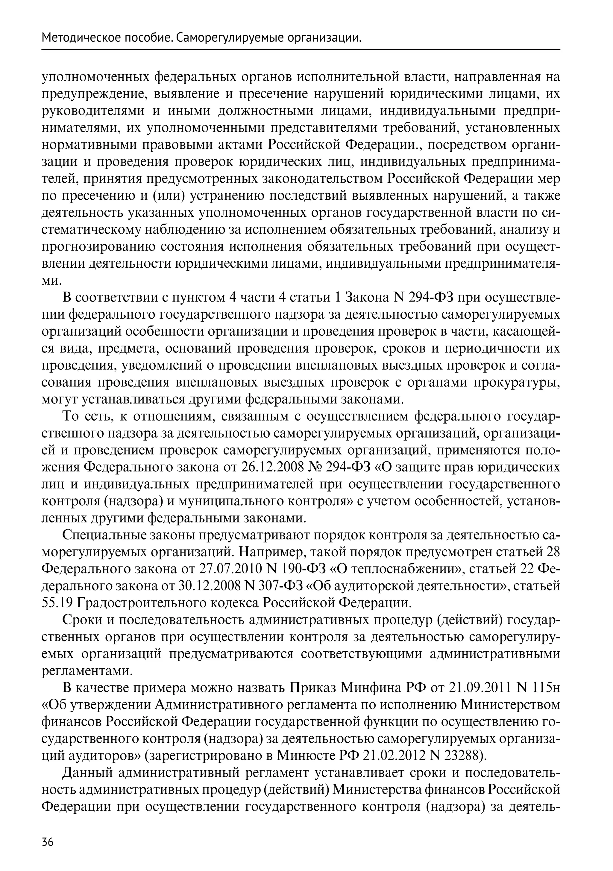 Методическое пособие. Саморегулируемые организации.

уполномоченных федеральных органов исполнительной власти, направленная на
предупреждение, выявление и пресечение нарушений юридическими лицами, их
руководителями и иными должностными лицами, индивидуальными предпри-
нимателями, их уполномоченными представителями требований, установленных
нормативными правовыми актами Российской Федерации., посредством органи-
зации и проведения проверок юридических лиц, индивидуальных предпринима-
телей, принятия предусмотренных законодательством Российской Федерации мер
по пресечению и (или) устранению последствий выявленных нарушений, а также
деятельность указанных уполномоченных органов государственной власти по си-
стематическому наблюдению за исполнением обязательных требований, анализу и
прогнозированию состояния исполнения обязательных требований при осущест-
влении деятельности юридическими лицами, индивидуальными предпринимателя-
ми.
   В соответствии с пунктом 4 части 4 статьи 1 Закона N 294-ФЗ при осуществле-
нии федерального государственного надзора за деятельностью саморегулируемых
организаций особенности организации и проведения проверок в части, касающей-
ся вида, предмета, оснований проведения проверок, сроков и периодичности их
проведения, уведомлений о проведении внеплановых выездных проверок и согла-
сования проведения внеплановых выездных проверок с органами прокуратуры,
могут устанавливаться другими федеральными законами.
   То есть, к отношениям, связанным с осуществлением федерального государ-
ственного надзора за деятельностью саморегулируемых организаций, организаци-
ей и проведением проверок саморегулируемых организаций, применяются поло-
жения Федерального закона от 26.12.2008 № 294-ФЗ «О защите прав юридических
лиц и индивидуальных предпринимателей при осуществлении государственного
контроля (надзора) и муниципального контроля» с учетом особенностей, установ-
ленных другими федеральными законами.
   Специальные законы предусматривают порядок контроля за деятельностью са-
морегулируемых организаций. Например, такой порядок предусмотрен статьей 28
Федерального закона от 27.07.2010 N 190-ФЗ «О теплоснабжении», статьей 22 Фе-
дерального закона от 30.12.2008 N 307-ФЗ «Об аудиторской деятельности», статьей
55.19 Градостроительного кодекса Российской Федерации.
   Сроки и последовательность административных процедур (действий) государ-
ственных органов при осуществлении контроля за деятельностью саморегулиру-
емых организаций предусматриваются соответствующими административными
регламентами.
   В качестве примера можно назвать Приказ Минфина РФ от 21.09.2011 N 115н
«Об утверждении Административного регламента по исполнению Министерством
финансов Российской Федерации государственной функции по осуществлению го-
сударственного контроля (надзора) за деятельностью саморегулируемых организа-
ций аудиторов» (зарегистрировано в Минюсте РФ 21.02.2012 N 23288).
   Данный административный регламент устанавливает сроки и последователь-
ность административных процедур (действий) Министерства финансов Российской
Федерации при осуществлении государственного контроля (надзора) за деятель-

36
 