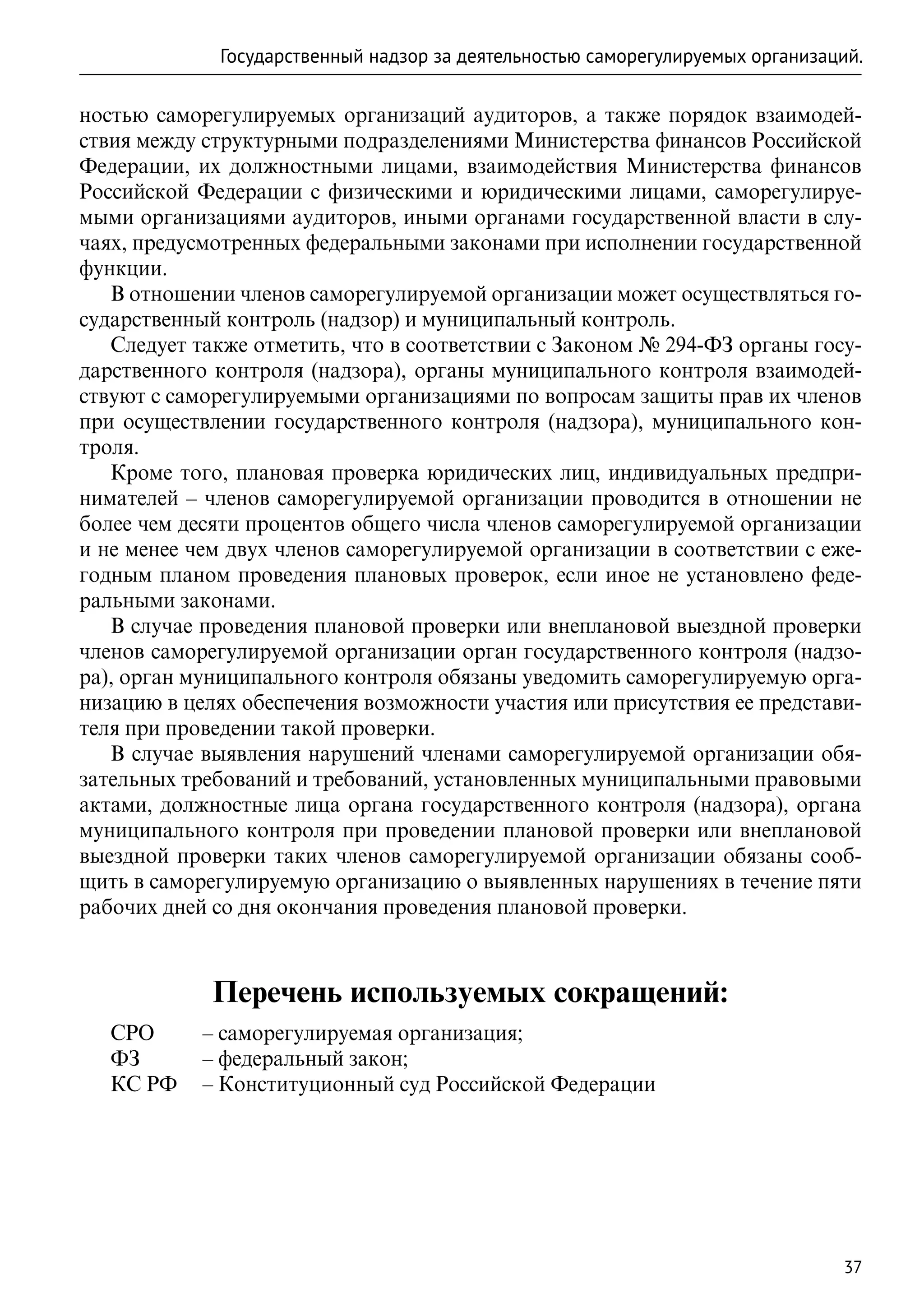 Государственный надзор за деятельностью саморегулируемых организаций.

ностью саморегулируемых организаций аудиторов, а также порядок взаимодей-
ствия между структурными подразделениями Министерства финансов Российской
Федерации, их должностными лицами, взаимодействия Министерства финансов
Российской Федерации с физическими и юридическими лицами, саморегулируе-
мыми организациями аудиторов, иными органами государственной власти в слу-
чаях, предусмотренных федеральными законами при исполнении государственной
функции.
   В отношении членов саморегулируемой организации может осуществляться го-
сударственный контроль (надзор) и муниципальный контроль.
   Следует также отметить, что в соответствии с Законом № 294-ФЗ органы госу-
дарственного контроля (надзора), органы муниципального контроля взаимодей-
ствуют с саморегулируемыми организациями по вопросам защиты прав их членов
при осуществлении государственного контроля (надзора), муниципального кон-
троля.
   Кроме того, плановая проверка юридических лиц, индивидуальных предпри-
нимателей – членов саморегулируемой организации проводится в отношении не
более чем десяти процентов общего числа членов саморегулируемой организации
и не менее чем двух членов саморегулируемой организации в соответствии с еже-
годным планом проведения плановых проверок, если иное не установлено феде-
ральными законами.
   В случае проведения плановой проверки или внеплановой выездной проверки
членов саморегулируемой организации орган государственного контроля (надзо-
ра), орган муниципального контроля обязаны уведомить саморегулируемую орга-
низацию в целях обеспечения возможности участия или присутствия ее представи-
теля при проведении такой проверки.
   В случае выявления нарушений членами саморегулируемой организации обя-
зательных требований и требований, установленных муниципальными правовыми
актами, должностные лица органа государственного контроля (надзора), органа
муниципального контроля при проведении плановой проверки или внеплановой
выездной проверки таких членов саморегулируемой организации обязаны сооб-
щить в саморегулируемую организацию о выявленных нарушениях в течение пяти
рабочих дней со дня окончания проведения плановой проверки.



             Перечень используемых сокращений:
   СРО	   – саморегулируемая организация;
   ФЗ	    – федеральный закон;
   КС РФ	 – Конституционный суд Российской Федерации




                                                                               37
 