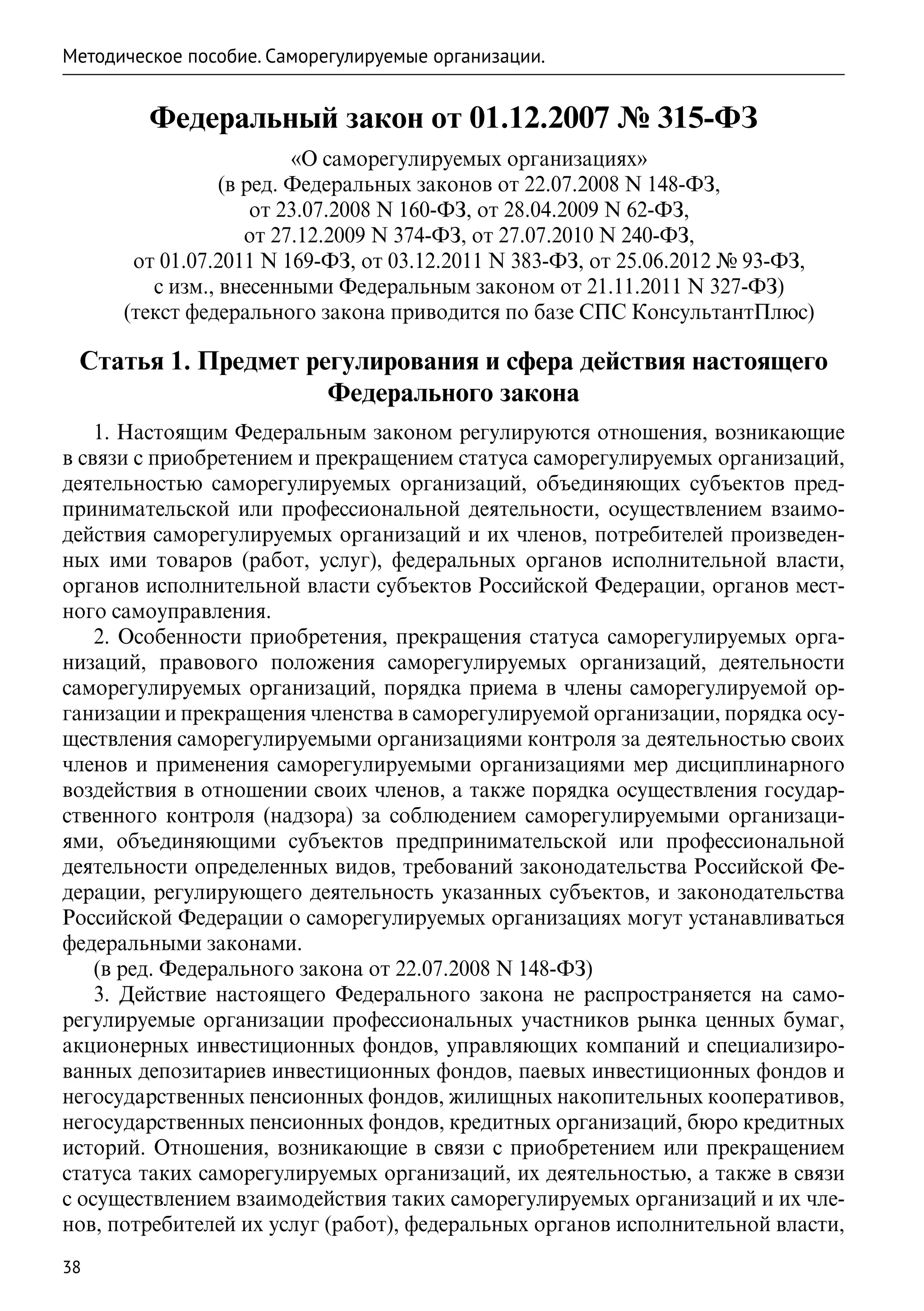 Методическое пособие. Саморегулируемые организации.


         Федеральный закон от 01.12.2007 № 315-ФЗ
                         «О саморегулируемых организациях»
                 (в ред. Федеральных законов от 22.07.2008 N 148-ФЗ,
                     от 23.07.2008 N 160-ФЗ, от 28.04.2009 N 62-ФЗ,
                    от 27.12.2009 N 374-ФЗ, от 27.07.2010 N 240-ФЗ,
       от 01.07.2011 N 169-ФЗ, от 03.12.2011 N 383-ФЗ, от 25.06.2012 № 93-ФЗ,
         с изм., внесенными Федеральным законом от 21.11.2011 N 327-ФЗ)
      (текст федерального закона приводится по базе СПС КонсультантПлюс)

 Статья 1. Предмет регулирования и сфера действия настоящего
                     Федерального закона
    1. Настоящим Федеральным законом регулируются отношения, возникающие
в связи с приобретением и прекращением статуса саморегулируемых организаций,
деятельностью саморегулируемых организаций, объединяющих субъектов пред-
принимательской или профессиональной деятельности, осуществлением взаимо-
действия саморегулируемых организаций и их членов, потребителей произведен-
ных ими товаров (работ, услуг), федеральных органов исполнительной власти,
органов исполнительной власти субъектов Российской Федерации, органов мест-
ного самоуправления.
    2. Особенности приобретения, прекращения статуса саморегулируемых орга-
низаций, правового положения саморегулируемых организаций, деятельности
саморегулируемых организаций, порядка приема в члены саморегулируемой ор-
ганизации и прекращения членства в саморегулируемой организации, порядка осу-
ществления саморегулируемыми организациями контроля за деятельностью своих
членов и применения саморегулируемыми организациями мер дисциплинарного
воздействия в отношении своих членов, а также порядка осуществления государ-
ственного контроля (надзора) за соблюдением саморегулируемыми организаци-
ями, объединяющими субъектов предпринимательской или профессиональной
деятельности определенных видов, требований законодательства Российской Фе-
дерации, регулирующего деятельность указанных субъектов, и законодательства
Российской Федерации о саморегулируемых организациях могут устанавливаться
федеральными законами.
    (в ред. Федерального закона от 22.07.2008 N 148-ФЗ)
    3. Действие настоящего Федерального закона не распространяется на само-
регулируемые организации профессиональных участников рынка ценных бумаг,
акционерных инвестиционных фондов, управляющих компаний и специализиро-
ванных депозитариев инвестиционных фондов, паевых инвестиционных фондов и
негосударственных пенсионных фондов, жилищных накопительных кооперативов,
негосударственных пенсионных фондов, кредитных организаций, бюро кредитных
историй. Отношения, возникающие в связи с приобретением или прекращением
статуса таких саморегулируемых организаций, их деятельностью, а также в связи
с осуществлением взаимодействия таких саморегулируемых организаций и их чле-
нов, потребителей их услуг (работ), федеральных органов исполнительной власти,
38
 