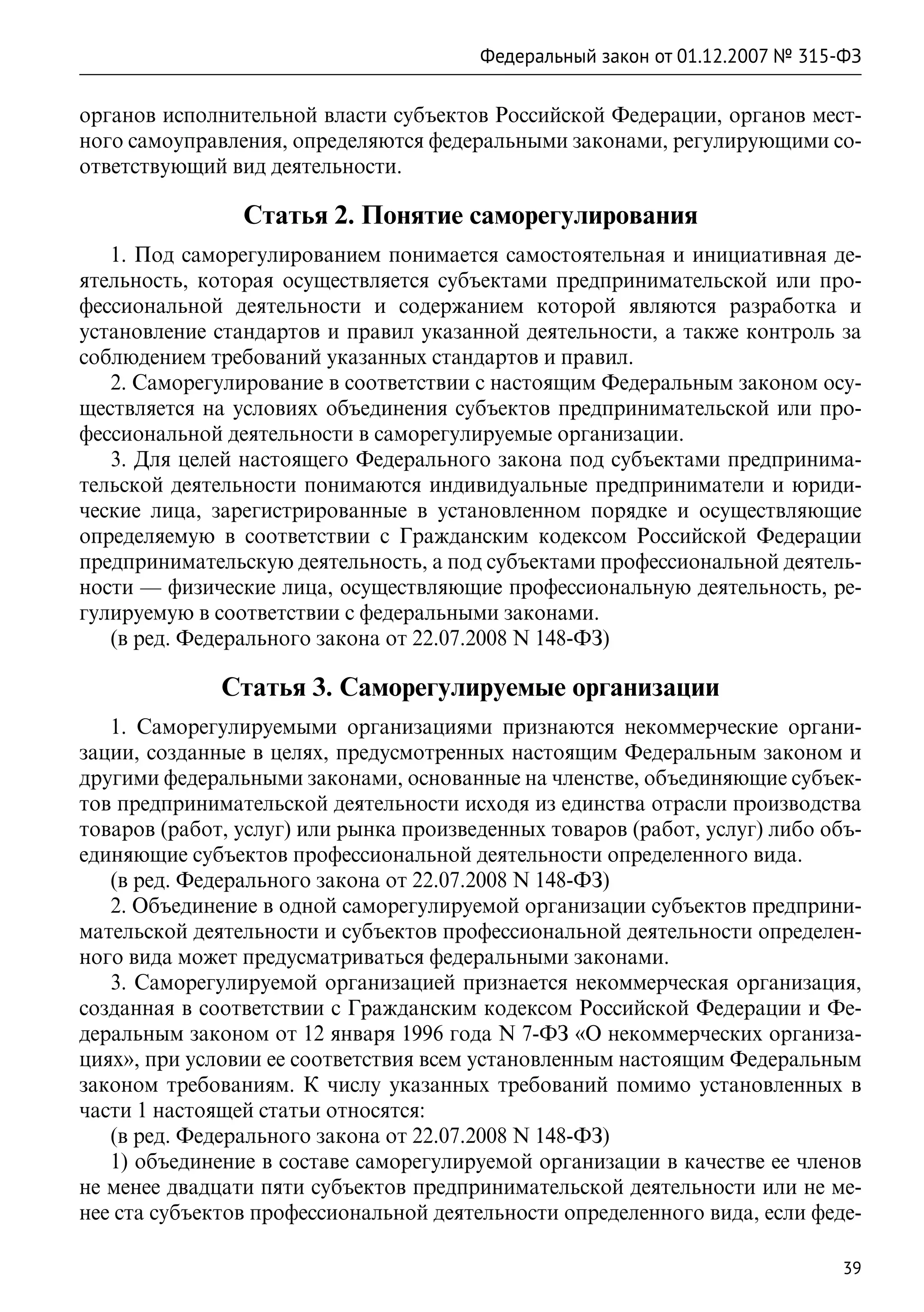 Федеральный закон от 01.12.2007 № 315-ФЗ

органов исполнительной власти субъектов Российской Федерации, органов мест-
ного самоуправления, определяются федеральными законами, регулирующими со-
ответствующий вид деятельности.

                Статья 2. Понятие саморегулирования
   1. Под саморегулированием понимается самостоятельная и инициативная де-
ятельность, которая осуществляется субъектами предпринимательской или про-
фессиональной деятельности и содержанием которой являются разработка и
установление стандартов и правил указанной деятельности, а также контроль за
соблюдением требований указанных стандартов и правил.
   2. Саморегулирование в соответствии с настоящим Федеральным законом осу-
ществляется на условиях объединения субъектов предпринимательской или про-
фессиональной деятельности в саморегулируемые организации.
   3. Для целей настоящего Федерального закона под субъектами предпринима-
тельской деятельности понимаются индивидуальные предприниматели и юриди-
ческие лица, зарегистрированные в установленном порядке и осуществляющие
определяемую в соответствии с Гражданским кодексом Российской Федерации
предпринимательскую деятельность, а под субъектами профессиональной деятель-
ности — физические лица, осуществляющие профессиональную деятельность, ре-
гулируемую в соответствии с федеральными законами.
   (в ред. Федерального закона от 22.07.2008 N 148-ФЗ)

              Статья 3. Саморегулируемые организации
   1. Саморегулируемыми организациями признаются некоммерческие органи-
зации, созданные в целях, предусмотренных настоящим Федеральным законом и
другими федеральными законами, основанные на членстве, объединяющие субъек-
тов предпринимательской деятельности исходя из единства отрасли производства
товаров (работ, услуг) или рынка произведенных товаров (работ, услуг) либо объ-
единяющие субъектов профессиональной деятельности определенного вида.
   (в ред. Федерального закона от 22.07.2008 N 148-ФЗ)
   2. Объединение в одной саморегулируемой организации субъектов предприни-
мательской деятельности и субъектов профессиональной деятельности определен-
ного вида может предусматриваться федеральными законами.
   3. Саморегулируемой организацией признается некоммерческая организация,
созданная в соответствии с Гражданским кодексом Российской Федерации и Фе-
деральным законом от 12 января 1996 года N 7-ФЗ «О некоммерческих организа-
циях», при условии ее соответствия всем установленным настоящим Федеральным
законом требованиям. К числу указанных требований помимо установленных в
части 1 настоящей статьи относятся:
   (в ред. Федерального закона от 22.07.2008 N 148-ФЗ)
   1) объединение в составе саморегулируемой организации в качестве ее членов
не менее двадцати пяти субъектов предпринимательской деятельности или не ме-
нее ста субъектов профессиональной деятельности определенного вида, если феде-

                                                                              39
 