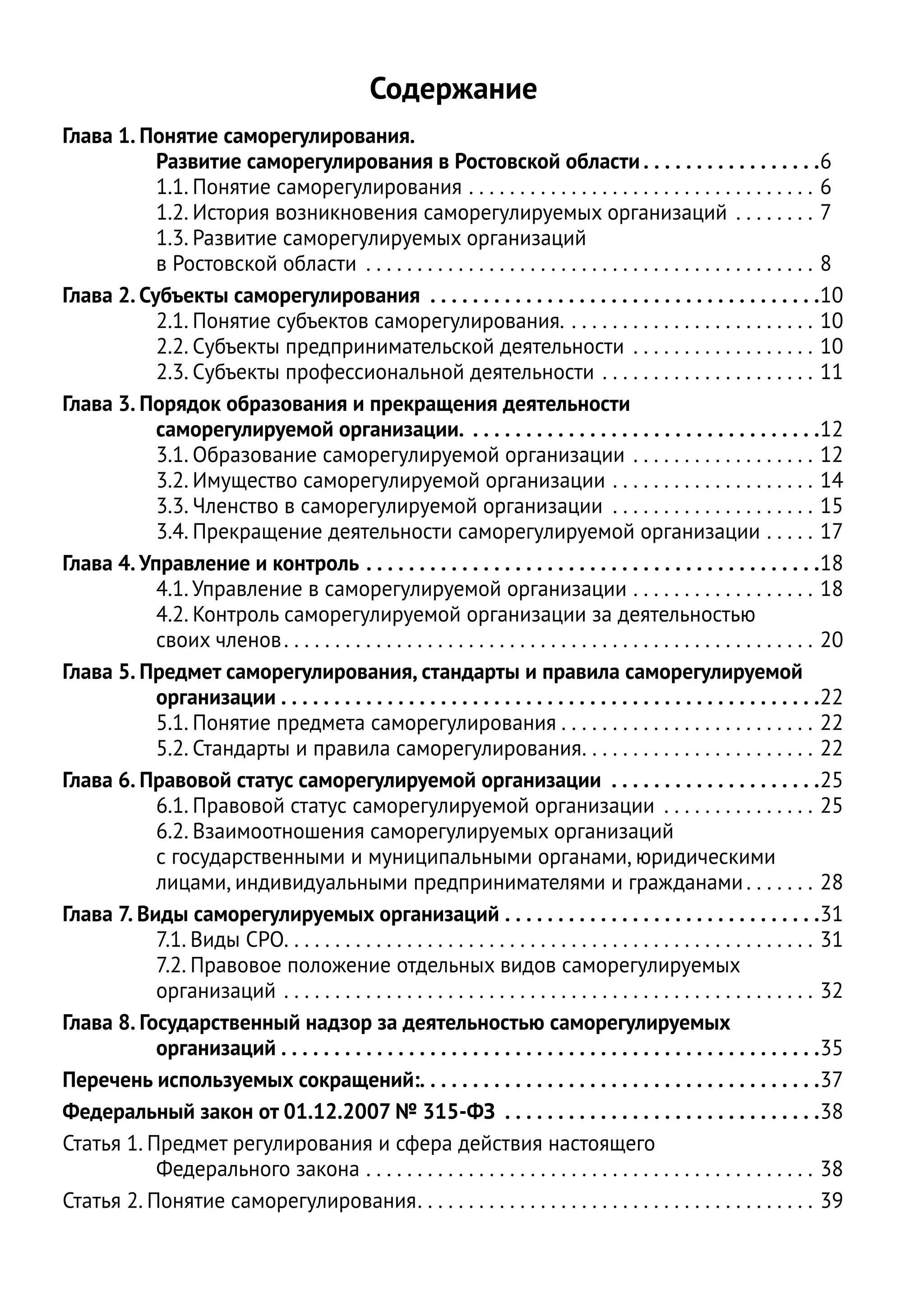Содержание
Глава 1. Понятие саморегулирования.
           Развитие саморегулирования в Ростовской области  . . . . . . . . . . . . . . . . 6
           1.1. Понятие саморегулирования . . . . . . . . . . . . . . . . . . . . . . . . . . . . . . . . . . . 6
           1.2. История возникновения саморегулируемых организаций . . . . . . . . . 7
           1.3. Развитие саморегулируемых организаций
           в Ростовской области . . . . . . . . . . . . . . . . . . . . . . . . . . . . . . . . . . . . . . . . . . . . . 8
Глава 2. Субъекты саморегулирования  . . . . . . . . . . . . . . . . . . . . . . . . . . . . . . . . . . . . 10
           2.1. Понятие субъектов саморегулирования.  .  .  .  .  .  .  .  .  .  .  .  .  .  .  .  .  .  .  .  .  .  .  .  . 10
           2.2. Субъекты предпринимательской деятельности . . . . . . . . . . . . . . . . . . . 10
           2.3. Субъекты профессиональной деятельности . . . . . . . . . . . . . . . . . . . . . . 11
Глава 3. Порядок образования и прекращения деятельности
           саморегулируемой организации.  . . . . . . . . . . . . . . . . . . . . . . . . . . . . . . . . 12
           3.1. Образование саморегулируемой организации . . . . . . . . . . . . . . . . . . . 12
           3.2. Имущество саморегулируемой организации . . . . . . . . . . . . . . . . . . . . . 14
           3.3. Членство в саморегулируемой организации . . . . . . . . . . . . . . . . . . . . . 15
           3.4. Прекращение деятельности саморегулируемой организации . . . . . . 17
Глава 4. Управление и контроль . . . . . . . . . . . . . . . . . . . . . . . . . . . . . . . . . . . . . . . . . . . 18
           4.1. Управление в саморегулируемой организации . . . . . . . . . . . . . . . . . . . 18
           4.2. Контроль саморегулируемой организации за деятельностью
           своих членов  .  .  .  .  .  .  .  .  .  .  .  .  .  .  .  .  .  .  .  .  .  .  .  .  .  .  .  .  .  .  .  .  .  .  .  .  .  .  .  .  .  .  .  .  .  .  .  .  .  .  .  . 20
Глава 5. Предмет саморегулирования, стандарты и правила саморегулируемой
           организации  . . . . . . . . . . . . . . . . . . . . . . . . . . . . . . . . . . . . . . . . . . . . . . . . . . 22
           5.1. Понятие предмета саморегулирования  .  .  .  .  .  .  .  .  .  .  .  .  .  .  .  .  .  .  .  .  .  .  .  .  . 22
           5.2. Стандарты и правила саморегулирования .  .  .  .  .  .  .  .  .  .  .  .  .  .  .  .  .  .  .  .  .  .  . 22
Глава 6. Правовой статус саморегулируемой организации . . . . . . . . . . . . . . . . . . . . 25
           6.1. Правовой статус саморегулируемой организации . . . . . . . . . . . . . . . . 25
           6.2. Взаимоотношения саморегулируемых организаций
           с государственными и муниципальными органами, юридическими
           лицами, индивидуальными предпринимателями и гражданами  .  .  .  .  .  .  . 28
Глава 7. Виды саморегулируемых организаций . . . . . . . . . . . . . . . . . . . . . . . . . . . . . . 31
           7.1. Виды СРО .  .  .  .  .  .  .  .  .  .  .  .  .  .  .  .  .  .  .  .  .  .  .  .  .  .  .  .  .  .  .  .  .  .  .  .  .  .  .  .  .  .  .  .  .  .  .  .  .  .  .  . 31
           7.2. Правовое положение отдельных видов саморегулируемых
           организаций . . . . . . . . . . . . . . . . . . . . . . . . . . . . . . . . . . . . . . . . . . . . . . . . . . . . . 32
Глава 8. Государственный надзор за деятельностью саморегулируемых
           организаций  . . . . . . . . . . . . . . . . . . . . . . . . . . . . . . . . . . . . . . . . . . . . . . . . . . 35
Перечень используемых сокращений: . . . . . . . . . . . . . . . . . . . . . . . . . . . . . . . . . . . . . 37
Федеральный закон от 01.12.2007 № 315-ФЗ . . . . . . . . . . . . . . . . . . . . . . . . . . . . . . 38
Статья 1. Предмет регулирования и сфера действия настоящего
           Федерального закона . . . . . . . . . . . . . . . . . . . . . . . . . . . . . . . . . . . . . . . . . . . . . 38
Статья 2. Понятие саморегулирования .  .  .  .  .  .  .  .  .  .  .  .  .  .  .  .  .  .  .  .  .  .  .  .  .  .  .  .  .  .  .  .  .  .  .  .  .  .  . 39
 
