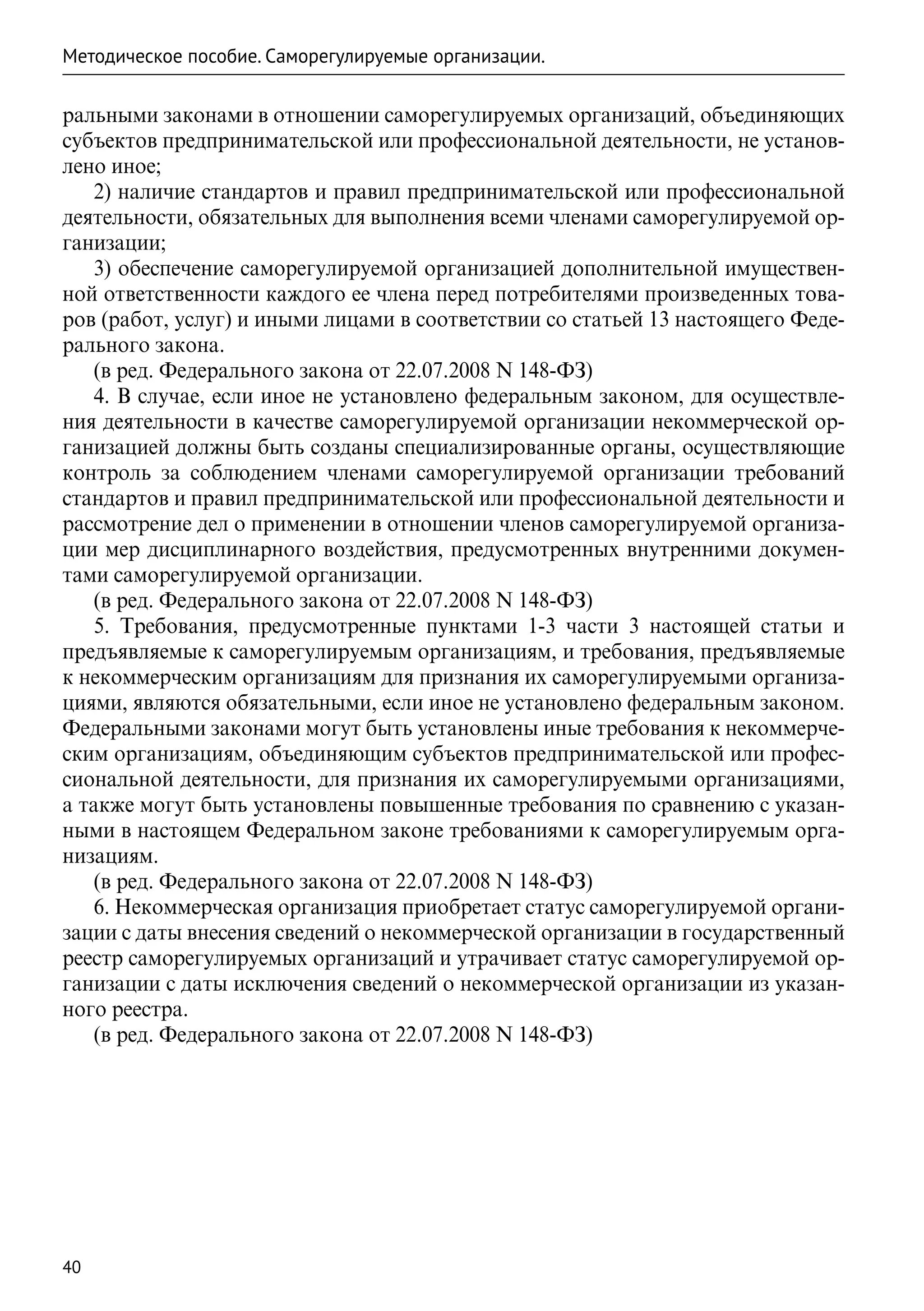 Методическое пособие. Саморегулируемые организации.

ральными законами в отношении саморегулируемых организаций, объединяющих
субъектов предпринимательской или профессиональной деятельности, не установ-
лено иное;
   2) наличие стандартов и правил предпринимательской или профессиональной
деятельности, обязательных для выполнения всеми членами саморегулируемой ор-
ганизации;
   3) обеспечение саморегулируемой организацией дополнительной имуществен-
ной ответственности каждого ее члена перед потребителями произведенных това-
ров (работ, услуг) и иными лицами в соответствии со статьей 13 настоящего Феде-
рального закона.
   (в ред. Федерального закона от 22.07.2008 N 148-ФЗ)
   4. В случае, если иное не установлено федеральным законом, для осуществле-
ния деятельности в качестве саморегулируемой организации некоммерческой ор-
ганизацией должны быть созданы специализированные органы, осуществляющие
контроль за соблюдением членами саморегулируемой организации требований
стандартов и правил предпринимательской или профессиональной деятельности и
рассмотрение дел о применении в отношении членов саморегулируемой организа-
ции мер дисциплинарного воздействия, предусмотренных внутренними докумен-
тами саморегулируемой организации.
   (в ред. Федерального закона от 22.07.2008 N 148-ФЗ)
   5. Требования, предусмотренные пунктами 1-3 части 3 настоящей статьи и
предъявляемые к саморегулируемым организациям, и требования, предъявляемые
к некоммерческим организациям для признания их саморегулируемыми организа-
циями, являются обязательными, если иное не установлено федеральным законом.
Федеральными законами могут быть установлены иные требования к некоммерче-
ским организациям, объединяющим субъектов предпринимательской или профес-
сиональной деятельности, для признания их саморегулируемыми организациями,
а также могут быть установлены повышенные требования по сравнению с указан-
ными в настоящем Федеральном законе требованиями к саморегулируемым орга-
низациям.
   (в ред. Федерального закона от 22.07.2008 N 148-ФЗ)
   6. Некоммерческая организация приобретает статус саморегулируемой органи-
зации с даты внесения сведений о некоммерческой организации в государственный
реестр саморегулируемых организаций и утрачивает статус саморегулируемой ор-
ганизации с даты исключения сведений о некоммерческой организации из указан-
ного реестра.
   (в ред. Федерального закона от 22.07.2008 N 148-ФЗ)




40
 
