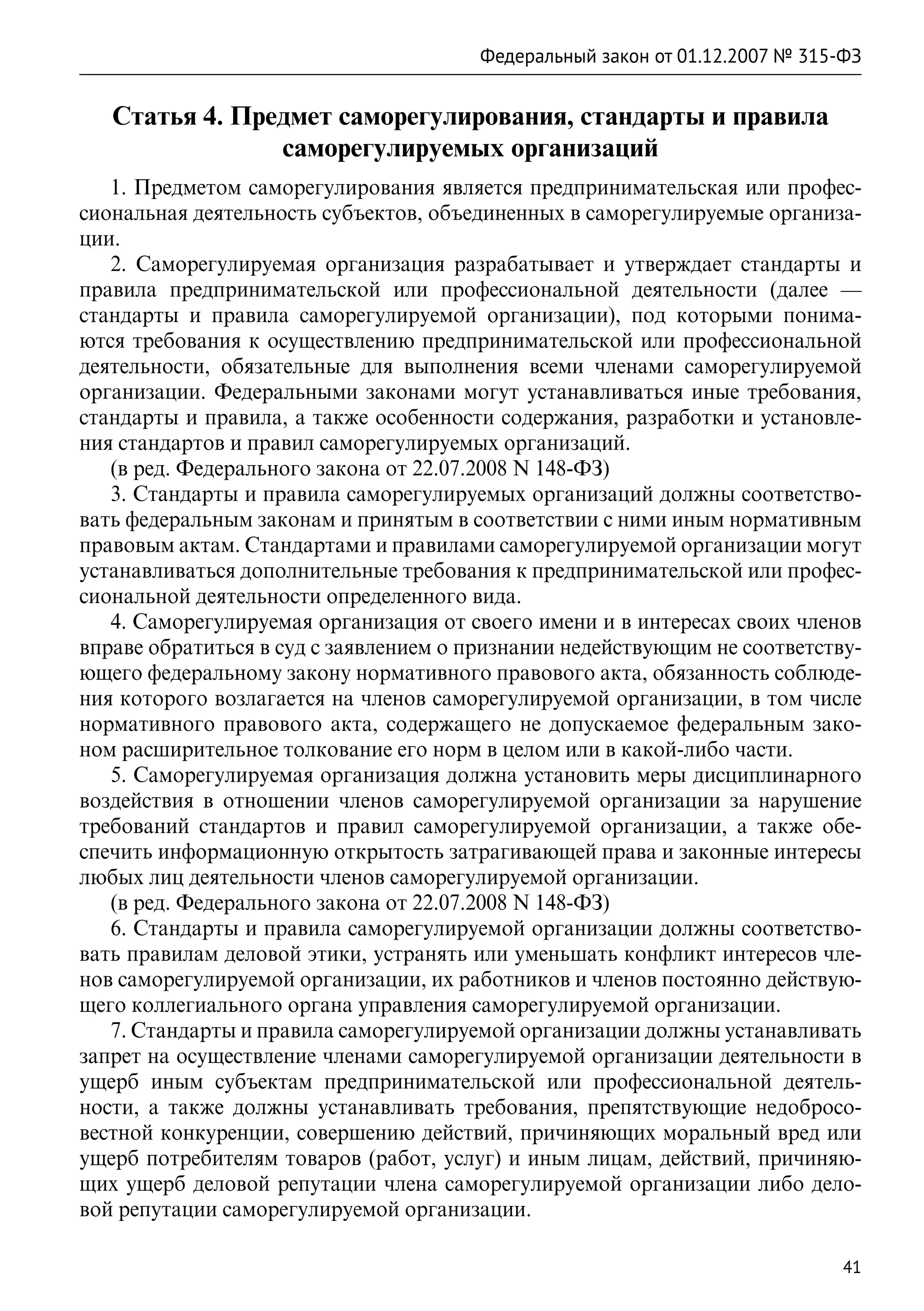 Федеральный закон от 01.12.2007 № 315-ФЗ


   Статья 4. Предмет саморегулирования, стандарты и правила
                саморегулируемых организаций
   1. Предметом саморегулирования является предпринимательская или профес-
сиональная деятельность субъектов, объединенных в саморегулируемые организа-
ции.
   2. Саморегулируемая организация разрабатывает и утверждает стандарты и
правила предпринимательской или профессиональной деятельности (далее  —
стандарты и правила саморегулируемой организации), под которыми понима-
ются требования к осуществлению предпринимательской или профессиональной
деятельности, обязательные для выполнения всеми членами саморегулируемой
организации. Федеральными законами могут устанавливаться иные требования,
стандарты и правила, а также особенности содержания, разработки и установле-
ния стандартов и правил саморегулируемых организаций.
   (в ред. Федерального закона от 22.07.2008 N 148-ФЗ)
   3. Стандарты и правила саморегулируемых организаций должны соответство-
вать федеральным законам и принятым в соответствии с ними иным нормативным
правовым актам. Стандартами и правилами саморегулируемой организации могут
устанавливаться дополнительные требования к предпринимательской или профес-
сиональной деятельности определенного вида.
   4. Саморегулируемая организация от своего имени и в интересах своих членов
вправе обратиться в суд с заявлением о признании недействующим не соответству-
ющего федеральному закону нормативного правового акта, обязанность соблюде-
ния которого возлагается на членов саморегулируемой организации, в том числе
нормативного правового акта, содержащего не допускаемое федеральным зако-
ном расширительное толкование его норм в целом или в какой-либо части.
   5. Саморегулируемая организация должна установить меры дисциплинарного
воздействия в отношении членов саморегулируемой организации за нарушение
требований стандартов и правил саморегулируемой организации, а также обе-
спечить информационную открытость затрагивающей права и законные интересы
любых лиц деятельности членов саморегулируемой организации.
   (в ред. Федерального закона от 22.07.2008 N 148-ФЗ)
   6. Стандарты и правила саморегулируемой организации должны соответство-
вать правилам деловой этики, устранять или уменьшать конфликт интересов чле-
нов саморегулируемой организации, их работников и членов постоянно действую-
щего коллегиального органа управления саморегулируемой организации.
   7. Стандарты и правила саморегулируемой организации должны устанавливать
запрет на осуществление членами саморегулируемой организации деятельности в
ущерб иным субъектам предпринимательской или профессиональной деятель-
ности, а также должны устанавливать требования, препятствующие недобросо-
вестной конкуренции, совершению действий, причиняющих моральный вред или
ущерб потребителям товаров (работ, услуг) и иным лицам, действий, причиняю-
щих ущерб деловой репутации члена саморегулируемой организации либо дело-
вой репутации саморегулируемой организации.

                                                                             41
 