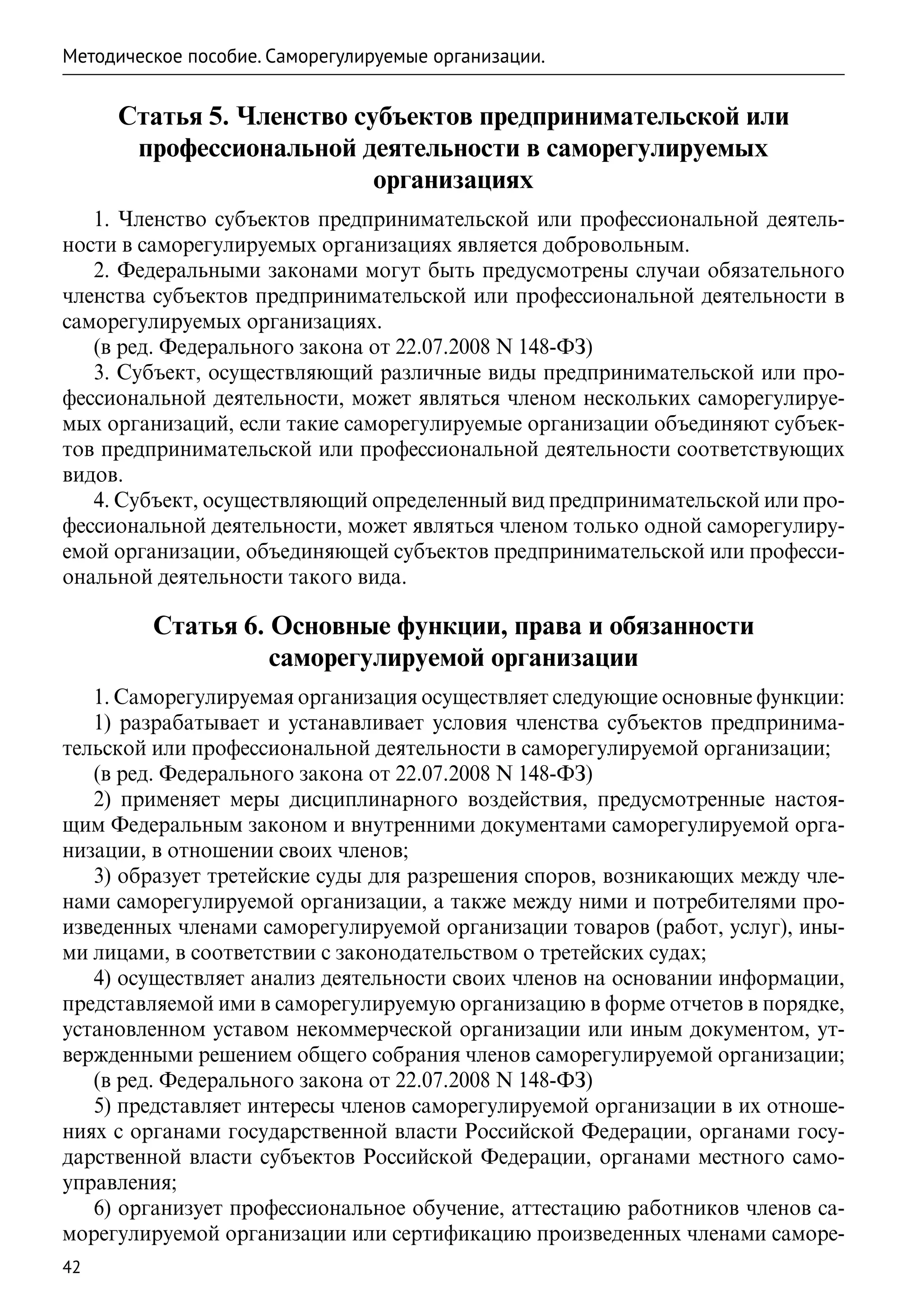 Методическое пособие. Саморегулируемые организации.


     Статья 5. Членство субъектов предпринимательской или
      профессиональной деятельности в саморегулируемых
                          организациях
   1. Членство субъектов предпринимательской или профессиональной деятель-
ности в саморегулируемых организациях является добровольным.
   2. Федеральными законами могут быть предусмотрены случаи обязательного
членства субъектов предпринимательской или профессиональной деятельности в
саморегулируемых организациях.
   (в ред. Федерального закона от 22.07.2008 N 148-ФЗ)
   3. Субъект, осуществляющий различные виды предпринимательской или про-
фессиональной деятельности, может являться членом нескольких саморегулируе-
мых организаций, если такие саморегулируемые организации объединяют субъек-
тов предпринимательской или профессиональной деятельности соответствующих
видов.
   4. Субъект, осуществляющий определенный вид предпринимательской или про-
фессиональной деятельности, может являться членом только одной саморегулиру-
емой организации, объединяющей субъектов предпринимательской или професси-
ональной деятельности такого вида.

         Статья 6. Основные функции, права и обязанности
                   саморегулируемой организации
   1. Саморегулируемая организация осуществляет следующие основные функции:
   1) разрабатывает и устанавливает условия членства субъектов предпринима-
тельской или профессиональной деятельности в саморегулируемой организации;
   (в ред. Федерального закона от 22.07.2008 N 148-ФЗ)
   2) применяет меры дисциплинарного воздействия, предусмотренные настоя-
щим Федеральным законом и внутренними документами саморегулируемой орга-
низации, в отношении своих членов;
   3) образует третейские суды для разрешения споров, возникающих между чле-
нами саморегулируемой организации, а также между ними и потребителями про-
изведенных членами саморегулируемой организации товаров (работ, услуг), ины-
ми лицами, в соответствии с законодательством о третейских судах;
   4) осуществляет анализ деятельности своих членов на основании информации,
представляемой ими в саморегулируемую организацию в форме отчетов в порядке,
установленном уставом некоммерческой организации или иным документом, ут-
вержденными решением общего собрания членов саморегулируемой организации;
   (в ред. Федерального закона от 22.07.2008 N 148-ФЗ)
   5) представляет интересы членов саморегулируемой организации в их отноше-
ниях с органами государственной власти Российской Федерации, органами госу-
дарственной власти субъектов Российской Федерации, органами местного само-
управления;
   6) организует профессиональное обучение, аттестацию работников членов са-
морегулируемой организации или сертификацию произведенных членами саморе-
42
 