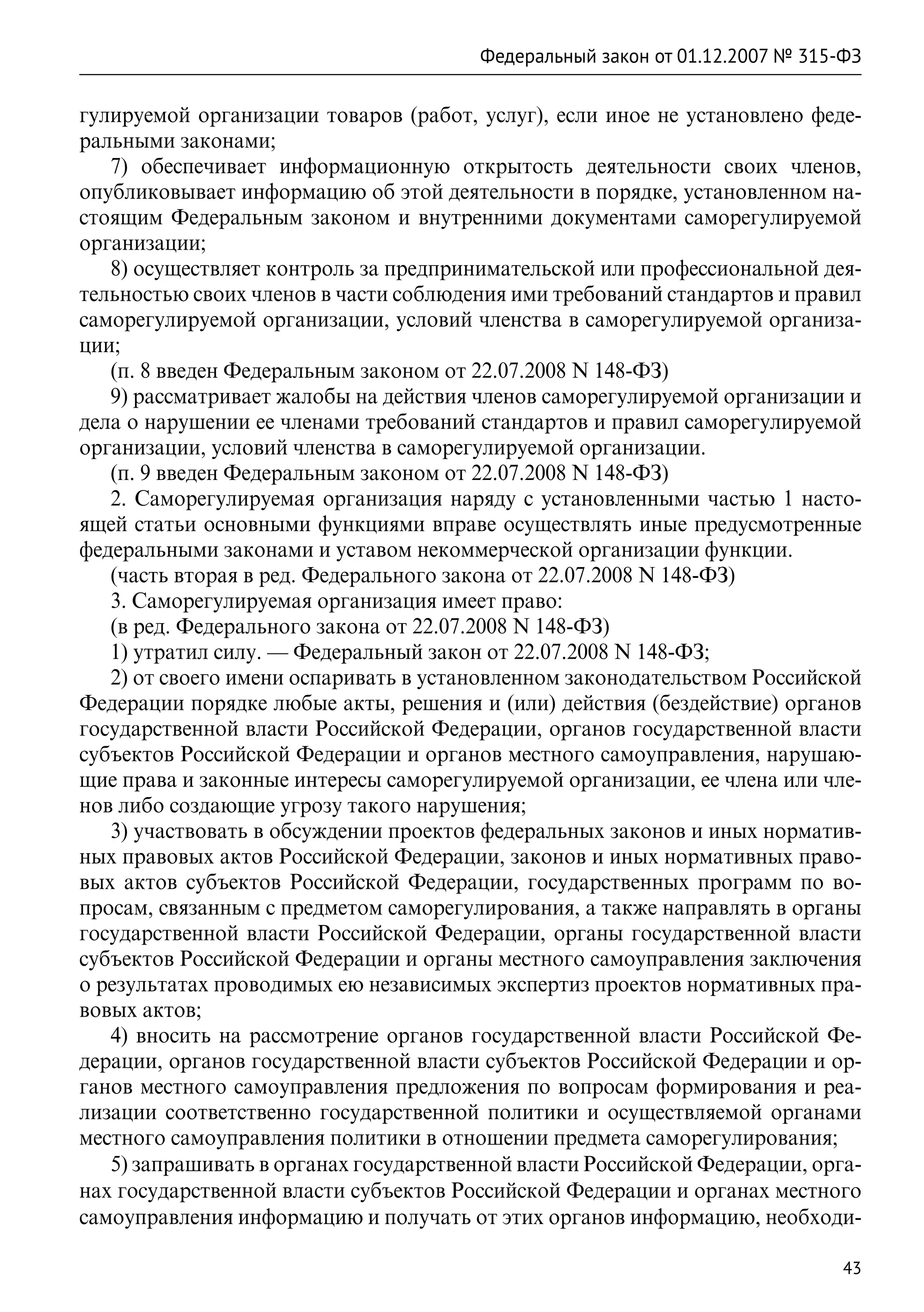 Федеральный закон от 01.12.2007 № 315-ФЗ

гулируемой организации товаров (работ, услуг), если иное не установлено феде-
ральными законами;
   7) обеспечивает информационную открытость деятельности своих членов,
опубликовывает информацию об этой деятельности в порядке, установленном на-
стоящим Федеральным законом и внутренними документами саморегулируемой
организации;
   8) осуществляет контроль за предпринимательской или профессиональной дея-
тельностью своих членов в части соблюдения ими требований стандартов и правил
саморегулируемой организации, условий членства в саморегулируемой организа-
ции;
   (п. 8 введен Федеральным законом от 22.07.2008 N 148-ФЗ)
   9) рассматривает жалобы на действия членов саморегулируемой организации и
дела о нарушении ее членами требований стандартов и правил саморегулируемой
организации, условий членства в саморегулируемой организации.
   (п. 9 введен Федеральным законом от 22.07.2008 N 148-ФЗ)
   2. Саморегулируемая организация наряду с установленными частью 1 насто-
ящей статьи основными функциями вправе осуществлять иные предусмотренные
федеральными законами и уставом некоммерческой организации функции.
   (часть вторая в ред. Федерального закона от 22.07.2008 N 148-ФЗ)
   3. Саморегулируемая организация имеет право:
   (в ред. Федерального закона от 22.07.2008 N 148-ФЗ)
   1) утратил силу. — Федеральный закон от 22.07.2008 N 148-ФЗ;
   2) от своего имени оспаривать в установленном законодательством Российской
Федерации порядке любые акты, решения и (или) действия (бездействие) органов
государственной власти Российской Федерации, органов государственной власти
субъектов Российской Федерации и органов местного самоуправления, нарушаю-
щие права и законные интересы саморегулируемой организации, ее члена или чле-
нов либо создающие угрозу такого нарушения;
   3) участвовать в обсуждении проектов федеральных законов и иных норматив-
ных правовых актов Российской Федерации, законов и иных нормативных право-
вых актов субъектов Российской Федерации, государственных программ по во-
просам, связанным с предметом саморегулирования, а также направлять в органы
государственной власти Российской Федерации, органы государственной власти
субъектов Российской Федерации и органы местного самоуправления заключения
о результатах проводимых ею независимых экспертиз проектов нормативных пра-
вовых актов;
   4) вносить на рассмотрение органов государственной власти Российской Фе-
дерации, органов государственной власти субъектов Российской Федерации и ор-
ганов местного самоуправления предложения по вопросам формирования и реа-
лизации соответственно государственной политики и осуществляемой органами
местного самоуправления политики в отношении предмета саморегулирования;
   5) запрашивать в органах государственной власти Российской Федерации, орга-
нах государственной власти субъектов Российской Федерации и органах местного
самоуправления информацию и получать от этих органов информацию, необходи-

                                                                             43
 