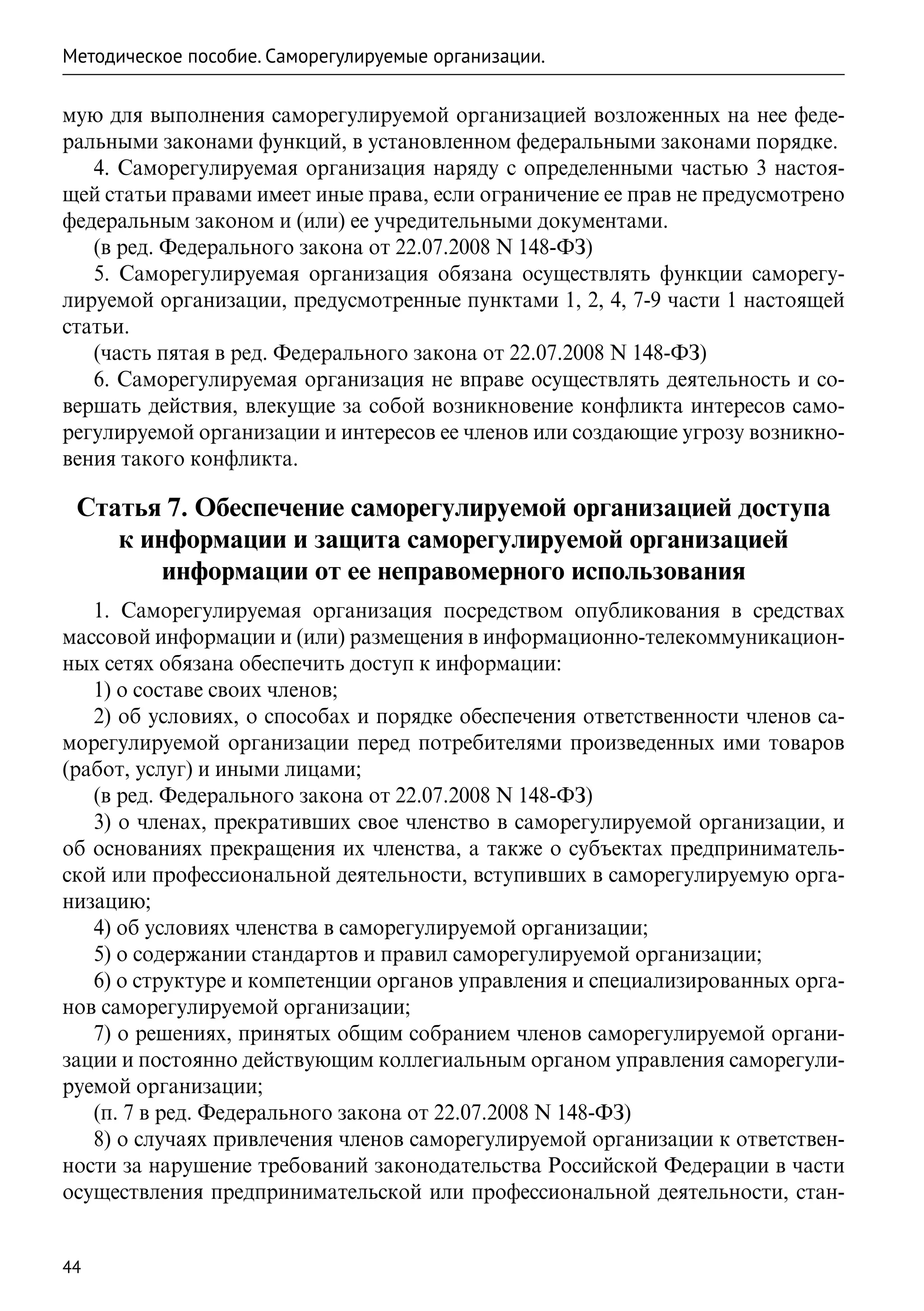 Методическое пособие. Саморегулируемые организации.

мую для выполнения саморегулируемой организацией возложенных на нее феде-
ральными законами функций, в установленном федеральными законами порядке.
   4. Саморегулируемая организация наряду с определенными частью 3 настоя-
щей статьи правами имеет иные права, если ограничение ее прав не предусмотрено
федеральным законом и (или) ее учредительными документами.
   (в ред. Федерального закона от 22.07.2008 N 148-ФЗ)
   5. Саморегулируемая организация обязана осуществлять функции саморегу-
лируемой организации, предусмотренные пунктами 1, 2, 4, 7-9 части 1 настоящей
статьи.
   (часть пятая в ред. Федерального закона от 22.07.2008 N 148-ФЗ)
   6. Саморегулируемая организация не вправе осуществлять деятельность и со-
вершать действия, влекущие за собой возникновение конфликта интересов само-
регулируемой организации и интересов ее членов или создающие угрозу возникно-
вения такого конфликта.

 Статья 7. Обеспечение саморегулируемой организацией доступа
    к информации и защита саморегулируемой организацией
        информации от ее неправомерного использования
   1. Саморегулируемая организация посредством опубликования в средствах
массовой информации и (или) размещения в информационно-телекоммуникацион-
ных сетях обязана обеспечить доступ к информации:
   1) о составе своих членов;
   2) об условиях, о способах и порядке обеспечения ответственности членов са-
морегулируемой организации перед потребителями произведенных ими товаров
(работ, услуг) и иными лицами;
   (в ред. Федерального закона от 22.07.2008 N 148-ФЗ)
   3) о членах, прекративших свое членство в саморегулируемой организации, и
об основаниях прекращения их членства, а также о субъектах предприниматель-
ской или профессиональной деятельности, вступивших в саморегулируемую орга-
низацию;
   4) об условиях членства в саморегулируемой организации;
   5) о содержании стандартов и правил саморегулируемой организации;
   6) о структуре и компетенции органов управления и специализированных орга-
нов саморегулируемой организации;
   7) о решениях, принятых общим собранием членов саморегулируемой органи-
зации и постоянно действующим коллегиальным органом управления саморегули-
руемой организации;
   (п. 7 в ред. Федерального закона от 22.07.2008 N 148-ФЗ)
   8) о случаях привлечения членов саморегулируемой организации к ответствен-
ности за нарушение требований законодательства Российской Федерации в части
осуществления предпринимательской или профессиональной деятельности, стан-


44
 