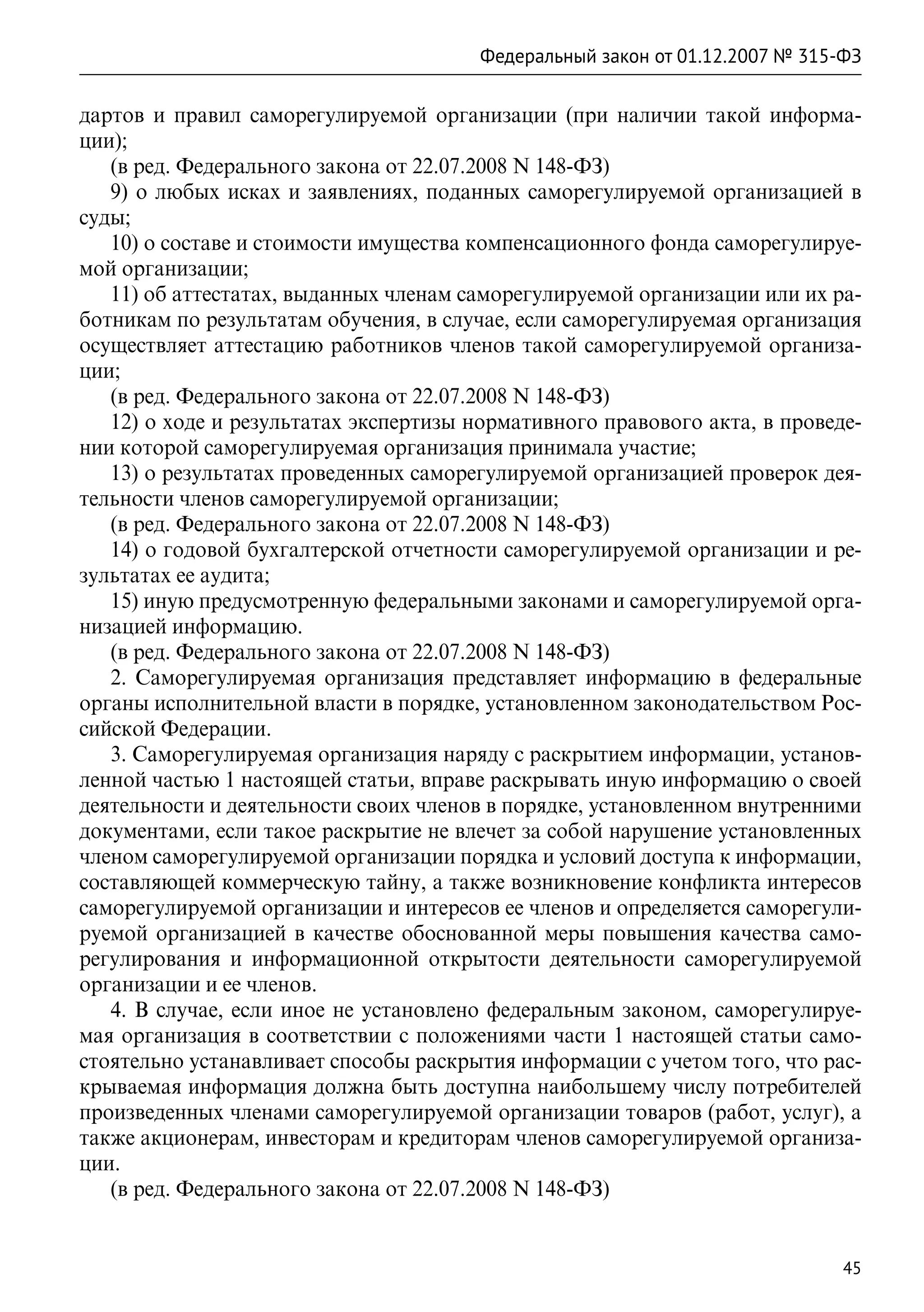 Федеральный закон от 01.12.2007 № 315-ФЗ

дартов и правил саморегулируемой организации (при наличии такой информа-
ции);
   (в ред. Федерального закона от 22.07.2008 N 148-ФЗ)
   9) о любых исках и заявлениях, поданных саморегулируемой организацией в
суды;
   10) о составе и стоимости имущества компенсационного фонда саморегулируе-
мой организации;
   11) об аттестатах, выданных членам саморегулируемой организации или их ра-
ботникам по результатам обучения, в случае, если саморегулируемая организация
осуществляет аттестацию работников членов такой саморегулируемой организа-
ции;
   (в ред. Федерального закона от 22.07.2008 N 148-ФЗ)
   12) о ходе и результатах экспертизы нормативного правового акта, в проведе-
нии которой саморегулируемая организация принимала участие;
   13) о результатах проведенных саморегулируемой организацией проверок дея-
тельности членов саморегулируемой организации;
   (в ред. Федерального закона от 22.07.2008 N 148-ФЗ)
   14) о годовой бухгалтерской отчетности саморегулируемой организации и ре-
зультатах ее аудита;
   15) иную предусмотренную федеральными законами и саморегулируемой орга-
низацией информацию.
   (в ред. Федерального закона от 22.07.2008 N 148-ФЗ)
   2. Саморегулируемая организация представляет информацию в федеральные
органы исполнительной власти в порядке, установленном законодательством Рос-
сийской Федерации.
   3. Саморегулируемая организация наряду с раскрытием информации, установ-
ленной частью 1 настоящей статьи, вправе раскрывать иную информацию о своей
деятельности и деятельности своих членов в порядке, установленном внутренними
документами, если такое раскрытие не влечет за собой нарушение установленных
членом саморегулируемой организации порядка и условий доступа к информации,
составляющей коммерческую тайну, а также возникновение конфликта интересов
саморегулируемой организации и интересов ее членов и определяется саморегули-
руемой организацией в качестве обоснованной меры повышения качества само-
регулирования и информационной открытости деятельности саморегулируемой
организации и ее членов.
   4. В случае, если иное не установлено федеральным законом, саморегулируе-
мая организация в соответствии с положениями части 1 настоящей статьи само-
стоятельно устанавливает способы раскрытия информации с учетом того, что рас-
крываемая информация должна быть доступна наибольшему числу потребителей
произведенных членами саморегулируемой организации товаров (работ, услуг), а
также акционерам, инвесторам и кредиторам членов саморегулируемой организа-
ции.
   (в ред. Федерального закона от 22.07.2008 N 148-ФЗ)


                                                                             45
 