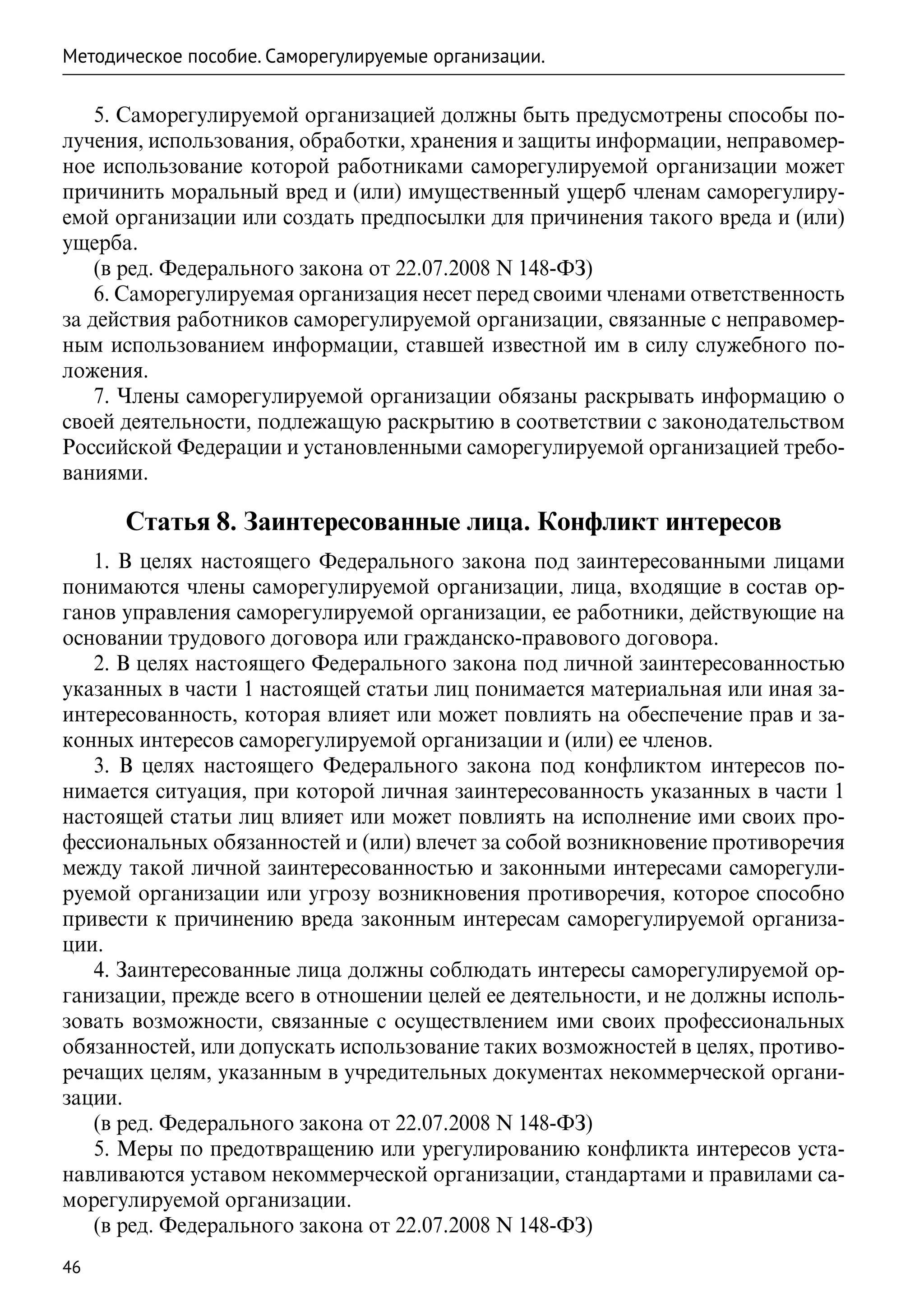 Методическое пособие. Саморегулируемые организации.

    5. Саморегулируемой организацией должны быть предусмотрены способы по-
лучения, использования, обработки, хранения и защиты информации, неправомер-
ное использование которой работниками саморегулируемой организации может
причинить моральный вред и (или) имущественный ущерб членам саморегулиру-
емой организации или создать предпосылки для причинения такого вреда и (или)
ущерба.
    (в ред. Федерального закона от 22.07.2008 N 148-ФЗ)
    6. Саморегулируемая организация несет перед своими членами ответственность
за действия работников саморегулируемой организации, связанные с неправомер-
ным использованием информации, ставшей известной им в силу служебного по-
ложения.
    7. Члены саморегулируемой организации обязаны раскрывать информацию о
своей деятельности, подлежащую раскрытию в соответствии с законодательством
Российской Федерации и установленными саморегулируемой организацией требо-
ваниями.

      Статья 8. Заинтересованные лица. Конфликт интересов
   1. В целях настоящего Федерального закона под заинтересованными лицами
понимаются члены саморегулируемой организации, лица, входящие в состав ор-
ганов управления саморегулируемой организации, ее работники, действующие на
основании трудового договора или гражданско-правового договора.
   2. В целях настоящего Федерального закона под личной заинтересованностью
указанных в части 1 настоящей статьи лиц понимается материальная или иная за-
интересованность, которая влияет или может повлиять на обеспечение прав и за-
конных интересов саморегулируемой организации и (или) ее членов.
   3. В целях настоящего Федерального закона под конфликтом интересов по-
нимается ситуация, при которой личная заинтересованность указанных в части 1
настоящей статьи лиц влияет или может повлиять на исполнение ими своих про-
фессиональных обязанностей и (или) влечет за собой возникновение противоречия
между такой личной заинтересованностью и законными интересами саморегули-
руемой организации или угрозу возникновения противоречия, которое способно
привести к причинению вреда законным интересам саморегулируемой организа-
ции.
   4. Заинтересованные лица должны соблюдать интересы саморегулируемой ор-
ганизации, прежде всего в отношении целей ее деятельности, и не должны исполь-
зовать возможности, связанные с осуществлением ими своих профессиональных
обязанностей, или допускать использование таких возможностей в целях, противо-
речащих целям, указанным в учредительных документах некоммерческой органи-
зации.
   (в ред. Федерального закона от 22.07.2008 N 148-ФЗ)
   5. Меры по предотвращению или урегулированию конфликта интересов уста-
навливаются уставом некоммерческой организации, стандартами и правилами са-
морегулируемой организации.
   (в ред. Федерального закона от 22.07.2008 N 148-ФЗ)
46
 