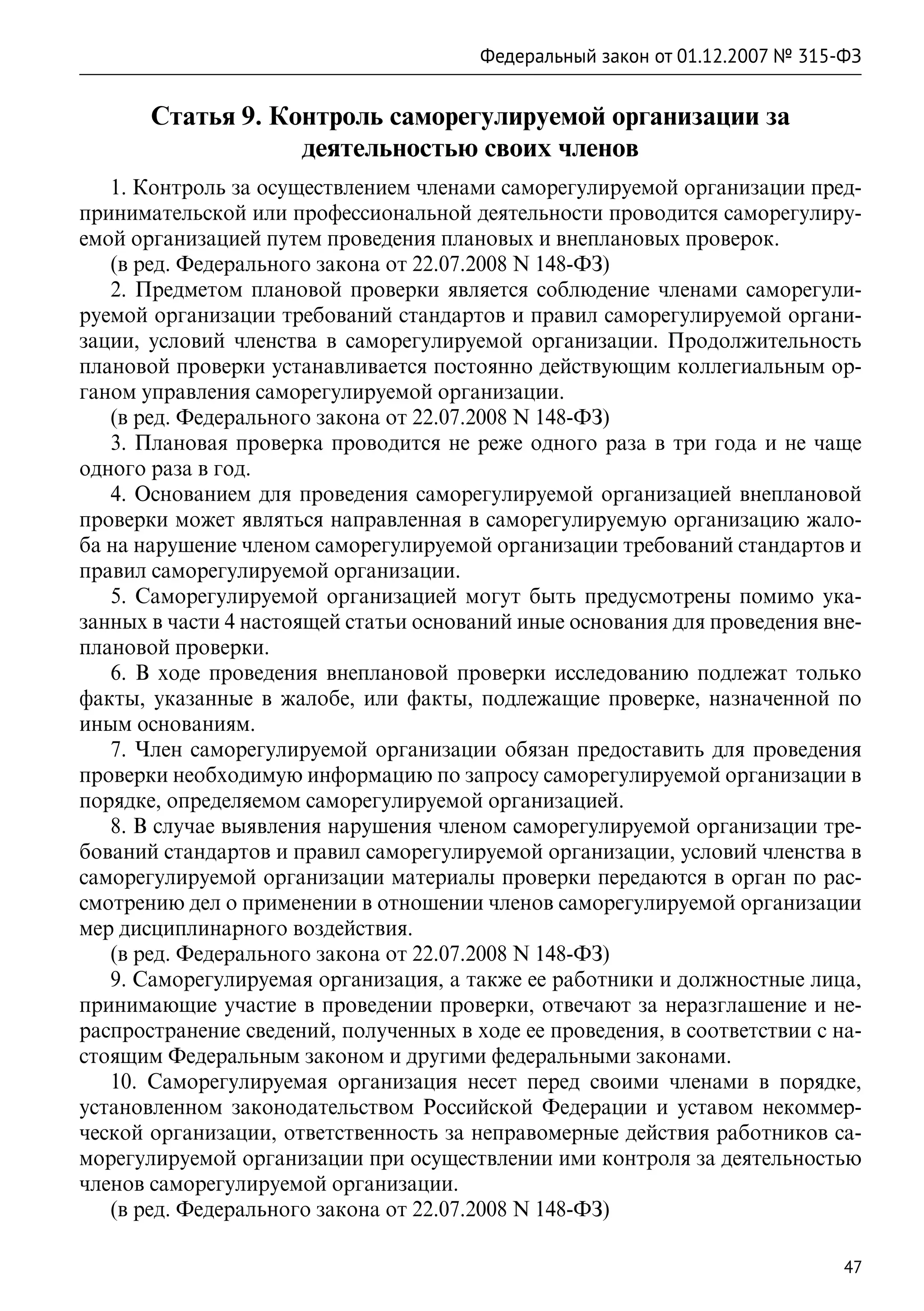 Федеральный закон от 01.12.2007 № 315-ФЗ


       Статья 9. Контроль саморегулируемой организации за
                   деятельностью своих членов
   1. Контроль за осуществлением членами саморегулируемой организации пред-
принимательской или профессиональной деятельности проводится саморегулиру-
емой организацией путем проведения плановых и внеплановых проверок.
   (в ред. Федерального закона от 22.07.2008 N 148-ФЗ)
   2. Предметом плановой проверки является соблюдение членами саморегули-
руемой организации требований стандартов и правил саморегулируемой органи-
зации, условий членства в саморегулируемой организации. Продолжительность
плановой проверки устанавливается постоянно действующим коллегиальным ор-
ганом управления саморегулируемой организации.
   (в ред. Федерального закона от 22.07.2008 N 148-ФЗ)
   3. Плановая проверка проводится не реже одного раза в три года и не чаще
одного раза в год.
   4. Основанием для проведения саморегулируемой организацией внеплановой
проверки может являться направленная в саморегулируемую организацию жало-
ба на нарушение членом саморегулируемой организации требований стандартов и
правил саморегулируемой организации.
   5. Саморегулируемой организацией могут быть предусмотрены помимо ука-
занных в части 4 настоящей статьи оснований иные основания для проведения вне-
плановой проверки.
   6. В ходе проведения внеплановой проверки исследованию подлежат только
факты, указанные в жалобе, или факты, подлежащие проверке, назначенной по
иным основаниям.
   7. Член саморегулируемой организации обязан предоставить для проведения
проверки необходимую информацию по запросу саморегулируемой организации в
порядке, определяемом саморегулируемой организацией.
   8. В случае выявления нарушения членом саморегулируемой организации тре-
бований стандартов и правил саморегулируемой организации, условий членства в
саморегулируемой организации материалы проверки передаются в орган по рас-
смотрению дел о применении в отношении членов саморегулируемой организации
мер дисциплинарного воздействия.
   (в ред. Федерального закона от 22.07.2008 N 148-ФЗ)
   9. Саморегулируемая организация, а также ее работники и должностные лица,
принимающие участие в проведении проверки, отвечают за неразглашение и не-
распространение сведений, полученных в ходе ее проведения, в соответствии с на-
стоящим Федеральным законом и другими федеральными законами.
   10. Саморегулируемая организация несет перед своими членами в порядке,
установленном законодательством Российской Федерации и уставом некоммер-
ческой организации, ответственность за неправомерные действия работников са-
морегулируемой организации при осуществлении ими контроля за деятельностью
членов саморегулируемой организации.
   (в ред. Федерального закона от 22.07.2008 N 148-ФЗ)

                                                                              47
 