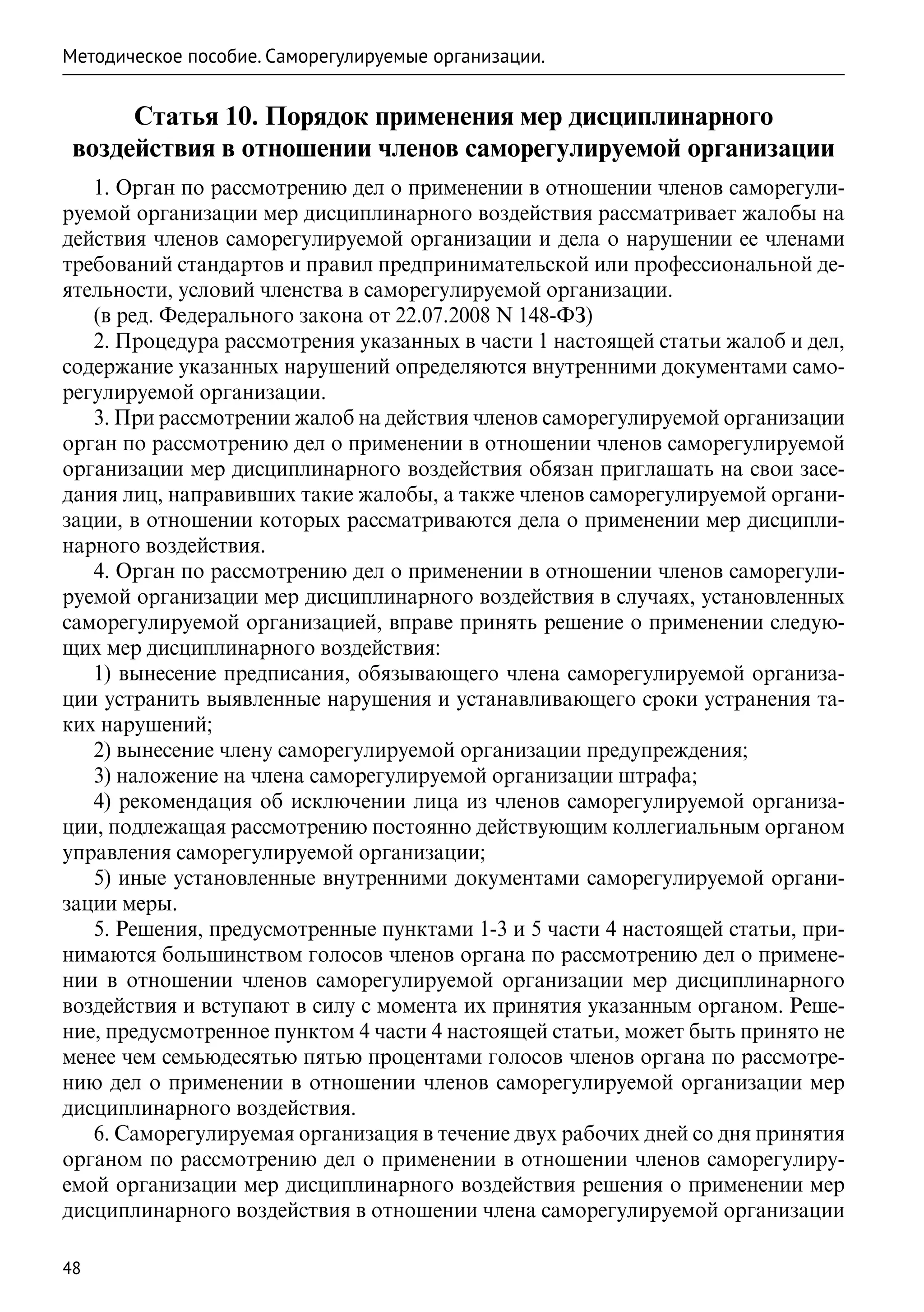 Методическое пособие. Саморегулируемые организации.


      Статья 10. Порядок применения мер дисциплинарного
 воздействия в отношении членов саморегулируемой организации
   1. Орган по рассмотрению дел о применении в отношении членов саморегули-
руемой организации мер дисциплинарного воздействия рассматривает жалобы на
действия членов саморегулируемой организации и дела о нарушении ее членами
требований стандартов и правил предпринимательской или профессиональной де-
ятельности, условий членства в саморегулируемой организации.
   (в ред. Федерального закона от 22.07.2008 N 148-ФЗ)
   2. Процедура рассмотрения указанных в части 1 настоящей статьи жалоб и дел,
содержание указанных нарушений определяются внутренними документами само-
регулируемой организации.
   3. При рассмотрении жалоб на действия членов саморегулируемой организации
орган по рассмотрению дел о применении в отношении членов саморегулируемой
организации мер дисциплинарного воздействия обязан приглашать на свои засе-
дания лиц, направивших такие жалобы, а также членов саморегулируемой органи-
зации, в отношении которых рассматриваются дела о применении мер дисципли-
нарного воздействия.
   4. Орган по рассмотрению дел о применении в отношении членов саморегули-
руемой организации мер дисциплинарного воздействия в случаях, установленных
саморегулируемой организацией, вправе принять решение о применении следую-
щих мер дисциплинарного воздействия:
   1) вынесение предписания, обязывающего члена саморегулируемой организа-
ции устранить выявленные нарушения и устанавливающего сроки устранения та-
ких нарушений;
   2) вынесение члену саморегулируемой организации предупреждения;
   3) наложение на члена саморегулируемой организации штрафа;
   4) рекомендация об исключении лица из членов саморегулируемой организа-
ции, подлежащая рассмотрению постоянно действующим коллегиальным органом
управления саморегулируемой организации;
   5) иные установленные внутренними документами саморегулируемой органи-
зации меры.
   5. Решения, предусмотренные пунктами 1-3 и 5 части 4 настоящей статьи, при-
нимаются большинством голосов членов органа по рассмотрению дел о примене-
нии в отношении членов саморегулируемой организации мер дисциплинарного
воздействия и вступают в силу с момента их принятия указанным органом. Реше-
ние, предусмотренное пунктом 4 части 4 настоящей статьи, может быть принято не
менее чем семьюдесятью пятью процентами голосов членов органа по рассмотре-
нию дел о применении в отношении членов саморегулируемой организации мер
дисциплинарного воздействия.
   6. Саморегулируемая организация в течение двух рабочих дней со дня принятия
органом по рассмотрению дел о применении в отношении членов саморегулиру-
емой организации мер дисциплинарного воздействия решения о применении мер
дисциплинарного воздействия в отношении члена саморегулируемой организации

48
 