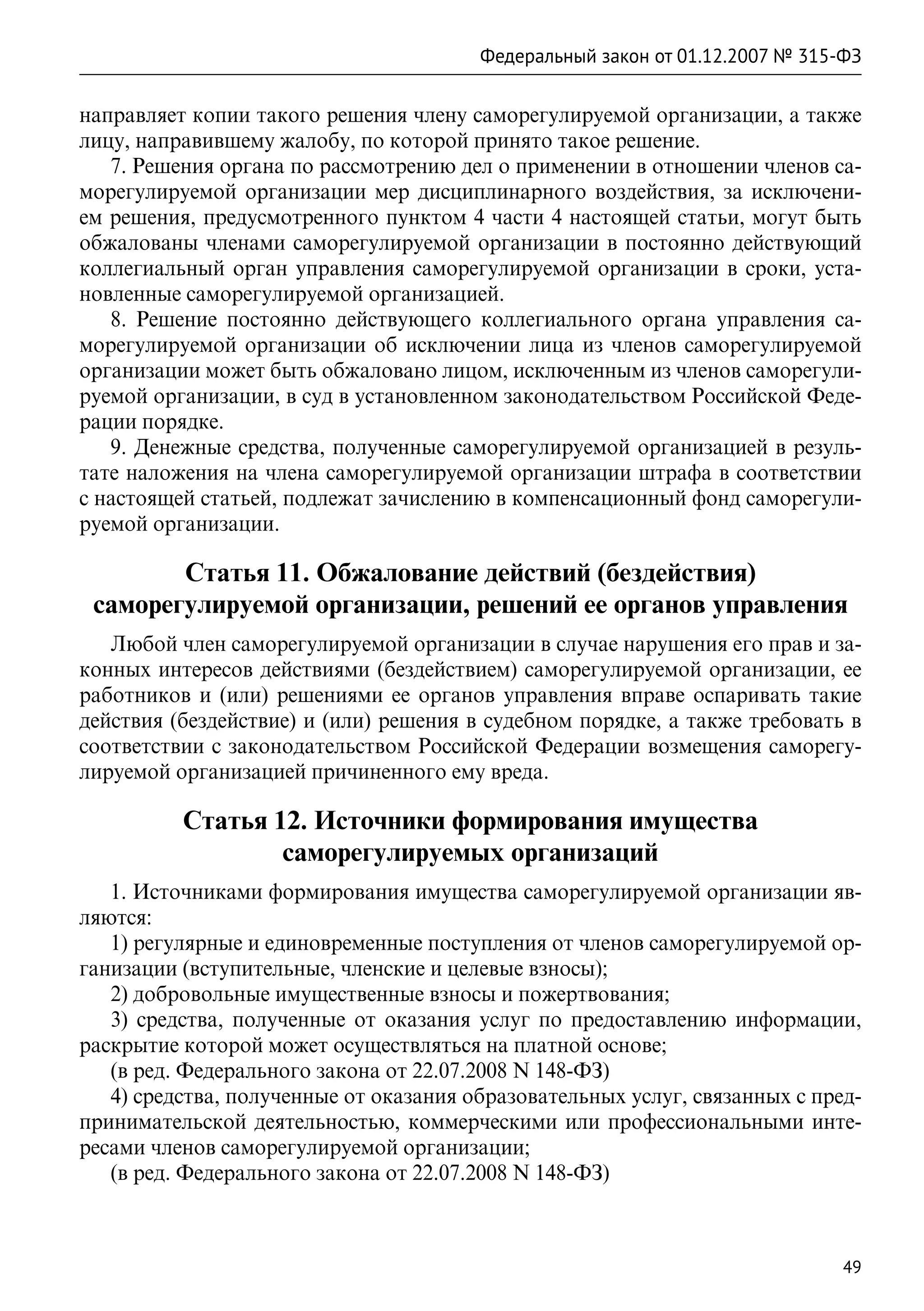 Федеральный закон от 01.12.2007 № 315-ФЗ

направляет копии такого решения члену саморегулируемой организации, а также
лицу, направившему жалобу, по которой принято такое решение.
   7. Решения органа по рассмотрению дел о применении в отношении членов са-
морегулируемой организации мер дисциплинарного воздействия, за исключени-
ем решения, предусмотренного пунктом 4 части 4 настоящей статьи, могут быть
обжалованы членами саморегулируемой организации в постоянно действующий
коллегиальный орган управления саморегулируемой организации в сроки, уста-
новленные саморегулируемой организацией.
   8. Решение постоянно действующего коллегиального органа управления са-
морегулируемой организации об исключении лица из членов саморегулируемой
организации может быть обжаловано лицом, исключенным из членов саморегули-
руемой организации, в суд в установленном законодательством Российской Феде-
рации порядке.
   9. Денежные средства, полученные саморегулируемой организацией в резуль-
тате наложения на члена саморегулируемой организации штрафа в соответствии
с настоящей статьей, подлежат зачислению в компенсационный фонд саморегули-
руемой организации.

        Статья 11. Обжалование действий (бездействия)
 саморегулируемой организации, решений ее органов управления
   Любой член саморегулируемой организации в случае нарушения его прав и за-
конных интересов действиями (бездействием) саморегулируемой организации, ее
работников и (или) решениями ее органов управления вправе оспаривать такие
действия (бездействие) и (или) решения в судебном порядке, а также требовать в
соответствии с законодательством Российской Федерации возмещения саморегу-
лируемой организацией причиненного ему вреда.

          Статья 12. Источники формирования имущества
                  саморегулируемых организаций
   1. Источниками формирования имущества саморегулируемой организации яв-
ляются:
   1) регулярные и единовременные поступления от членов саморегулируемой ор-
ганизации (вступительные, членские и целевые взносы);
   2) добровольные имущественные взносы и пожертвования;
   3) средства, полученные от оказания услуг по предоставлению информации,
раскрытие которой может осуществляться на платной основе;
   (в ред. Федерального закона от 22.07.2008 N 148-ФЗ)
   4) средства, полученные от оказания образовательных услуг, связанных с пред-
принимательской деятельностью, коммерческими или профессиональными инте-
ресами членов саморегулируемой организации;
   (в ред. Федерального закона от 22.07.2008 N 148-ФЗ)



                                                                              49
 