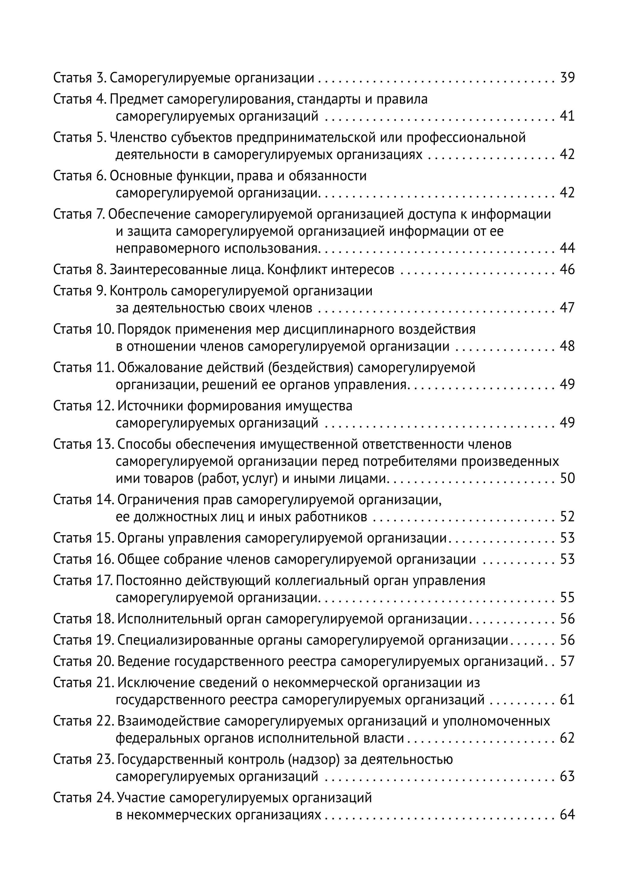 Статья 3. Саморегулируемые организации  .  .  .  .  .  .  .  .  .  .  .  .  .  .  .  .  .  .  .  .  .  .  .  .  .  .  .  .  .  .  .  .  .  .  . 39
Статья 4. Предмет саморегулирования, стандарты и правила
           саморегулируемых организаций . . . . . . . . . . . . . . . . . . . . . . . . . . . . . . . . . . . 41
Статья 5. Членство субъектов предпринимательской или профессиональной
           деятельности в саморегулируемых организациях . . . . . . . . . . . . . . . . . . . . 42
Статья 6. Основные функции, права и обязанности
           саморегулируемой организации .  .  .  .  .  .  .  .  .  .  .  .  .  .  .  .  .  .  .  .  .  .  .  .  .  .  .  .  .  .  .  .  .  .  . 42
Статья 7. Обеспечение саморегулируемой организацией доступа к информации
           и защита саморегулируемой организацией информации от ее
           неправомерного использования .  .  .  .  .  .  .  .  .  .  .  .  .  .  .  .  .  .  .  .  .  .  .  .  .  .  .  .  .  .  .  .  .  .  . 44
Статья 8. Заинтересованные лица. Конфликт интересов . . . . . . . . . . . . . . . . . . . . . . . . 46
Статья 9. Контроль саморегулируемой организации
           за деятельностью своих членов . . . . . . . . . . . . . . . . . . . . . . . . . . . . . . . . . . . . 47
Статья 10. Порядок применения мер дисциплинарного воздействия
           в отношении членов саморегулируемой организации . . . . . . . . . . . . . . . . 48
Статья 11. Обжалование действий (бездействия) саморегулируемой
           организации, решений ее органов управления .  .  .  .  .  .  .  .  .  .  .  .  .  .  .  .  .  .  .  .  .  . 49
Статья 12. Источники формирования имущества
           саморегулируемых организаций . . . . . . . . . . . . . . . . . . . . . . . . . . . . . . . . . . . 49
Статья 13. Способы обеспечения имущественной ответственности членов
           саморегулируемой организации перед потребителями произведенных
           ими товаров (работ, услуг) и иными лицами .  .  .  .  .  .  .  .  .  .  .  .  .  .  .  .  .  .  .  .  .  .  .  .  . 50
Статья 14. Ограничения прав саморегулируемой организации,
           ее должностных лиц и иных работников . . . . . . . . . . . . . . . . . . . . . . . . . . . . 52
Статья 15. Органы управления саморегулируемой организации  .  .  .  .  .  .  .  .  .  .  .  .  .  .  .  . 53
Статья 16. Общее собрание членов саморегулируемой организации . . . . . . . . . . . . 53
Статья 17. Постоянно действующий коллегиальный орган управления
           саморегулируемой организации .  .  .  .  .  .  .  .  .  .  .  .  .  .  .  .  .  .  .  .  .  .  .  .  .  .  .  .  .  .  .  .  .  .  . 55
Статья 18. Исполнительный орган саморегулируемой организации .  .  .  .  .  .  .  .  .  .  .  .  . 56
Статья 19. Специализированные органы саморегулируемой организации  .  .  .  .  .  .  . 56
Статья 20. Ведение государственного реестра саморегулируемых организаций .  . 57
Статья 21. Исключение сведений о некоммерческой организации из
           государственного реестра саморегулируемых организаций . . . . . . . . . . . 61
Статья 22. Взаимодействие саморегулируемых организаций и уполномоченных
           федеральных органов исполнительной власти  .  .  .  .  .  .  .  .  .  .  .  .  .  .  .  .  .  .  .  .  .  . 62
Статья 23. Государственный контроль (надзор) за деятельностью
           саморегулируемых организаций . . . . . . . . . . . . . . . . . . . . . . . . . . . . . . . . . . . 63
Статья 24. Участие саморегулируемых организаций
           в некоммерческих организациях  .  .  .  .  .  .  .  .  .  .  .  .  .  .  .  .  .  .  .  .  .  .  .  .  .  .  .  .  .  .  .  .  .  . 64
 