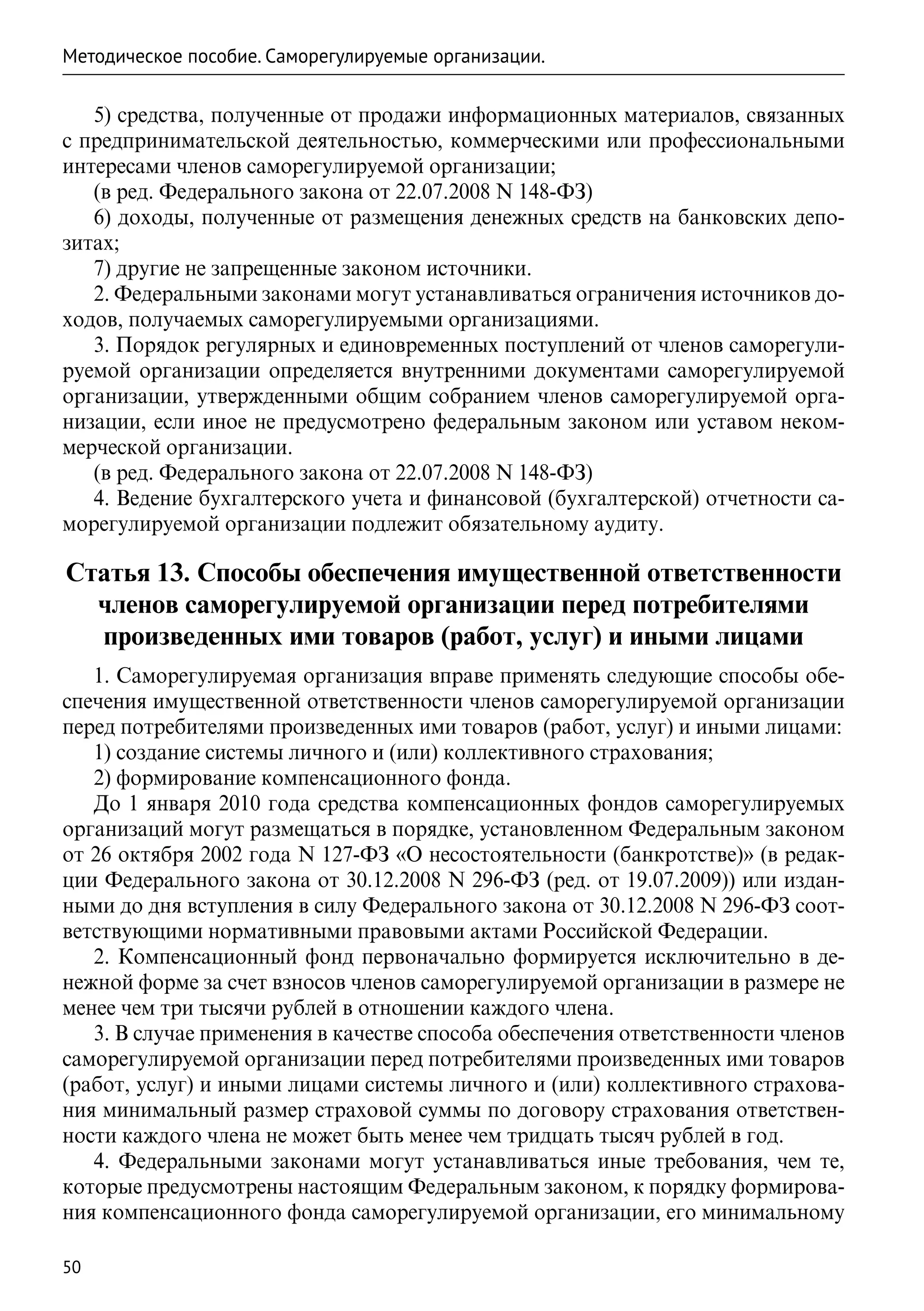 Методическое пособие. Саморегулируемые организации.

   5) средства, полученные от продажи информационных материалов, связанных
с предпринимательской деятельностью, коммерческими или профессиональными
интересами членов саморегулируемой организации;
   (в ред. Федерального закона от 22.07.2008 N 148-ФЗ)
   6) доходы, полученные от размещения денежных средств на банковских депо-
зитах;
   7) другие не запрещенные законом источники.
   2. Федеральными законами могут устанавливаться ограничения источников до-
ходов, получаемых саморегулируемыми организациями.
   3. Порядок регулярных и единовременных поступлений от членов саморегули-
руемой организации определяется внутренними документами саморегулируемой
организации, утвержденными общим собранием членов саморегулируемой орга-
низации, если иное не предусмотрено федеральным законом или уставом неком-
мерческой организации.
   (в ред. Федерального закона от 22.07.2008 N 148-ФЗ)
   4. Ведение бухгалтерского учета и финансовой (бухгалтерской) отчетности са-
морегулируемой организации подлежит обязательному аудиту.

Статья 13. Способы обеспечения имущественной ответственности
  членов саморегулируемой организации перед потребителями
  произведенных ими товаров (работ, услуг) и иными лицами
   1. Саморегулируемая организация вправе применять следующие способы обе-
спечения имущественной ответственности членов саморегулируемой организации
перед потребителями произведенных ими товаров (работ, услуг) и иными лицами:
   1) создание системы личного и (или) коллективного страхования;
   2) формирование компенсационного фонда.
   До 1 января 2010 года средства компенсационных фондов саморегулируемых
организаций могут размещаться в порядке, установленном Федеральным законом
от 26 октября 2002 года N 127-ФЗ «О несостоятельности (банкротстве)» (в редак-
ции Федерального закона от 30.12.2008 N 296-ФЗ (ред. от 19.07.2009)) или издан-
ными до дня вступления в силу Федерального закона от 30.12.2008 N 296-ФЗ соот-
ветствующими нормативными правовыми актами Российской Федерации.
   2. Компенсационный фонд первоначально формируется исключительно в де-
нежной форме за счет взносов членов саморегулируемой организации в размере не
менее чем три тысячи рублей в отношении каждого члена.
   3. В случае применения в качестве способа обеспечения ответственности членов
саморегулируемой организации перед потребителями произведенных ими товаров
(работ, услуг) и иными лицами системы личного и (или) коллективного страхова-
ния минимальный размер страховой суммы по договору страхования ответствен-
ности каждого члена не может быть менее чем тридцать тысяч рублей в год.
   4. Федеральными законами могут устанавливаться иные требования, чем те,
которые предусмотрены настоящим Федеральным законом, к порядку формирова-
ния компенсационного фонда саморегулируемой организации, его минимальному

50
 