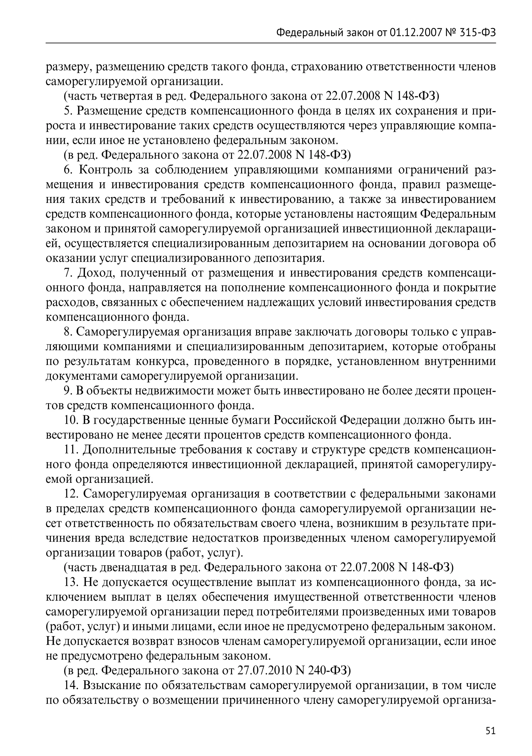 Федеральный закон от 01.12.2007 № 315-ФЗ

размеру, размещению средств такого фонда, страхованию ответственности членов
саморегулируемой организации.
    (часть четвертая в ред. Федерального закона от 22.07.2008 N 148-ФЗ)
    5. Размещение средств компенсационного фонда в целях их сохранения и при-
роста и инвестирование таких средств осуществляются через управляющие компа-
нии, если иное не установлено федеральным законом.
    (в ред. Федерального закона от 22.07.2008 N 148-ФЗ)
    6. Контроль за соблюдением управляющими компаниями ограничений раз-
мещения и инвестирования средств компенсационного фонда, правил размеще-
ния таких средств и требований к инвестированию, а также за инвестированием
средств компенсационного фонда, которые установлены настоящим Федеральным
законом и принятой саморегулируемой организацией инвестиционной деклараци-
ей, осуществляется специализированным депозитарием на основании договора об
оказании услуг специализированного депозитария.
    7. Доход, полученный от размещения и инвестирования средств компенсаци-
онного фонда, направляется на пополнение компенсационного фонда и покрытие
расходов, связанных с обеспечением надлежащих условий инвестирования средств
компенсационного фонда.
    8. Саморегулируемая организация вправе заключать договоры только с управ-
ляющими компаниями и специализированным депозитарием, которые отобраны
по результатам конкурса, проведенного в порядке, установленном внутренними
документами саморегулируемой организации.
    9. В объекты недвижимости может быть инвестировано не более десяти процен-
тов средств компенсационного фонда.
    10. В государственные ценные бумаги Российской Федерации должно быть ин-
вестировано не менее десяти процентов средств компенсационного фонда.
    11. Дополнительные требования к составу и структуре средств компенсацион-
ного фонда определяются инвестиционной декларацией, принятой саморегулиру-
емой организацией.
    12. Саморегулируемая организация в соответствии с федеральными законами
в пределах средств компенсационного фонда саморегулируемой организации не-
сет ответственность по обязательствам своего члена, возникшим в результате при-
чинения вреда вследствие недостатков произведенных членом саморегулируемой
организации товаров (работ, услуг).
    (часть двенадцатая в ред. Федерального закона от 22.07.2008 N 148-ФЗ)
    13. Не допускается осуществление выплат из компенсационного фонда, за ис-
ключением выплат в целях обеспечения имущественной ответственности членов
саморегулируемой организации перед потребителями произведенных ими товаров
(работ, услуг) и иными лицами, если иное не предусмотрено федеральным законом.
Не допускается возврат взносов членам саморегулируемой организации, если иное
не предусмотрено федеральным законом.
    (в ред. Федерального закона от 27.07.2010 N 240-ФЗ)
    14. Взыскание по обязательствам саморегулируемой организации, в том числе
по обязательству о возмещении причиненного члену саморегулируемой организа-

                                                                              51
 