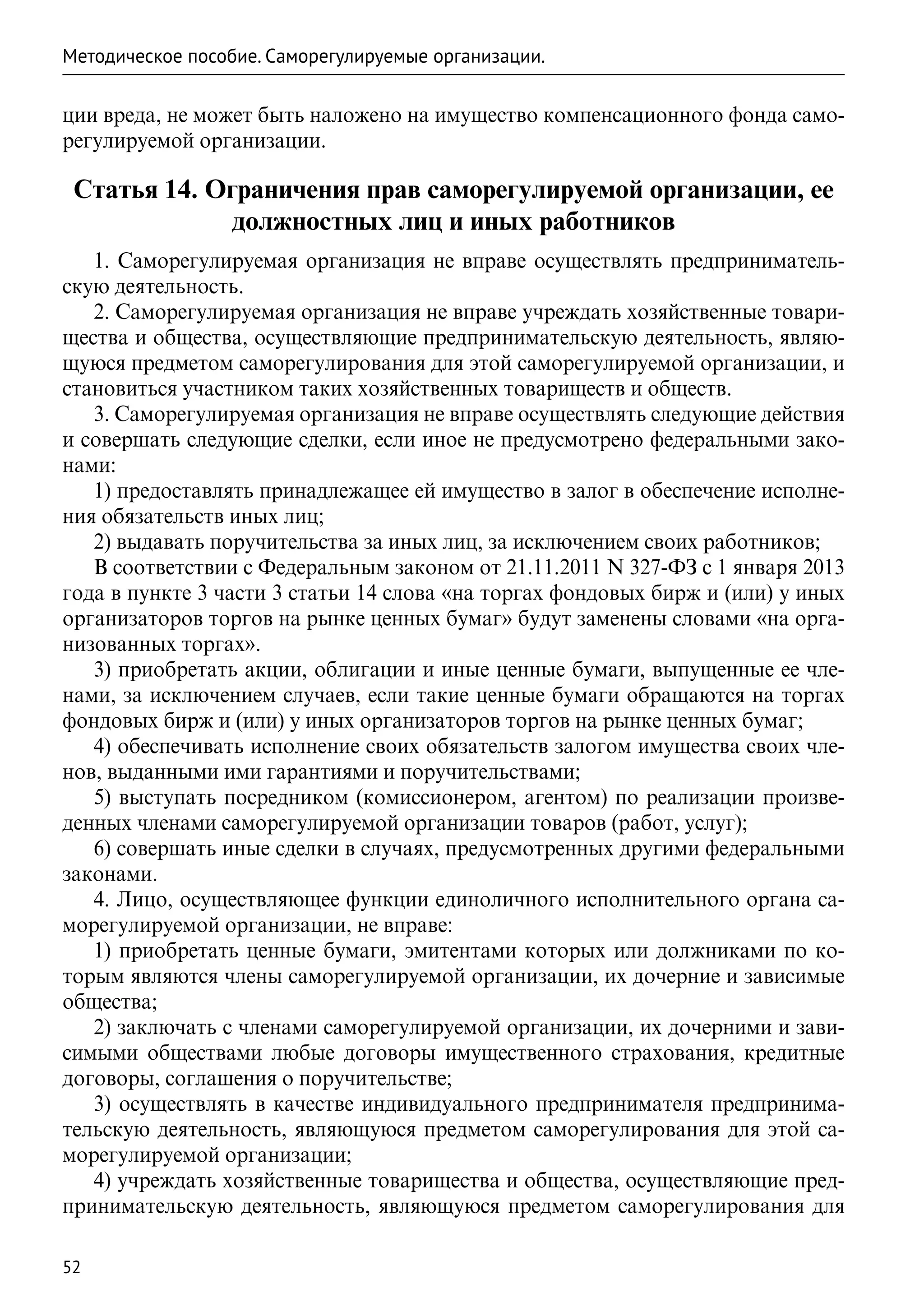 Методическое пособие. Саморегулируемые организации.

ции вреда, не может быть наложено на имущество компенсационного фонда само-
регулируемой организации.

 Статья 14. Ограничения прав саморегулируемой организации, ее
             должностных лиц и иных работников
   1. Саморегулируемая организация не вправе осуществлять предприниматель-
скую деятельность.
   2. Саморегулируемая организация не вправе учреждать хозяйственные товари-
щества и общества, осуществляющие предпринимательскую деятельность, являю-
щуюся предметом саморегулирования для этой саморегулируемой организации, и
становиться участником таких хозяйственных товариществ и обществ.
   3. Саморегулируемая организация не вправе осуществлять следующие действия
и совершать следующие сделки, если иное не предусмотрено федеральными зако-
нами:
   1) предоставлять принадлежащее ей имущество в залог в обеспечение исполне-
ния обязательств иных лиц;
   2) выдавать поручительства за иных лиц, за исключением своих работников;
   В соответствии с Федеральным законом от 21.11.2011 N 327-ФЗ с 1 января 2013
года в пункте 3 части 3 статьи 14 слова «на торгах фондовых бирж и (или) у иных
организаторов торгов на рынке ценных бумаг» будут заменены словами «на орга-
низованных торгах».
   3) приобретать акции, облигации и иные ценные бумаги, выпущенные ее чле-
нами, за исключением случаев, если такие ценные бумаги обращаются на торгах
фондовых бирж и (или) у иных организаторов торгов на рынке ценных бумаг;
   4) обеспечивать исполнение своих обязательств залогом имущества своих чле-
нов, выданными ими гарантиями и поручительствами;
   5) выступать посредником (комиссионером, агентом) по реализации произве-
денных членами саморегулируемой организации товаров (работ, услуг);
   6) совершать иные сделки в случаях, предусмотренных другими федеральными
законами.
   4. Лицо, осуществляющее функции единоличного исполнительного органа са-
морегулируемой организации, не вправе:
   1) приобретать ценные бумаги, эмитентами которых или должниками по ко-
торым являются члены саморегулируемой организации, их дочерние и зависимые
общества;
   2) заключать с членами саморегулируемой организации, их дочерними и зави-
симыми обществами любые договоры имущественного страхования, кредитные
договоры, соглашения о поручительстве;
   3) осуществлять в качестве индивидуального предпринимателя предпринима-
тельскую деятельность, являющуюся предметом саморегулирования для этой са-
морегулируемой организации;
   4) учреждать хозяйственные товарищества и общества, осуществляющие пред-
принимательскую деятельность, являющуюся предметом саморегулирования для

52
 