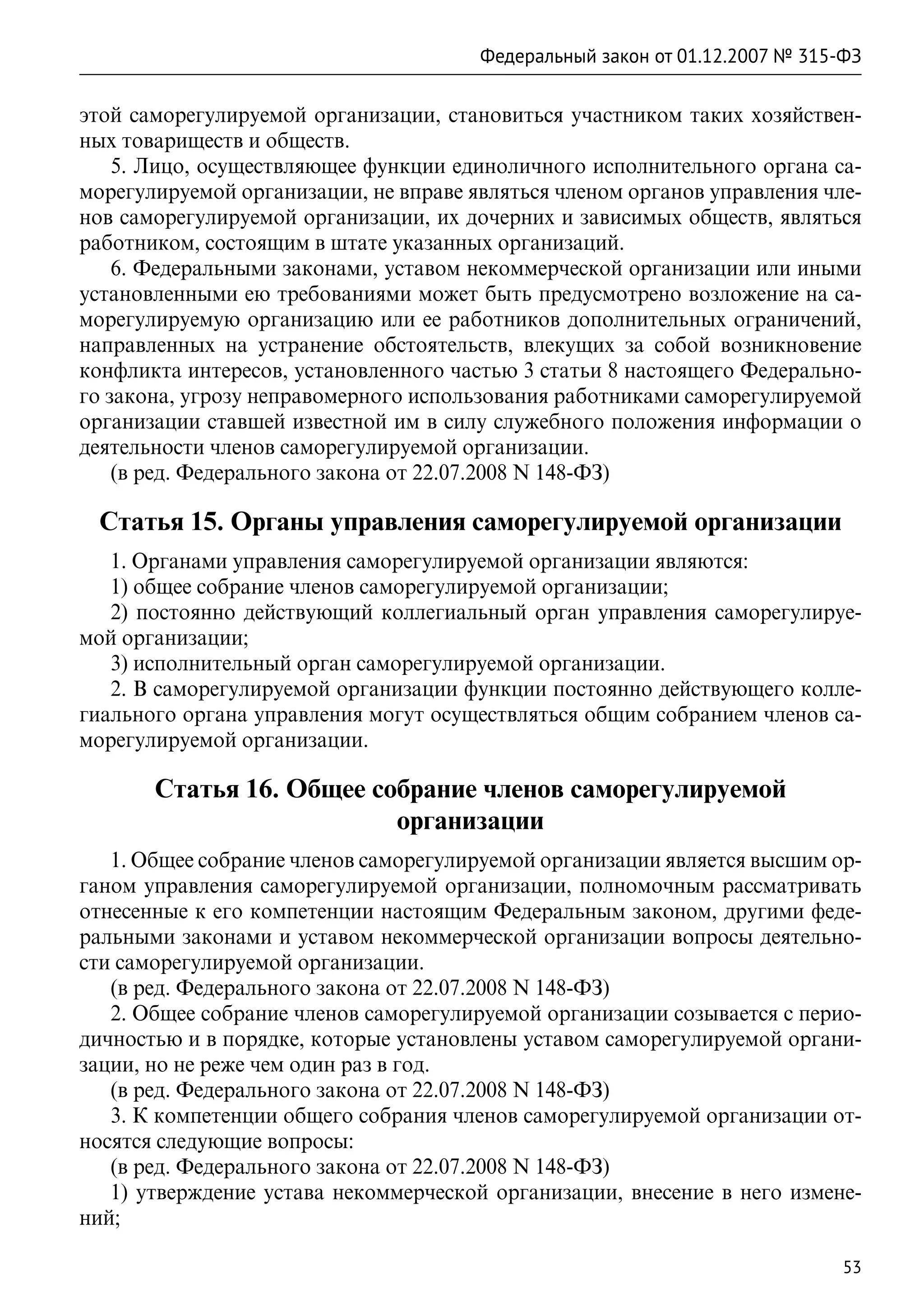 Федеральный закон от 01.12.2007 № 315-ФЗ

этой саморегулируемой организации, становиться участником таких хозяйствен-
ных товариществ и обществ.
    5. Лицо, осуществляющее функции единоличного исполнительного органа са-
морегулируемой организации, не вправе являться членом органов управления чле-
нов саморегулируемой организации, их дочерних и зависимых обществ, являться
работником, состоящим в штате указанных организаций.
    6. Федеральными законами, уставом некоммерческой организации или иными
установленными ею требованиями может быть предусмотрено возложение на са-
морегулируемую организацию или ее работников дополнительных ограничений,
направленных на устранение обстоятельств, влекущих за собой возникновение
конфликта интересов, установленного частью 3 статьи 8 настоящего Федерально-
го закона, угрозу неправомерного использования работниками саморегулируемой
организации ставшей известной им в силу служебного положения информации о
деятельности членов саморегулируемой организации.
    (в ред. Федерального закона от 22.07.2008 N 148-ФЗ)

 Статья 15. Органы управления саморегулируемой организации
   1. Органами управления саморегулируемой организации являются:
   1) общее собрание членов саморегулируемой организации;
   2) постоянно действующий коллегиальный орган управления саморегулируе-
мой организации;
   3) исполнительный орган саморегулируемой организации.
   2. В саморегулируемой организации функции постоянно действующего колле-
гиального органа управления могут осуществляться общим собранием членов са-
морегулируемой организации.

       Статья 16. Общее собрание членов саморегулируемой
                          организации
   1. Общее собрание членов саморегулируемой организации является высшим ор-
ганом управления саморегулируемой организации, полномочным рассматривать
отнесенные к его компетенции настоящим Федеральным законом, другими феде-
ральными законами и уставом некоммерческой организации вопросы деятельно-
сти саморегулируемой организации.
   (в ред. Федерального закона от 22.07.2008 N 148-ФЗ)
   2. Общее собрание членов саморегулируемой организации созывается с перио-
дичностью и в порядке, которые установлены уставом саморегулируемой органи-
зации, но не реже чем один раз в год.
   (в ред. Федерального закона от 22.07.2008 N 148-ФЗ)
   3. К компетенции общего собрания членов саморегулируемой организации от-
носятся следующие вопросы:
   (в ред. Федерального закона от 22.07.2008 N 148-ФЗ)
   1) утверждение устава некоммерческой организации, внесение в него измене-
ний;

                                                                             53
 