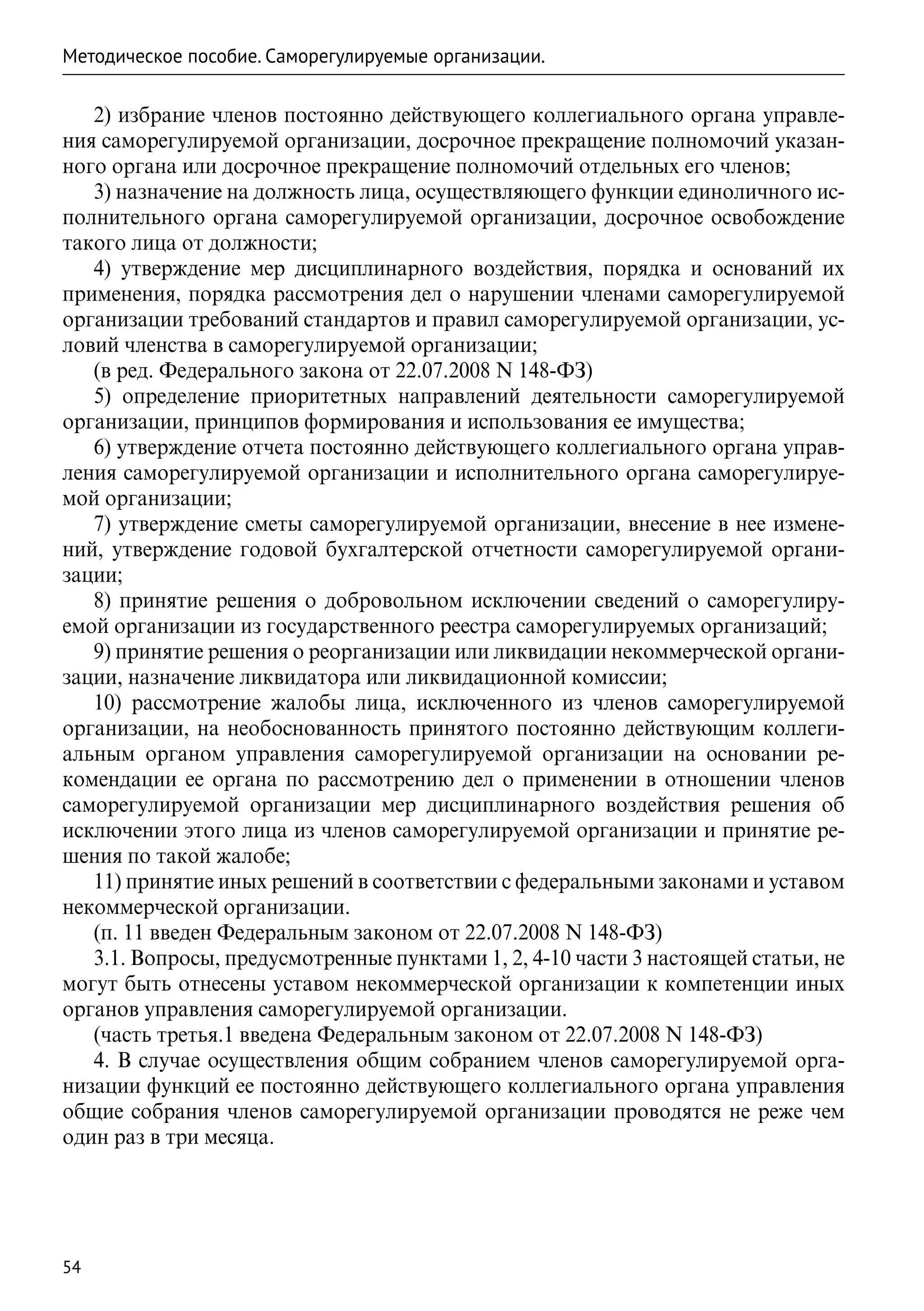 Методическое пособие. Саморегулируемые организации.

   2) избрание членов постоянно действующего коллегиального органа управле-
ния саморегулируемой организации, досрочное прекращение полномочий указан-
ного органа или досрочное прекращение полномочий отдельных его членов;
   3) назначение на должность лица, осуществляющего функции единоличного ис-
полнительного органа саморегулируемой организации, досрочное освобождение
такого лица от должности;
   4) утверждение мер дисциплинарного воздействия, порядка и оснований их
применения, порядка рассмотрения дел о нарушении членами саморегулируемой
организации требований стандартов и правил саморегулируемой организации, ус-
ловий членства в саморегулируемой организации;
   (в ред. Федерального закона от 22.07.2008 N 148-ФЗ)
   5) определение приоритетных направлений деятельности саморегулируемой
организации, принципов формирования и использования ее имущества;
   6) утверждение отчета постоянно действующего коллегиального органа управ-
ления саморегулируемой организации и исполнительного органа саморегулируе-
мой организации;
   7) утверждение сметы саморегулируемой организации, внесение в нее измене-
ний, утверждение годовой бухгалтерской отчетности саморегулируемой органи-
зации;
   8) принятие решения о добровольном исключении сведений о саморегулиру-
емой организации из государственного реестра саморегулируемых организаций;
   9) принятие решения о реорганизации или ликвидации некоммерческой органи-
зации, назначение ликвидатора или ликвидационной комиссии;
   10) рассмотрение жалобы лица, исключенного из членов саморегулируемой
организации, на необоснованность принятого постоянно действующим коллеги-
альным органом управления саморегулируемой организации на основании ре-
комендации ее органа по рассмотрению дел о применении в отношении членов
саморегулируемой организации мер дисциплинарного воздействия решения об
исключении этого лица из членов саморегулируемой организации и принятие ре-
шения по такой жалобе;
   11) принятие иных решений в соответствии с федеральными законами и уставом
некоммерческой организации.
   (п. 11 введен Федеральным законом от 22.07.2008 N 148-ФЗ)
   3.1. Вопросы, предусмотренные пунктами 1, 2, 4-10 части 3 настоящей статьи, не
могут быть отнесены уставом некоммерческой организации к компетенции иных
органов управления саморегулируемой организации.
   (часть третья.1 введена Федеральным законом от 22.07.2008 N 148-ФЗ)
   4. В случае осуществления общим собранием членов саморегулируемой орга-
низации функций ее постоянно действующего коллегиального органа управления
общие собрания членов саморегулируемой организации проводятся не реже чем
один раз в три месяца.




54
 