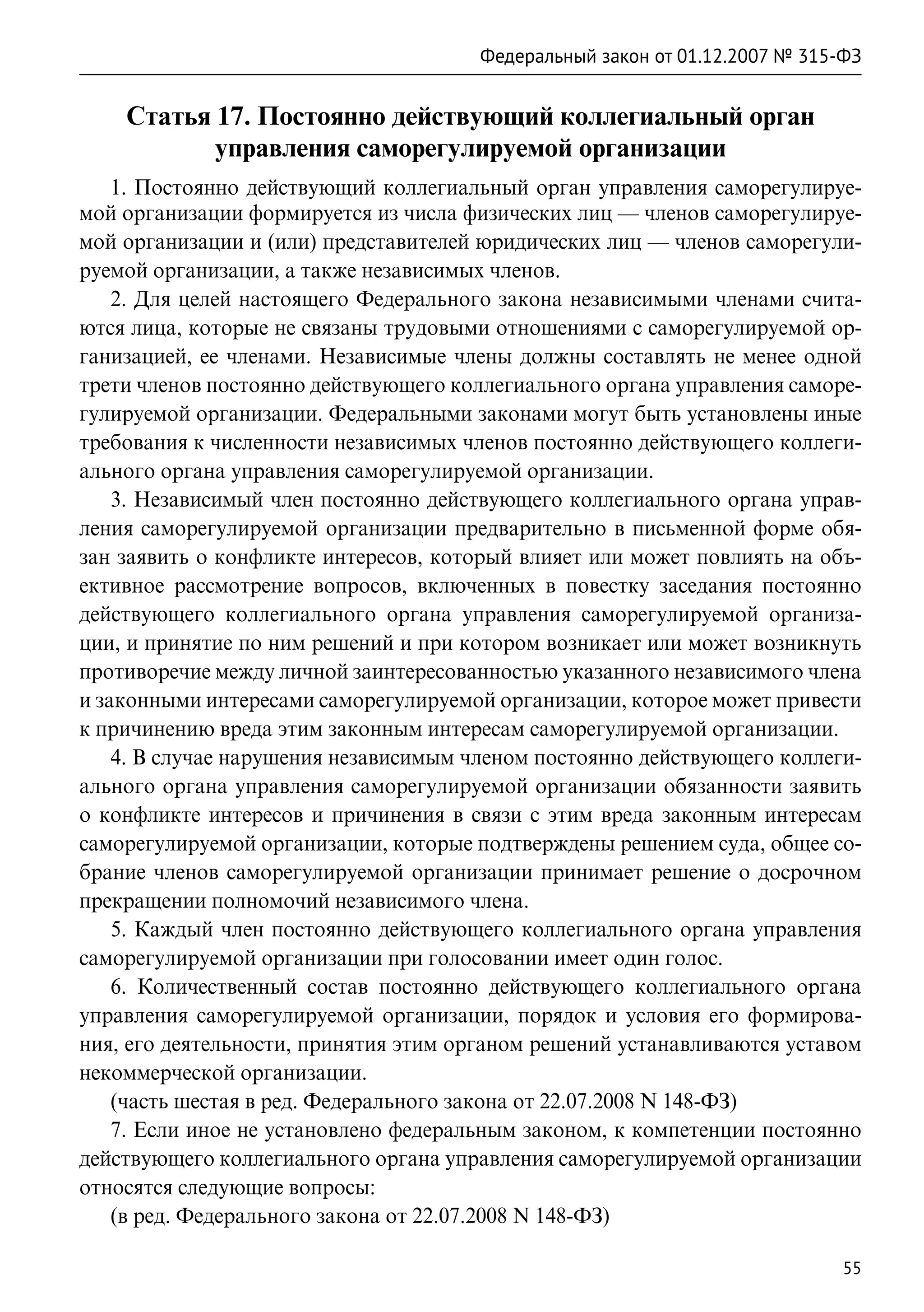 Федеральный закон от 01.12.2007 № 315-ФЗ


    Статья 17. Постоянно действующий коллегиальный орган
           управления саморегулируемой организации
    1. Постоянно действующий коллегиальный орган управления саморегулируе-
мой организации формируется из числа физических лиц — членов саморегулируе-
мой организации и (или) представителей юридических лиц — членов саморегули-
руемой организации, а также независимых членов.
    2. Для целей настоящего Федерального закона независимыми членами счита-
ются лица, которые не связаны трудовыми отношениями с саморегулируемой ор-
ганизацией, ее членами. Независимые члены должны составлять не менее одной
трети членов постоянно действующего коллегиального органа управления саморе-
гулируемой организации. Федеральными законами могут быть установлены иные
требования к численности независимых членов постоянно действующего коллеги-
ального органа управления саморегулируемой организации.
    3. Независимый член постоянно действующего коллегиального органа управ-
ления саморегулируемой организации предварительно в письменной форме обя-
зан заявить о конфликте интересов, который влияет или может повлиять на объ-
ективное рассмотрение вопросов, включенных в повестку заседания постоянно
действующего коллегиального органа управления саморегулируемой организа-
ции, и принятие по ним решений и при котором возникает или может возникнуть
противоречие между личной заинтересованностью указанного независимого члена
и законными интересами саморегулируемой организации, которое может привести
к причинению вреда этим законным интересам саморегулируемой организации.
    4. В случае нарушения независимым членом постоянно действующего коллеги-
ального органа управления саморегулируемой организации обязанности заявить
о конфликте интересов и причинения в связи с этим вреда законным интересам
саморегулируемой организации, которые подтверждены решением суда, общее со-
брание членов саморегулируемой организации принимает решение о досрочном
прекращении полномочий независимого члена.
    5. Каждый член постоянно действующего коллегиального органа управления
саморегулируемой организации при голосовании имеет один голос.
    6. Количественный состав постоянно действующего коллегиального органа
управления саморегулируемой организации, порядок и условия его формирова-
ния, его деятельности, принятия этим органом решений устанавливаются уставом
некоммерческой организации.
    (часть шестая в ред. Федерального закона от 22.07.2008 N 148-ФЗ)
    7. Если иное не установлено федеральным законом, к компетенции постоянно
действующего коллегиального органа управления саморегулируемой организации
относятся следующие вопросы:
    (в ред. Федерального закона от 22.07.2008 N 148-ФЗ)

                                                                            55
 