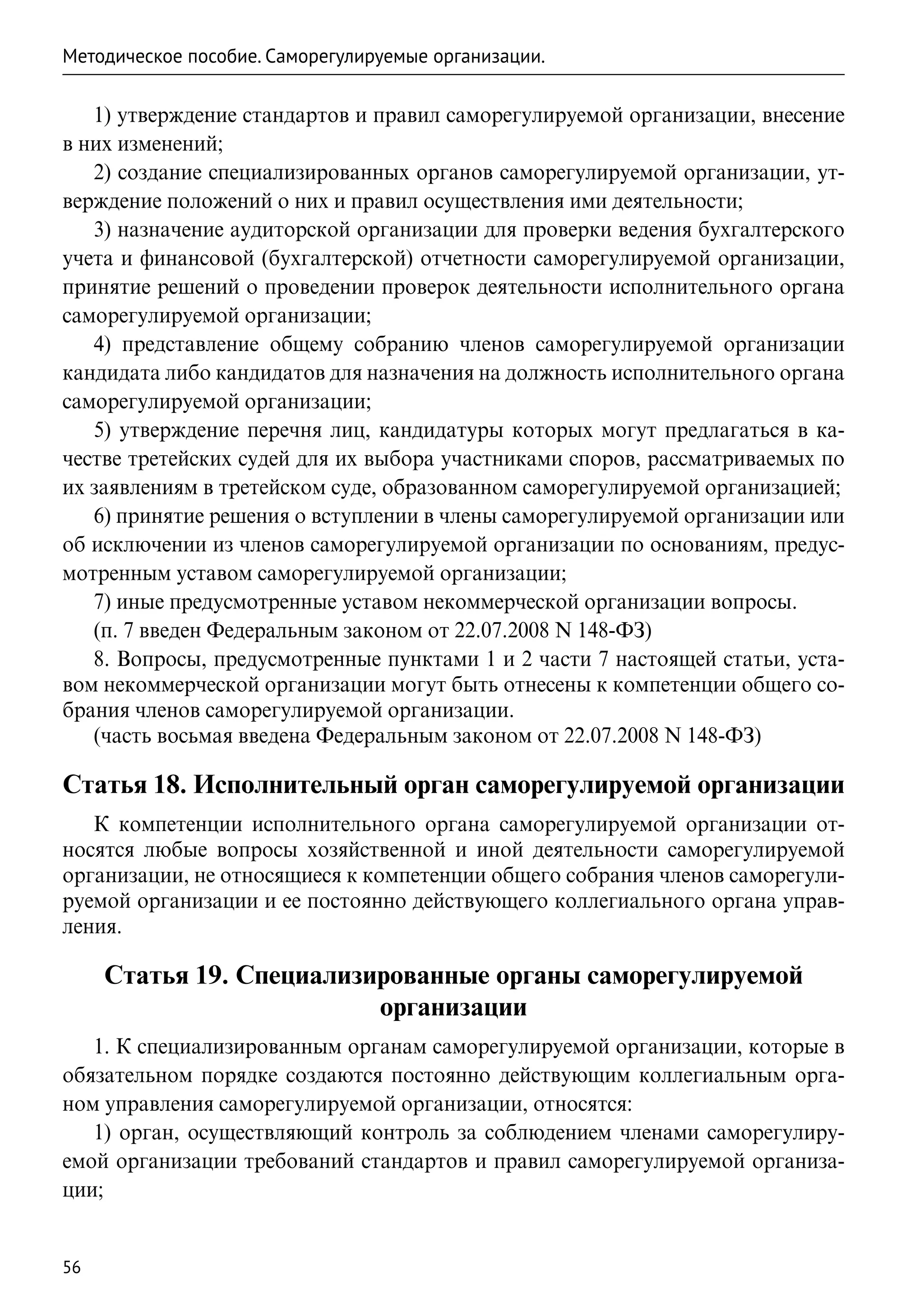 Методическое пособие. Саморегулируемые организации.

   1) утверждение стандартов и правил саморегулируемой организации, внесение
в них изменений;
   2) создание специализированных органов саморегулируемой организации, ут-
верждение положений о них и правил осуществления ими деятельности;
   3) назначение аудиторской организации для проверки ведения бухгалтерского
учета и финансовой (бухгалтерской) отчетности саморегулируемой организации,
принятие решений о проведении проверок деятельности исполнительного органа
саморегулируемой организации;
   4) представление общему собранию членов саморегулируемой организации
кандидата либо кандидатов для назначения на должность исполнительного органа
саморегулируемой организации;
   5) утверждение перечня лиц, кандидатуры которых могут предлагаться в ка-
честве третейских судей для их выбора участниками споров, рассматриваемых по
их заявлениям в третейском суде, образованном саморегулируемой организацией;
   6) принятие решения о вступлении в члены саморегулируемой организации или
об исключении из членов саморегулируемой организации по основаниям, предус-
мотренным уставом саморегулируемой организации;
   7) иные предусмотренные уставом некоммерческой организации вопросы.
   (п. 7 введен Федеральным законом от 22.07.2008 N 148-ФЗ)
   8. Вопросы, предусмотренные пунктами 1 и 2 части 7 настоящей статьи, уста-
вом некоммерческой организации могут быть отнесены к компетенции общего со-
брания членов саморегулируемой организации.
   (часть восьмая введена Федеральным законом от 22.07.2008 N 148-ФЗ)

Статья 18. Исполнительный орган саморегулируемой организации
   К компетенции исполнительного органа саморегулируемой организации от-
носятся любые вопросы хозяйственной и иной деятельности саморегулируемой
организации, не относящиеся к компетенции общего собрания членов саморегули-
руемой организации и ее постоянно действующего коллегиального органа управ-
ления.

     Статья 19. Специализированные органы саморегулируемой
                          организации
   1. К специализированным органам саморегулируемой организации, которые в
обязательном порядке создаются постоянно действующим коллегиальным орга-
ном управления саморегулируемой организации, относятся:
   1) орган, осуществляющий контроль за соблюдением членами саморегулиру-
емой организации требований стандартов и правил саморегулируемой организа-
ции;


56
 