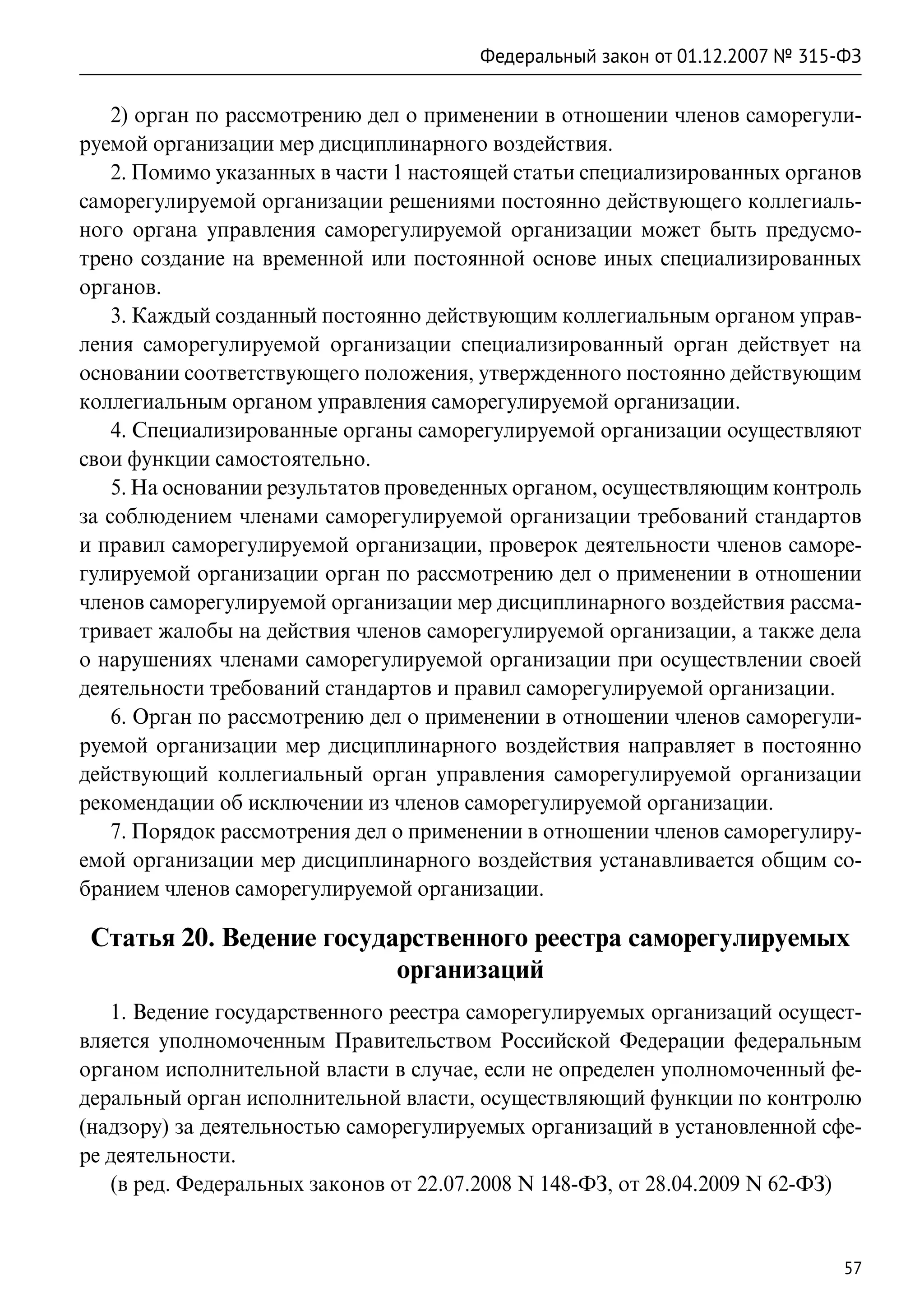 Федеральный закон от 01.12.2007 № 315-ФЗ

    2) орган по рассмотрению дел о применении в отношении членов саморегули-
руемой организации мер дисциплинарного воздействия.
    2. Помимо указанных в части 1 настоящей статьи специализированных органов
саморегулируемой организации решениями постоянно действующего коллегиаль-
ного органа управления саморегулируемой организации может быть предусмо-
трено создание на временной или постоянной основе иных специализированных
органов.
    3. Каждый созданный постоянно действующим коллегиальным органом управ-
ления саморегулируемой организации специализированный орган действует на
основании соответствующего положения, утвержденного постоянно действующим
коллегиальным органом управления саморегулируемой организации.
    4. Специализированные органы саморегулируемой организации осуществляют
свои функции самостоятельно.
    5. На основании результатов проведенных органом, осуществляющим контроль
за соблюдением членами саморегулируемой организации требований стандартов
и правил саморегулируемой организации, проверок деятельности членов саморе-
гулируемой организации орган по рассмотрению дел о применении в отношении
членов саморегулируемой организации мер дисциплинарного воздействия рассма-
тривает жалобы на действия членов саморегулируемой организации, а также дела
о нарушениях членами саморегулируемой организации при осуществлении своей
деятельности требований стандартов и правил саморегулируемой организации.
    6. Орган по рассмотрению дел о применении в отношении членов саморегули-
руемой организации мер дисциплинарного воздействия направляет в постоянно
действующий коллегиальный орган управления саморегулируемой организации
рекомендации об исключении из членов саморегулируемой организации.
    7. Порядок рассмотрения дел о применении в отношении членов саморегулиру-
емой организации мер дисциплинарного воздействия устанавливается общим со-
бранием членов саморегулируемой организации.

 Статья 20. Ведение государственного реестра саморегулируемых
                          организаций
   1. Ведение государственного реестра саморегулируемых организаций осущест-
вляется уполномоченным Правительством Российской Федерации федеральным
органом исполнительной власти в случае, если не определен уполномоченный фе-
деральный орган исполнительной власти, осуществляющий функции по контролю
(надзору) за деятельностью саморегулируемых организаций в установленной сфе-
ре деятельности.
   (в ред. Федеральных законов от 22.07.2008 N 148-ФЗ, от 28.04.2009 N 62-ФЗ)


                                                                             57
 