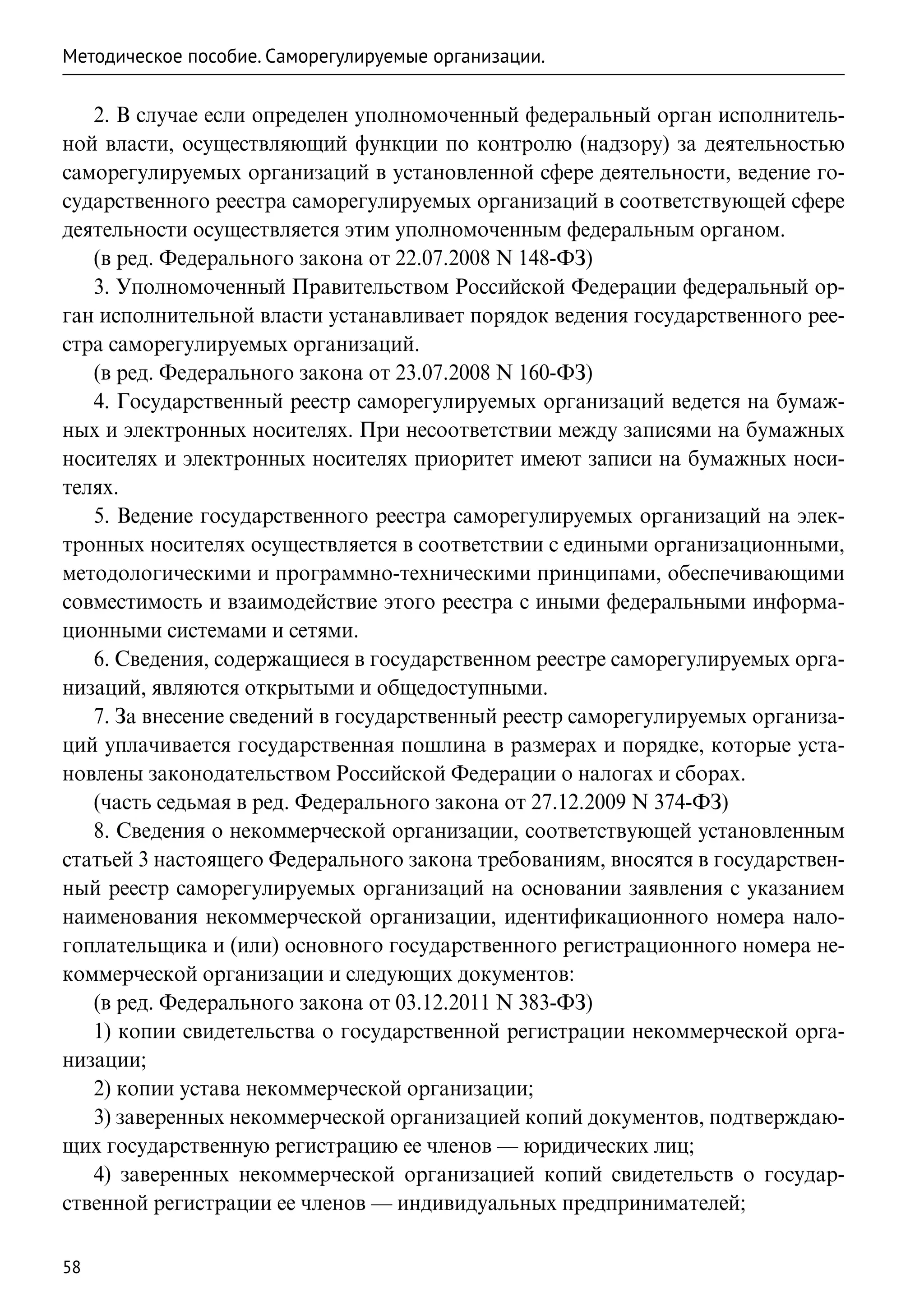Методическое пособие. Саморегулируемые организации.

   2. В случае если определен уполномоченный федеральный орган исполнитель-
ной власти, осуществляющий функции по контролю (надзору) за деятельностью
саморегулируемых организаций в установленной сфере деятельности, ведение го-
сударственного реестра саморегулируемых организаций в соответствующей сфере
деятельности осуществляется этим уполномоченным федеральным органом.
   (в ред. Федерального закона от 22.07.2008 N 148-ФЗ)
   3. Уполномоченный Правительством Российской Федерации федеральный ор-
ган исполнительной власти устанавливает порядок ведения государственного рее-
стра саморегулируемых организаций.
   (в ред. Федерального закона от 23.07.2008 N 160-ФЗ)
   4. Государственный реестр саморегулируемых организаций ведется на бумаж-
ных и электронных носителях. При несоответствии между записями на бумажных
носителях и электронных носителях приоритет имеют записи на бумажных носи-
телях.
   5. Ведение государственного реестра саморегулируемых организаций на элек-
тронных носителях осуществляется в соответствии с едиными организационными,
методологическими и программно-техническими принципами, обеспечивающими
совместимость и взаимодействие этого реестра с иными федеральными информа-
ционными системами и сетями.
   6. Сведения, содержащиеся в государственном реестре саморегулируемых орга-
низаций, являются открытыми и общедоступными.
   7. За внесение сведений в государственный реестр саморегулируемых организа-
ций уплачивается государственная пошлина в размерах и порядке, которые уста-
новлены законодательством Российской Федерации о налогах и сборах.
   (часть седьмая в ред. Федерального закона от 27.12.2009 N 374-ФЗ)
   8. Сведения о некоммерческой организации, соответствующей установленным
статьей 3 настоящего Федерального закона требованиям, вносятся в государствен-
ный реестр саморегулируемых организаций на основании заявления с указанием
наименования некоммерческой организации, идентификационного номера нало-
гоплательщика и (или) основного государственного регистрационного номера не-
коммерческой организации и следующих документов:
   (в ред. Федерального закона от 03.12.2011 N 383-ФЗ)
   1) копии свидетельства о государственной регистрации некоммерческой орга-
низации;
   2) копии устава некоммерческой организации;
   3) заверенных некоммерческой организацией копий документов, подтверждаю-
щих государственную регистрацию ее членов — юридических лиц;
   4) заверенных некоммерческой организацией копий свидетельств о государ-
ственной регистрации ее членов — индивидуальных предпринимателей;

58
 
