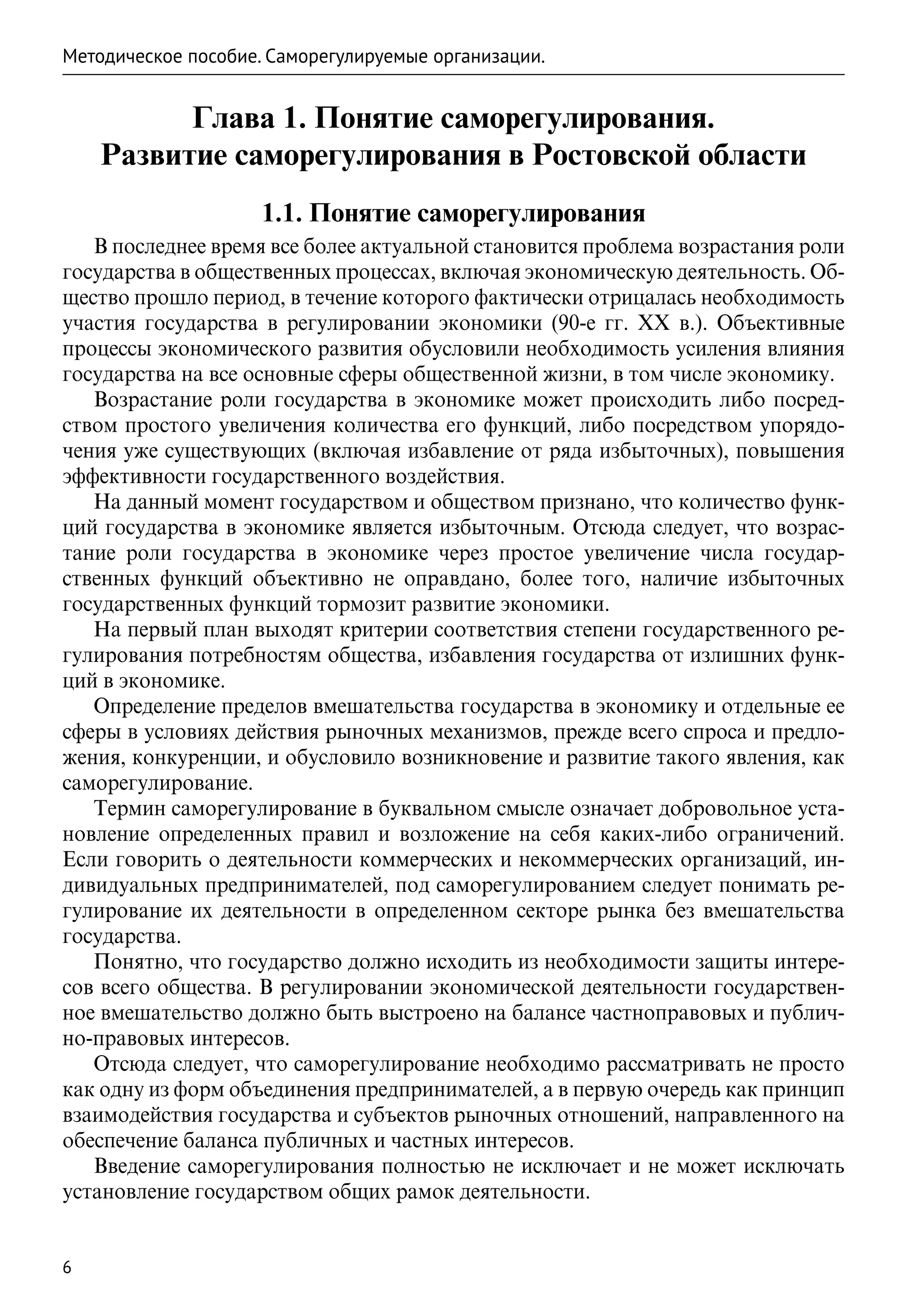Методическое пособие. Саморегулируемые организации.


          Глава 1. Понятие саморегулирования.
    Развитие саморегулирования в Ростовской области
                     1.1. Понятие саморегулирования
   В последнее время все более актуальной становится проблема возрастания роли
государства в общественных процессах, включая экономическую деятельность. Об-
щество прошло период, в течение которого фактически отрицалась необходимость
участия государства в регулировании экономики (90-е гг. XX в.). Объективные
процессы экономического развития обусловили необходимость усиления влияния
государства на все основные сферы общественной жизни, в том числе экономику.
   Возрастание роли государства в экономике может происходить либо посред-
ством простого увеличения количества его функций, либо посредством упорядо-
чения уже существующих (включая избавление от ряда избыточных), повышения
эффективности государственного воздействия.
   На данный момент государством и обществом признано, что количество функ-
ций государства в экономике является избыточным. Отсюда следует, что возрас-
тание роли государства в экономике через простое увеличение числа государ-
ственных функций объективно не оправдано, более того, наличие избыточных
государственных функций тормозит развитие экономики.
   На первый план выходят критерии соответствия степени государственного ре-
гулирования потребностям общества, избавления государства от излишних функ-
ций в экономике.
   Определение пределов вмешательства государства в экономику и отдельные ее
сферы в условиях действия рыночных механизмов, прежде всего спроса и предло-
жения, конкуренции, и обусловило возникновение и развитие такого явления, как
саморегулирование.
   Термин саморегулирование в буквальном смысле означает добровольное уста-
новление определенных правил и возложение на себя каких-либо ограничений.
Если говорить о деятельности коммерческих и некоммерческих организаций, ин-
дивидуальных предпринимателей, под саморегулированием следует понимать ре-
гулирование их деятельности в определенном секторе рынка без вмешательства
государства.
   Понятно, что государство должно исходить из необходимости защиты интере-
сов всего общества. В регулировании экономической деятельности государствен-
ное вмешательство должно быть выстроено на балансе частноправовых и публич-
но-правовых интересов.
   Отсюда следует, что саморегулирование необходимо рассматривать не просто
как одну из форм объединения предпринимателей, а в первую очередь как принцип
взаимодействия государства и субъектов рыночных отношений, направленного на
обеспечение баланса публичных и частных интересов.
   Введение саморегулирования полностью не исключает и не может исключать
установление государством общих рамок деятельности.


6
 