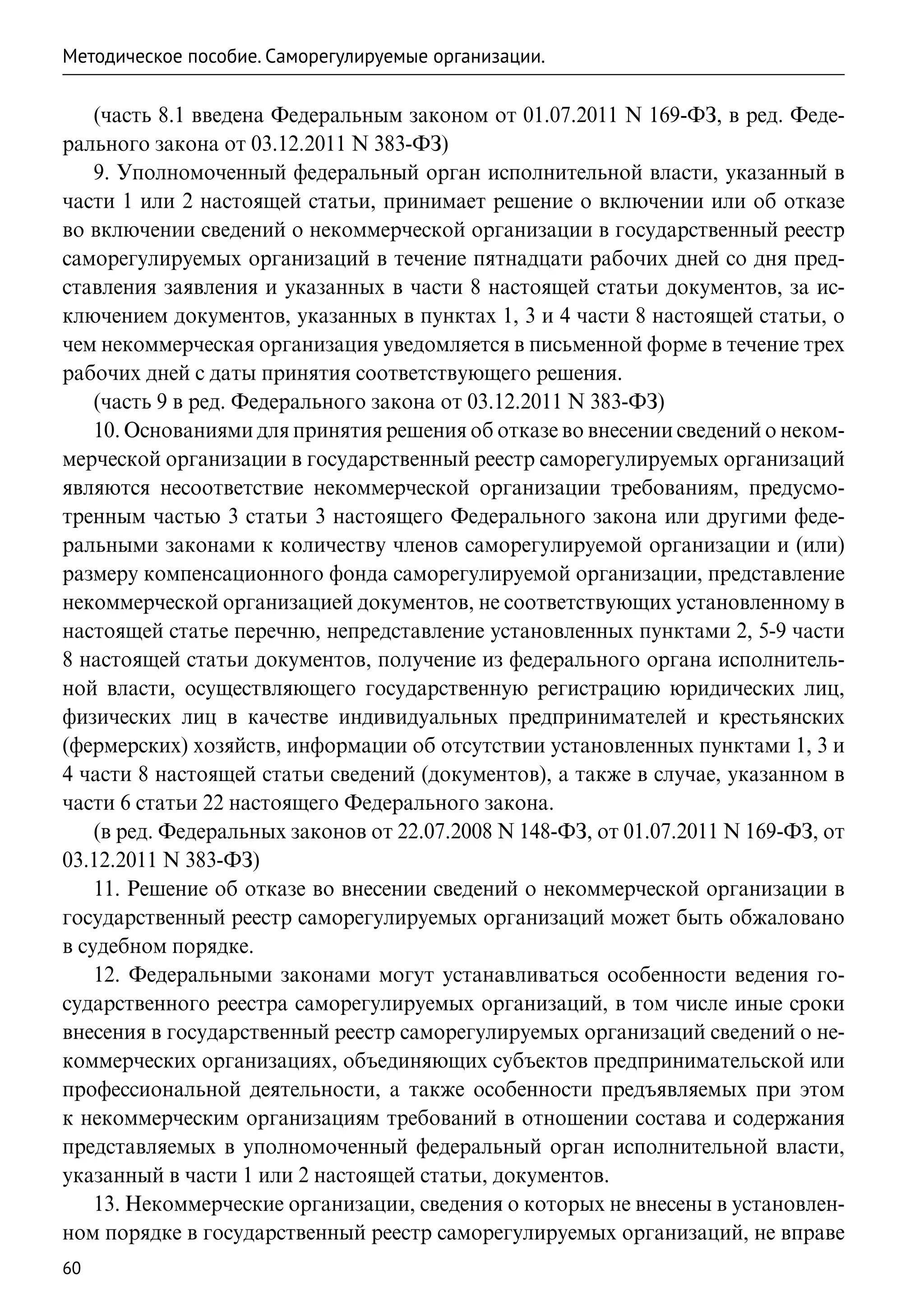 Методическое пособие. Саморегулируемые организации.

    (часть 8.1 введена Федеральным законом от 01.07.2011 N 169-ФЗ, в ред. Феде-
рального закона от 03.12.2011 N 383-ФЗ)
    9. Уполномоченный федеральный орган исполнительной власти, указанный в
части 1 или 2 настоящей статьи, принимает решение о включении или об отказе
во включении сведений о некоммерческой организации в государственный реестр
саморегулируемых организаций в течение пятнадцати рабочих дней со дня пред-
ставления заявления и указанных в части 8 настоящей статьи документов, за ис-
ключением документов, указанных в пунктах 1, 3 и 4 части 8 настоящей статьи, о
чем некоммерческая организация уведомляется в письменной форме в течение трех
рабочих дней с даты принятия соответствующего решения.
    (часть 9 в ред. Федерального закона от 03.12.2011 N 383-ФЗ)
    10. Основаниями для принятия решения об отказе во внесении сведений о неком-
мерческой организации в государственный реестр саморегулируемых организаций
являются несоответствие некоммерческой организации требованиям, предусмо-
тренным частью 3 статьи 3 настоящего Федерального закона или другими феде-
ральными законами к количеству членов саморегулируемой организации и (или)
размеру компенсационного фонда саморегулируемой организации, представление
некоммерческой организацией документов, не соответствующих установленному в
настоящей статье перечню, непредставление установленных пунктами 2, 5-9 части
8 настоящей статьи документов, получение из федерального органа исполнитель-
ной власти, осуществляющего государственную регистрацию юридических лиц,
физических лиц в качестве индивидуальных предпринимателей и крестьянских
(фермерских) хозяйств, информации об отсутствии установленных пунктами 1, 3 и
4 части 8 настоящей статьи сведений (документов), а также в случае, указанном в
части 6 статьи 22 настоящего Федерального закона.
    (в ред. Федеральных законов от 22.07.2008 N 148-ФЗ, от 01.07.2011 N 169-ФЗ, от
03.12.2011 N 383-ФЗ)
    11. Решение об отказе во внесении сведений о некоммерческой организации в
государственный реестр саморегулируемых организаций может быть обжаловано
в судебном порядке.
    12. Федеральными законами могут устанавливаться особенности ведения го-
сударственного реестра саморегулируемых организаций, в том числе иные сроки
внесения в государственный реестр саморегулируемых организаций сведений о не-
коммерческих организациях, объединяющих субъектов предпринимательской или
профессиональной деятельности, а также особенности предъявляемых при этом
к некоммерческим организациям требований в отношении состава и содержания
представляемых в уполномоченный федеральный орган исполнительной власти,
указанный в части 1 или 2 настоящей статьи, документов.
    13. Некоммерческие организации, сведения о которых не внесены в установлен-
ном порядке в государственный реестр саморегулируемых организаций, не вправе
60
 