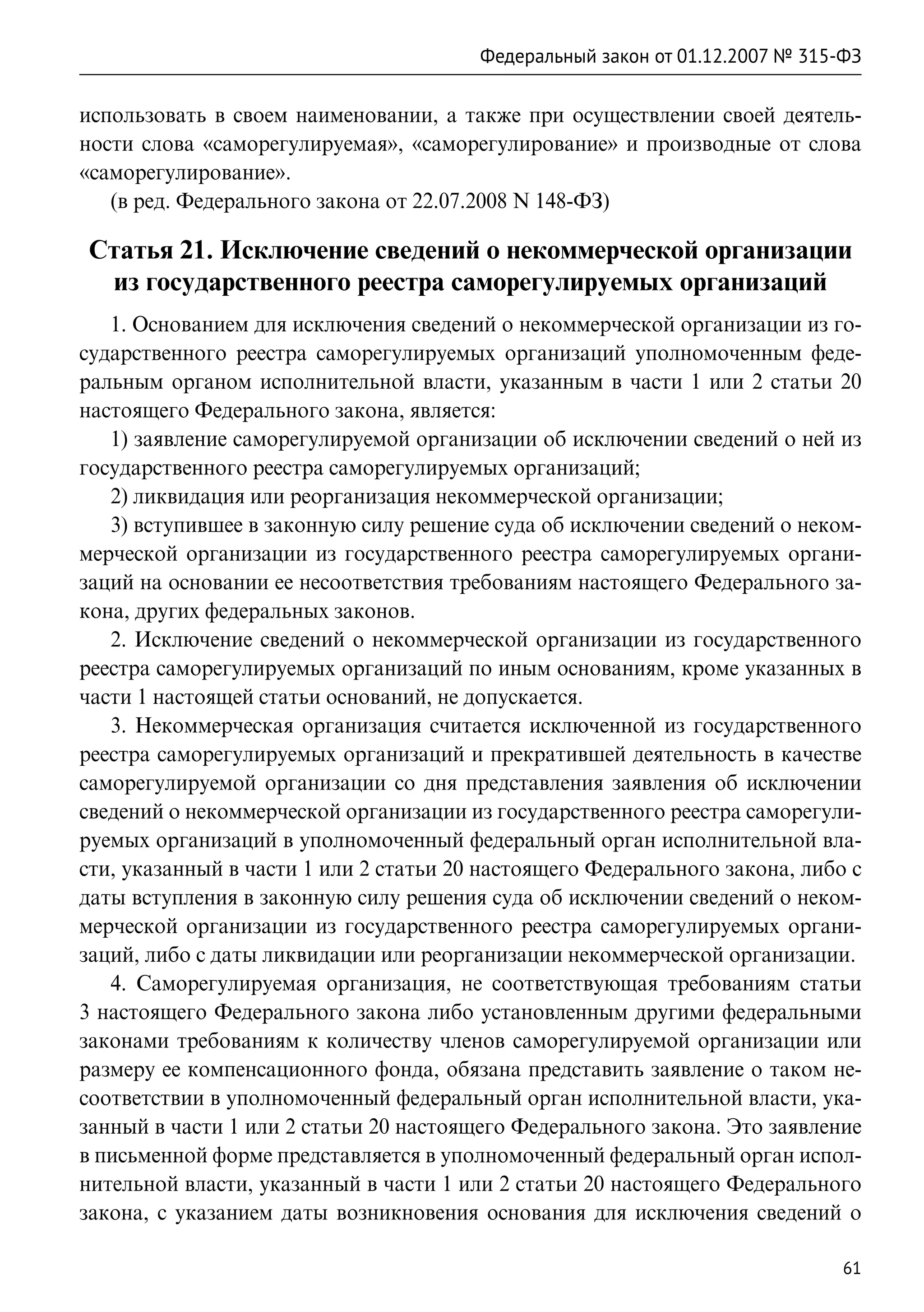 Федеральный закон от 01.12.2007 № 315-ФЗ

использовать в своем наименовании, а также при осуществлении своей деятель-
ности слова «саморегулируемая», «саморегулирование» и производные от слова
«саморегулирование».
   (в ред. Федерального закона от 22.07.2008 N 148-ФЗ)

Статья 21. Исключение сведений о некоммерческой организации
 из государственного реестра саморегулируемых организаций
   1. Основанием для исключения сведений о некоммерческой организации из го-
сударственного реестра саморегулируемых организаций уполномоченным феде-
ральным органом исполнительной власти, указанным в части 1 или 2 статьи 20
настоящего Федерального закона, является:
   1) заявление саморегулируемой организации об исключении сведений о ней из
государственного реестра саморегулируемых организаций;
   2) ликвидация или реорганизация некоммерческой организации;
   3) вступившее в законную силу решение суда об исключении сведений о неком-
мерческой организации из государственного реестра саморегулируемых органи-
заций на основании ее несоответствия требованиям настоящего Федерального за-
кона, других федеральных законов.
   2. Исключение сведений о некоммерческой организации из государственного
реестра саморегулируемых организаций по иным основаниям, кроме указанных в
части 1 настоящей статьи оснований, не допускается.
   3. Некоммерческая организация считается исключенной из государственного
реестра саморегулируемых организаций и прекратившей деятельность в качестве
саморегулируемой организации со дня представления заявления об исключении
сведений о некоммерческой организации из государственного реестра саморегули-
руемых организаций в уполномоченный федеральный орган исполнительной вла-
сти, указанный в части 1 или 2 статьи 20 настоящего Федерального закона, либо с
даты вступления в законную силу решения суда об исключении сведений о неком-
мерческой организации из государственного реестра саморегулируемых органи-
заций, либо с даты ликвидации или реорганизации некоммерческой организации.
   4. Саморегулируемая организация, не соответствующая требованиям статьи
3 настоящего Федерального закона либо установленным другими федеральными
законами требованиям к количеству членов саморегулируемой организации или
размеру ее компенсационного фонда, обязана представить заявление о таком не-
соответствии в уполномоченный федеральный орган исполнительной власти, ука-
занный в части 1 или 2 статьи 20 настоящего Федерального закона. Это заявление
в письменной форме представляется в уполномоченный федеральный орган испол-
нительной власти, указанный в части 1 или 2 статьи 20 настоящего Федерального
закона, с указанием даты возникновения основания для исключения сведений о

                                                                              61
 