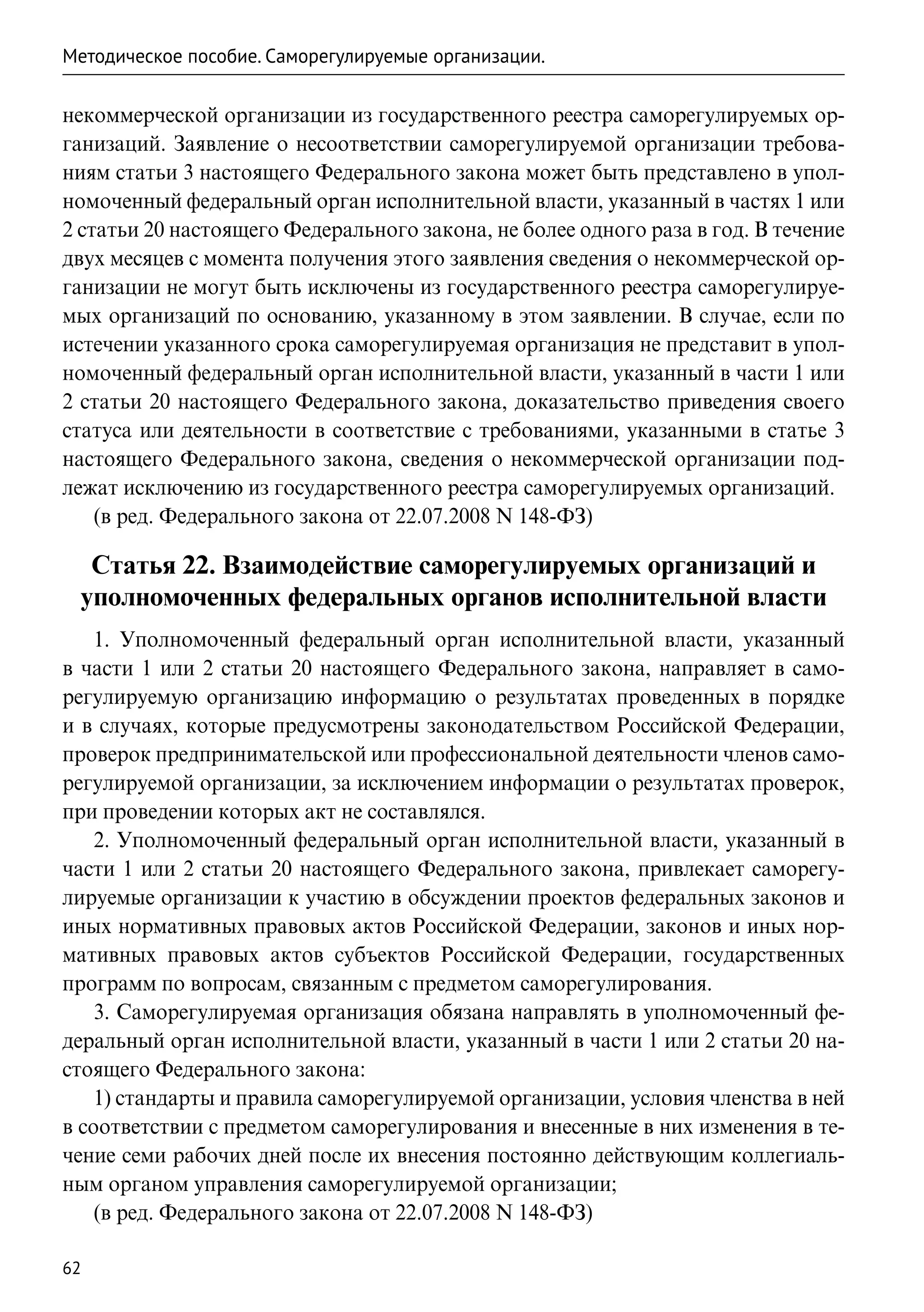 Методическое пособие. Саморегулируемые организации.

некоммерческой организации из государственного реестра саморегулируемых ор-
ганизаций. Заявление о несоответствии саморегулируемой организации требова-
ниям статьи 3 настоящего Федерального закона может быть представлено в упол-
номоченный федеральный орган исполнительной власти, указанный в частях 1 или
2 статьи 20 настоящего Федерального закона, не более одного раза в год. В течение
двух месяцев с момента получения этого заявления сведения о некоммерческой ор-
ганизации не могут быть исключены из государственного реестра саморегулируе-
мых организаций по основанию, указанному в этом заявлении. В случае, если по
истечении указанного срока саморегулируемая организация не представит в упол-
номоченный федеральный орган исполнительной власти, указанный в части 1 или
2 статьи 20 настоящего Федерального закона, доказательство приведения своего
статуса или деятельности в соответствие с требованиями, указанными в статье 3
настоящего Федерального закона, сведения о некоммерческой организации под-
лежат исключению из государственного реестра саморегулируемых организаций.
    (в ред. Федерального закона от 22.07.2008 N 148-ФЗ)

  Статья 22. Взаимодействие саморегулируемых организаций и
 уполномоченных федеральных органов исполнительной власти
    1. Уполномоченный федеральный орган исполнительной власти, указанный
в части 1 или 2 статьи 20 настоящего Федерального закона, направляет в само-
регулируемую организацию информацию о результатах проведенных в порядке
и в случаях, которые предусмотрены законодательством Российской Федерации,
проверок предпринимательской или профессиональной деятельности членов само-
регулируемой организации, за исключением информации о результатах проверок,
при проведении которых акт не составлялся.
    2. Уполномоченный федеральный орган исполнительной власти, указанный в
части 1 или 2 статьи 20 настоящего Федерального закона, привлекает саморегу-
лируемые организации к участию в обсуждении проектов федеральных законов и
иных нормативных правовых актов Российской Федерации, законов и иных нор-
мативных правовых актов субъектов Российской Федерации, государственных
программ по вопросам, связанным с предметом саморегулирования.
    3. Саморегулируемая организация обязана направлять в уполномоченный фе-
деральный орган исполнительной власти, указанный в части 1 или 2 статьи 20 на-
стоящего Федерального закона:
    1) стандарты и правила саморегулируемой организации, условия членства в ней
в соответствии с предметом саморегулирования и внесенные в них изменения в те-
чение семи рабочих дней после их внесения постоянно действующим коллегиаль-
ным органом управления саморегулируемой организации;
    (в ред. Федерального закона от 22.07.2008 N 148-ФЗ)

62
 
