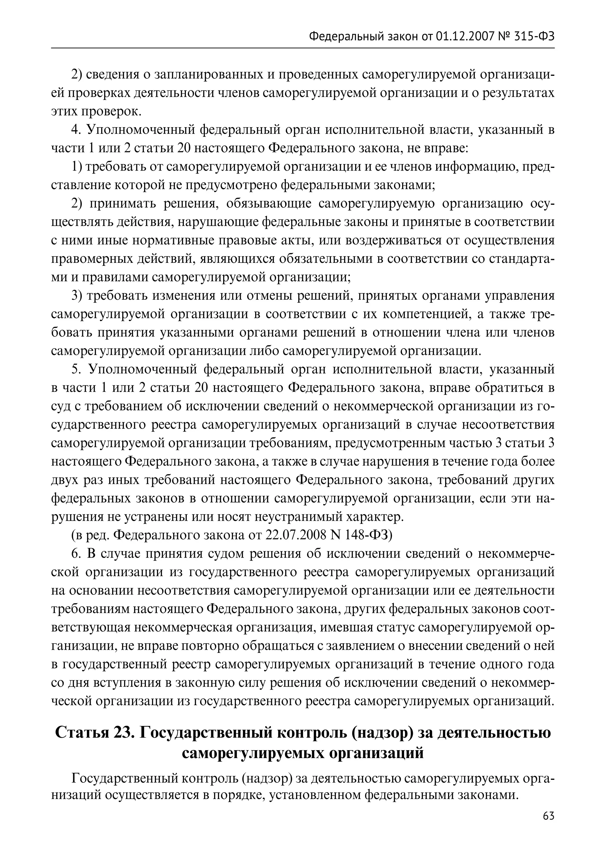 Федеральный закон от 01.12.2007 № 315-ФЗ

   2) сведения о запланированных и проведенных саморегулируемой организаци-
ей проверках деятельности членов саморегулируемой организации и о результатах
этих проверок.
   4. Уполномоченный федеральный орган исполнительной власти, указанный в
части 1 или 2 статьи 20 настоящего Федерального закона, не вправе:
   1) требовать от саморегулируемой организации и ее членов информацию, пред-
ставление которой не предусмотрено федеральными законами;
   2) принимать решения, обязывающие саморегулируемую организацию осу-
ществлять действия, нарушающие федеральные законы и принятые в соответствии
с ними иные нормативные правовые акты, или воздерживаться от осуществления
правомерных действий, являющихся обязательными в соответствии со стандарта-
ми и правилами саморегулируемой организации;
   3) требовать изменения или отмены решений, принятых органами управления
саморегулируемой организации в соответствии с их компетенцией, а также тре-
бовать принятия указанными органами решений в отношении члена или членов
саморегулируемой организации либо саморегулируемой организации.
   5. Уполномоченный федеральный орган исполнительной власти, указанный
в части 1 или 2 статьи 20 настоящего Федерального закона, вправе обратиться в
суд с требованием об исключении сведений о некоммерческой организации из го-
сударственного реестра саморегулируемых организаций в случае несоответствия
саморегулируемой организации требованиям, предусмотренным частью 3 статьи 3
настоящего Федерального закона, а также в случае нарушения в течение года более
двух раз иных требований настоящего Федерального закона, требований других
федеральных законов в отношении саморегулируемой организации, если эти на-
рушения не устранены или носят неустранимый характер.
   (в ред. Федерального закона от 22.07.2008 N 148-ФЗ)
   6. В случае принятия судом решения об исключении сведений о некоммерче-
ской организации из государственного реестра саморегулируемых организаций
на основании несоответствия саморегулируемой организации или ее деятельности
требованиям настоящего Федерального закона, других федеральных законов соот-
ветствующая некоммерческая организация, имевшая статус саморегулируемой ор-
ганизации, не вправе повторно обращаться с заявлением о внесении сведений о ней
в государственный реестр саморегулируемых организаций в течение одного года
со дня вступления в законную силу решения об исключении сведений о некоммер-
ческой организации из государственного реестра саморегулируемых организаций.

Статья 23. Государственный контроль (надзор) за деятельностью
                саморегулируемых организаций
   Государственный контроль (надзор) за деятельностью саморегулируемых орга-
низаций осуществляется в порядке, установленном федеральными законами.
                                                                              63
 
