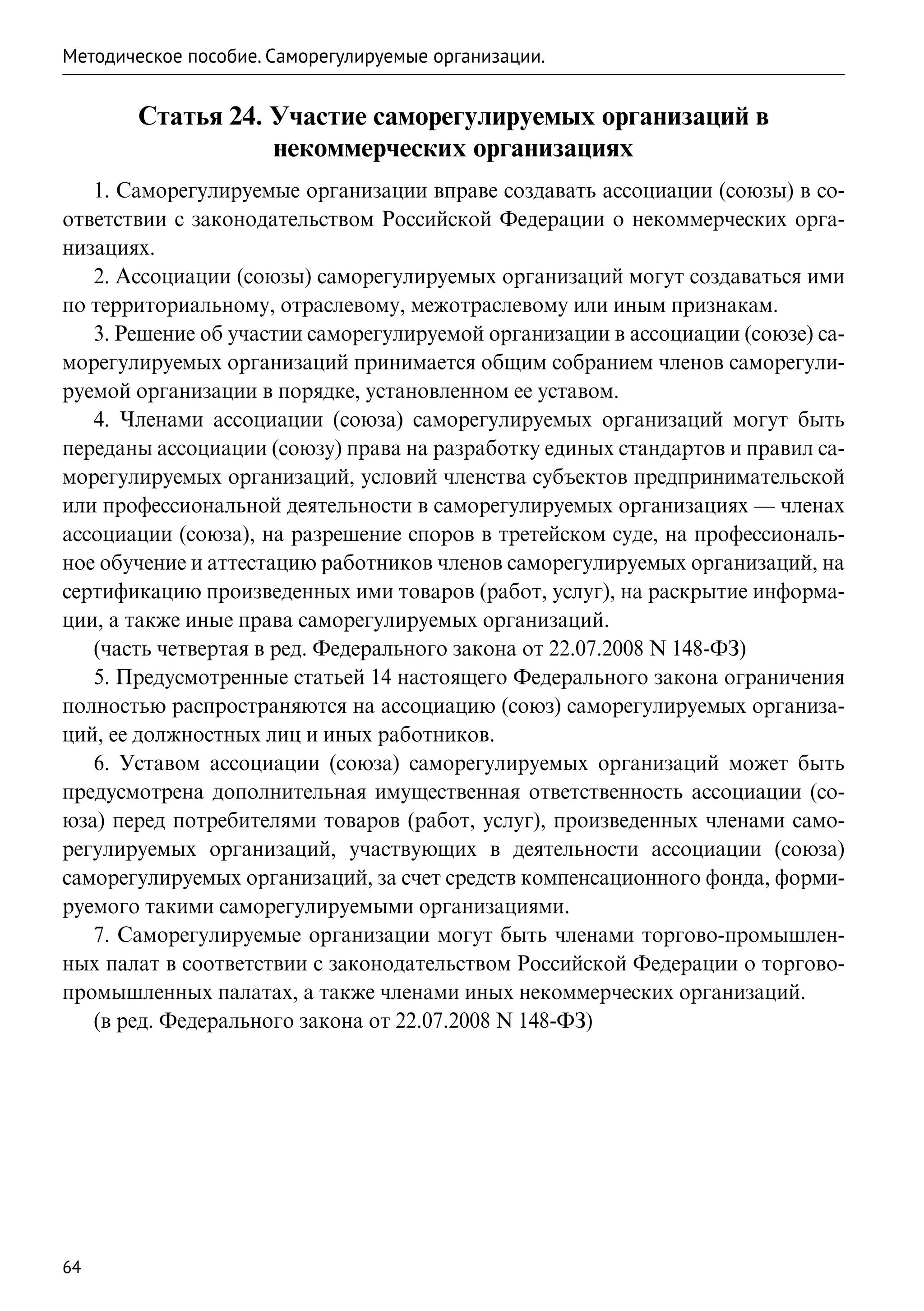 Методическое пособие. Саморегулируемые организации.


       Статья 24. Участие саморегулируемых организаций в
                  некоммерческих организациях
   1. Саморегулируемые организации вправе создавать ассоциации (союзы) в со-
ответствии с законодательством Российской Федерации о некоммерческих орга-
низациях.
   2. Ассоциации (союзы) саморегулируемых организаций могут создаваться ими
по территориальному, отраслевому, межотраслевому или иным признакам.
   3. Решение об участии саморегулируемой организации в ассоциации (союзе) са-
морегулируемых организаций принимается общим собранием членов саморегули-
руемой организации в порядке, установленном ее уставом.
   4. Членами ассоциации (союза) саморегулируемых организаций могут быть
переданы ассоциации (союзу) права на разработку единых стандартов и правил са-
морегулируемых организаций, условий членства субъектов предпринимательской
или профессиональной деятельности в саморегулируемых организациях — членах
ассоциации (союза), на разрешение споров в третейском суде, на профессиональ-
ное обучение и аттестацию работников членов саморегулируемых организаций, на
сертификацию произведенных ими товаров (работ, услуг), на раскрытие информа-
ции, а также иные права саморегулируемых организаций.
   (часть четвертая в ред. Федерального закона от 22.07.2008 N 148-ФЗ)
   5. Предусмотренные статьей 14 настоящего Федерального закона ограничения
полностью распространяются на ассоциацию (союз) саморегулируемых организа-
ций, ее должностных лиц и иных работников.
   6. Уставом ассоциации (союза) саморегулируемых организаций может быть
предусмотрена дополнительная имущественная ответственность ассоциации (со-
юза) перед потребителями товаров (работ, услуг), произведенных членами само-
регулируемых организаций, участвующих в деятельности ассоциации (союза)
саморегулируемых организаций, за счет средств компенсационного фонда, форми-
руемого такими саморегулируемыми организациями.
   7. Саморегулируемые организации могут быть членами торгово-промышлен-
ных палат в соответствии с законодательством Российской Федерации о торгово-
промышленных палатах, а также членами иных некоммерческих организаций.
   (в ред. Федерального закона от 22.07.2008 N 148-ФЗ)




64
 