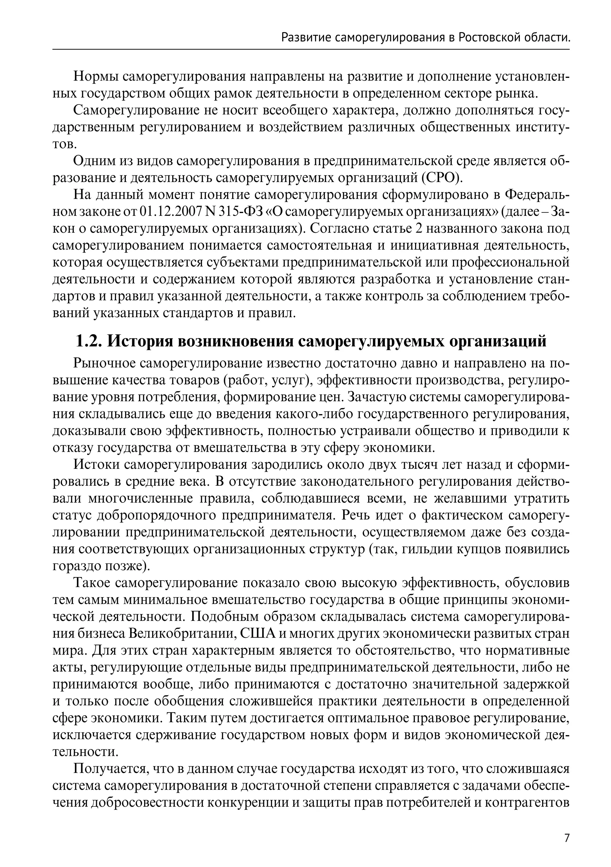 Развитие саморегулирования в Ростовской области.

   Нормы саморегулирования направлены на развитие и дополнение установлен-
ных государством общих рамок деятельности в определенном секторе рынка.
   Саморегулирование не носит всеобщего характера, должно дополняться госу-
дарственным регулированием и воздействием различных общественных институ-
тов.
   Одним из видов саморегулирования в предпринимательской среде является об-
разование и деятельность саморегулируемых организаций (СРО).
   На данный момент понятие саморегулирования сформулировано в Федераль-
ном законе от 01.12.2007 N 315-ФЗ «О саморегулируемых организациях» (далее – За-
кон о саморегулируемых организациях). Согласно статье 2 названного закона под
саморегулированием понимается самостоятельная и инициативная деятельность,
которая осуществляется субъектами предпринимательской или профессиональной
деятельности и содержанием которой являются разработка и установление стан-
дартов и правил указанной деятельности, а также контроль за соблюдением требо-
ваний указанных стандартов и правил.

   1.2. История возникновения саморегулируемых организаций
   Рыночное саморегулирование известно достаточно давно и направлено на по-
вышение качества товаров (работ, услуг), эффективности производства, регулиро-
вание уровня потребления, формирование цен. Зачастую системы саморегулирова-
ния складывались еще до введения какого-либо государственного регулирования,
доказывали свою эффективность, полностью устраивали общество и приводили к
отказу государства от вмешательства в эту сферу экономики.
   Истоки саморегулирования зародились около двух тысяч лет назад и сформи-
ровались в средние века. В отсутствие законодательного регулирования действо-
вали многочисленные правила, соблюдавшиеся всеми, не желавшими утратить
статус добропорядочного предпринимателя. Речь идет о фактическом саморегу-
лировании предпринимательской деятельности, осуществляемом даже без созда-
ния соответствующих организационных структур (так, гильдии купцов появились
гораздо позже).
   Такое саморегулирование показало свою высокую эффективность, обусловив
тем самым минимальное вмешательство государства в общие принципы экономи-
ческой деятельности. Подобным образом складывалась система саморегулирова-
ния бизнеса Великобритании, США и многих других экономически развитых стран
мира. Для этих стран характерным является то обстоятельство, что нормативные
акты, регулирующие отдельные виды предпринимательской деятельности, либо не
принимаются вообще, либо принимаются с достаточно значительной задержкой
и только после обобщения сложившейся практики деятельности в определенной
сфере экономики. Таким путем достигается оптимальное правовое регулирование,
исключается сдерживание государством новых форм и видов экономической дея-
тельности.
   Получается, что в данном случае государства исходят из того, что сложившаяся
система саморегулирования в достаточной степени справляется с задачами обеспе-
чения добросовестности конкуренции и защиты прав потребителей и контрагентов

                                                                                 7
 