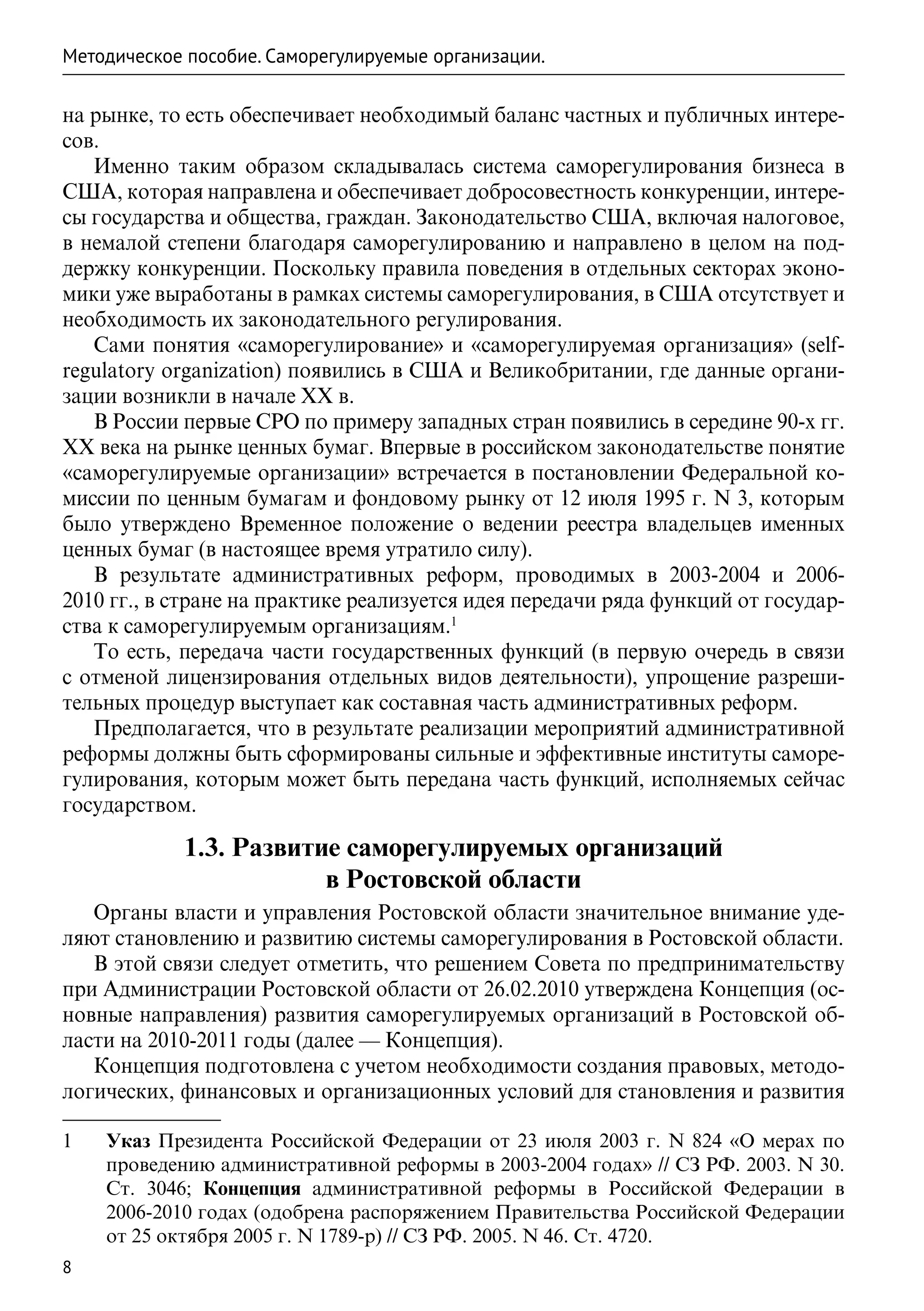 Методическое пособие. Саморегулируемые организации.

на рынке, то есть обеспечивает необходимый баланс частных и публичных интере-
сов.
   Именно таким образом складывалась система саморегулирования бизнеса в
США, которая направлена и обеспечивает добросовестность конкуренции, интере-
сы государства и общества, граждан. Законодательство США, включая налоговое,
в немалой степени благодаря саморегулированию и направлено в целом на под-
держку конкуренции. Поскольку правила поведения в отдельных секторах эконо-
мики уже выработаны в рамках системы саморегулирования, в США отсутствует и
необходимость их законодательного регулирования.
   Сами понятия «саморегулирование» и «саморегулируемая организация» (self-
regulatory organization) появились в США и Великобритании, где данные органи-
зации возникли в начале XX в.
   В России первые СРО по примеру западных стран появились в середине 90-х гг.
ХХ века на рынке ценных бумаг. Впервые в российском законодательстве понятие
«саморегулируемые организации» встречается в постановлении Федеральной ко-
миссии по ценным бумагам и фондовому рынку от 12 июля 1995 г. N 3, которым
было утверждено Временное положение о ведении реестра владельцев именных
ценных бумаг (в настоящее время утратило силу).
   В результате административных реформ, проводимых в 2003-2004 и 2006-
2010 гг., в стране на практике реализуется идея передачи ряда функций от государ-
ства к саморегулируемым организациям.1
   То есть, передача части государственных функций (в первую очередь в связи
с отменой лицензирования отдельных видов деятельности), упрощение разреши-
тельных процедур выступает как составная часть административных реформ.
   Предполагается, что в результате реализации мероприятий административной
реформы должны быть сформированы сильные и эффективные институты саморе-
гулирования, которым может быть передана часть функций, исполняемых сейчас
государством.

             1.3. Развитие саморегулируемых организаций
                         в Ростовской области
   Органы власти и управления Ростовской области значительное внимание уде-
ляют становлению и развитию системы саморегулирования в Ростовской области.
   В этой связи следует отметить, что решением Совета по предпринимательству
при Администрации Ростовской области от 26.02.2010 утверждена Концепция (ос-
новные направления) развития саморегулируемых организаций в Ростовской об-
ласти на 2010-2011 годы (далее — Концепция).
   Концепция подготовлена с учетом необходимости создания правовых, методо-
логических, финансовых и организационных условий для становления и развития

1	   Указ Президента Российской Федерации от 23 июля 2003 г. N 824 «О мерах по
     проведению административной реформы в 2003-2004 годах» // СЗ РФ. 2003. N 30.
     Ст. 3046; Концепция административной реформы в Российской Федерации в
     2006-2010 годах (одобрена распоряжением Правительства Российской Федерации
     от 25 октября 2005 г. N 1789-р) // СЗ РФ. 2005. N 46. Ст. 4720.
8
 