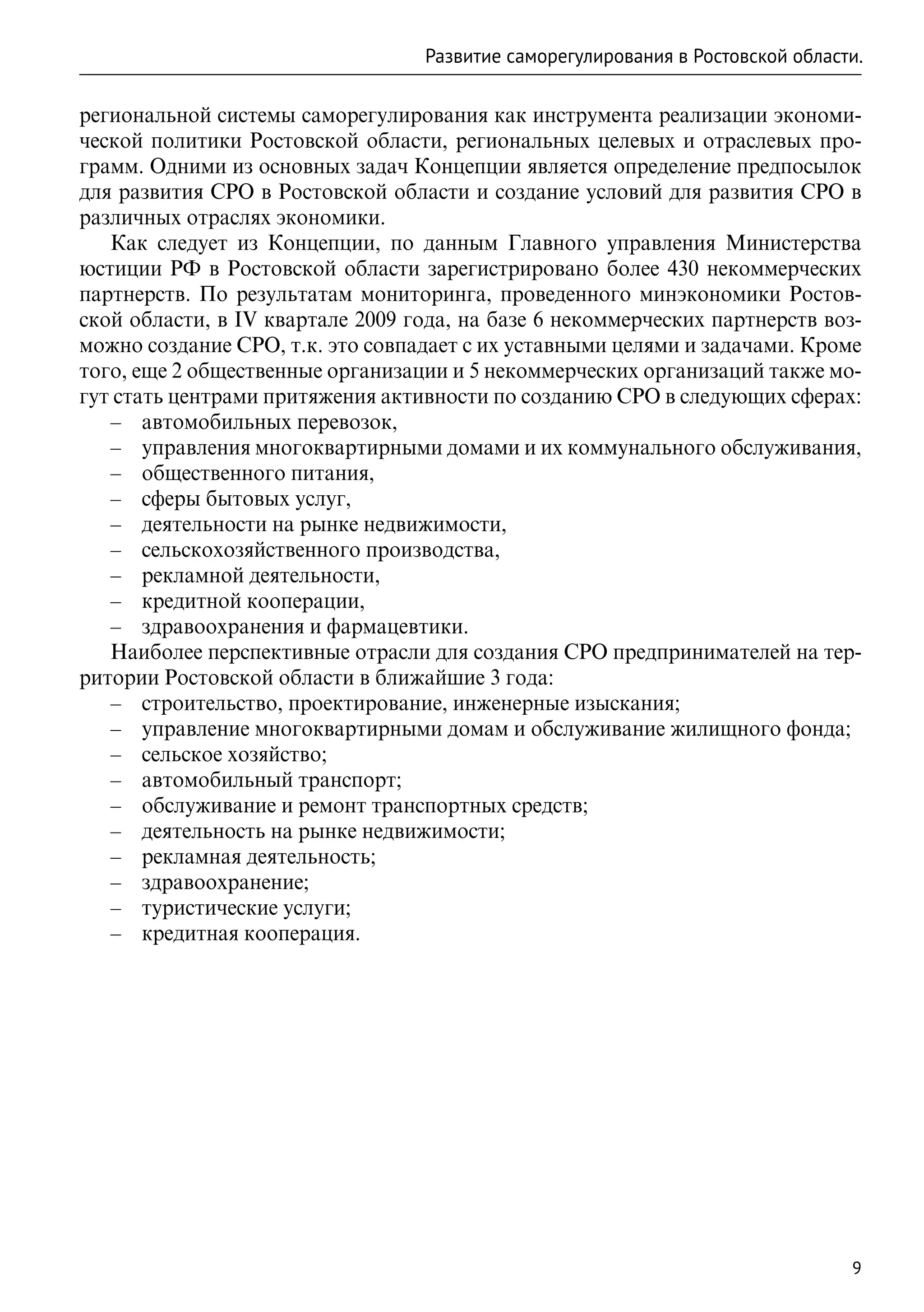 Развитие саморегулирования в Ростовской области.

региональной системы саморегулирования как инструмента реализации экономи-
ческой политики Ростовской области, региональных целевых и отраслевых про-
грамм. Одними из основных задач Концепции является определение предпосылок
для развития СРО в Ростовской области и создание условий для развития СРО в
различных отраслях экономики.
   Как следует из Концепции, по данным Главного управления Министерства
юстиции РФ в Ростовской области зарегистрировано более 430 некоммерческих
партнерств. По результатам мониторинга, проведенного минэкономики Ростов-
ской области, в IV квартале 2009 года, на базе 6 некоммерческих партнерств воз-
можно создание СРО, т.к. это совпадает с их уставными целями и задачами. Кроме
того, еще 2 общественные организации и 5 некоммерческих организаций также мо-
гут стать центрами притяжения активности по созданию СРО в следующих сферах:
   –– автомобильных перевозок,
   –– управления многоквартирными домами и их коммунального обслуживания,
   –– общественного питания,
   –– сферы бытовых услуг,
   –– деятельности на рынке недвижимости,
   –– сельскохозяйственного производства,
   –– рекламной деятельности,
   –– кредитной кооперации,
   –– здравоохранения и фармацевтики.
   Наиболее перспективные отрасли для создания СРО предпринимателей на тер-
ритории Ростовской области в ближайшие 3 года:
   –– строительство, проектирование, инженерные изыскания;
   –– управление многоквартирными домам и обслуживание жилищного фонда;
   –– сельское хозяйство;
   –– автомобильный транспорт;
   –– обслуживание и ремонт транспортных средств;
   –– деятельность на рынке недвижимости;
   –– рекламная деятельность;
   –– здравоохранение;
   –– туристические услуги;
   –– кредитная кооперация.




                                                                                9
 