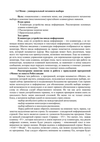11
1.4 Меню - универсальный механизм выбора
Цель: ознакомление с понятием меню, как универсального механизма
выбора и освоение (восстановление) простейших клавиатурных навыков.
План урока
1 Клавиатура устройства ввода информации. Рассмотрение основных
клавиш клавиатуры
2 Рассмотрение понятия меню
3 Практическая работа
Ход урока
Клавиатура устройства ввода информации
Итак, одно из устройств ввода информации – это клавиатура, с ее по-
мощью можно вводить числовую и текстовую информацию, а также различные
команды. Обычно вводимая с клавиатуры информация отображается на экране
монитора. Место ввода информации на экране помечается специальным знач-
ком, который называется курсор. Вид курсора может быть различным, чаще
всего это черточка или прямоугольник, возможно мигающие. Еще на клавиату-
ре есть поле клавиш управления курсором, для перемещения курсора на экране
монитора. Еще одна клавиша, которая очень часто используется при работе на
компьютере, называется клавишей выполнения, ее нажимают в конце каждого
сообщения, которое надо передать компьютеру, ее нажатие и означает указание
машине выполнить задание. Также она означает конец сообщения.
Рассмотрение понятия меню и работа с прикладной программой
«Меню» из пакета Роботландия
Прежде чем работать с программой, которая называется «Меню», на-
значение которой научить универсально, пользоваться механизмом выбора, ко-
торый сейчас применяется в подавляющем большинстве программ. Сам термин
меню используется в информатике для обозначения способа выбора конкрет-
ной возможности из нескольких и не имеет прямого обозначения к привычному
слову из обихода служб общественного питания. Но так как дети знакомы
только с таким употреблением термина, то и первым примером можно взять из
школьного быта- меню школьной столовой. Но меню это не только список
блюд, а механизм выбора одной из нескольких строк списка
-выбор автобусного рейса на междугородней автостанции;
-выбор названия кинотеатра в киноафише;
-выбор кабинета в школьном расписании;
Перед работой важно обратить внимание на нижнюю часть экрана, где
заметна выделенная цветом строка. Ее называют стандартной информационной
строкой. Она часто является одним из элементов большинства программ. Одна
из записей стандартной строки гласит: Справка – <F1>. Это значит, что, нажав
клавишу <F1>, которая находится в левом верхнем углу клавиатуры, над рядом
цифровых клавиш, можно будет увидеть справку – поясняющий текст в поя-
вившемся на экране окошке. Вторая надпись в информационной строке: Выход
-<Ctrl>+<Break>. Эта надпись позволяет узнать, как можно осуществить выход
из программы. Еще следует обратить внимание на клавишу Esc, которая будет
 