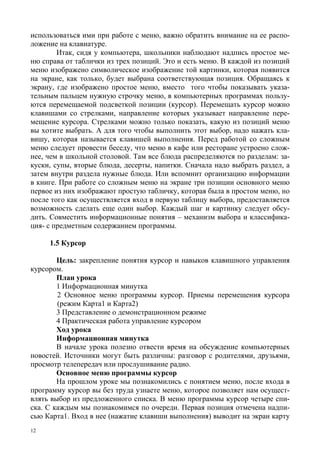 12
использоваться ими при работе с меню, важно обратить внимание на ее распо-
ложение на клавиатуре.
Итак, сидя у компьютера, школьники наблюдают надпись простое ме-
ню справа от таблички из трех позиций. Это и есть меню. В каждой из позиций
меню изображено символическое изображение той картинки, которая появится
на экране, как только, будет выбрана соответствующая позиция. Обращаясь к
экрану, где изображено простое меню, вместо того чтобы показывать указа-
тельным пальцем нужную строчку меню, в компьютерных программах пользу-
ются перемещаемой подсветкой позиции (курсор). Перемещать курсор можно
клавишами со стрелками, направление которых указывает направление пере-
мещение курсора. Стрелками можно только показать, какую из позиций меню
вы хотите выбрать. А для того чтобы выполнить этот выбор, надо нажать кла-
вишу, которая называется клавишей выполнения. Перед работой со сложным
меню следует провести беседу, что меню в кафе или ресторане устроено слож-
нее, чем в школьной столовой. Там все блюда распределяются по разделам: за-
куски, супы, вторые блюда, десерты, напитки. Сначала надо выбрать раздел, а
затем внутри раздела нужные блюда. Или вспомнит организацию информации
в книге. При работе со сложным меню на экране три позиции основного меню
первое из них изображают простую табличку, которая была в простом меню, но
после того как осуществляется вход в первую таблицу выбора, предоставляется
возможность сделать еще один выбор. Каждый шаг и картинку следует обсу-
дить. Совместить информационные понятия – механизм выбора и классифика-
ция- с предметным содержанием программы.
1.5 Курсор
Цель: закрепление понятия курсор и навыков клавишного управления
курсором.
План урока
1 Информационная минутка
2 Основное меню программы курсор. Приемы перемещения курсора
(режим Карта1 и Карта2)
3 Представление о демонстрационном режиме
4 Практическая работа управление курсором
Ход урока
Информационная минутка
В начале урока полезно отвести время на обсуждение компьютерных
новостей. Источники могут быть различны: разговор с родителями, друзьями,
просмотр телепередач или прослушивание радио.
Основное меню программы курсор
На прошлом уроке мы познакомились с понятием меню, после входа в
программу курсор вы без труда узнаете меню, которое позволяет нам осущест-
влять выбор из предложенного списка. В меню программы курсор четыре спи-
ска. С каждым мы познакомимся по очереди. Первая позиция отмечена надпи-
сью Карта1. Вход в нее (нажатие клавиши выполнения) выводит на экран карту
 