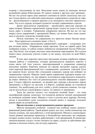 13
острова с поселениями на нем. Поселения носят имена их жильцов, жители
волшебной страны Роботландии. От одного домика к другому идут тропинки .
Но все эти детали карты пока никакого значения не имеют поскольку они слу-
жат только фоном для действий единственного управляемого существа на экра-
не – расположенного в правом верхнем углу контурного светлого прямоуголь-
ника. Это и есть курсор, который слушается четырех управляющих стрелок.
Детям предлагается упражнение – организовать прогулки курсора по
карте острова. Никаких ограничений: курсор может ходить по суши и по морю,
вдоль дорог и поперек. Упражнение совершенно простое. Но все же это шаг
вперед после упражнений с программой Меню, где можно было лишь подни-
мать и опускать: подсветку позиций меню.
Нельзя затягивать это упражнение его простота может быстро наску-
чить . Надо вернуться в основное меню (<Esc>).
Естественное продолжение упражнений с курсором – следующее, вто-
рая позиция меню. Открывается новая картинка. Если на первой карте был
изображен остров, то сейчас можно любоваться материковой частью Роботлан-
дии. Она более, чем остров, населена таинственными персонажами. Но в целом
нового мало, поскольку учитель ставит ту же задачу: погулять по всей Робот-
ландии.
В этих двух коротких прогулках школьники должны отработать первых
навыки работы с клавишами, которые рекомендуются нажимать коротко и
очень мягко (об этом учитель, заинтересованный в сохранении клавиатур
школьных машин). Короткое нажатие на стрелку заставляет курсор сделать
один короткий фиксированный шаг в направлении указанном стрелкой. Если
же нажатие будет долгим (без отпускания клавиши), курсор сам побежит по
направлению стрелки. Изредка такой прием управления курсором можно спе-
циально использовать, но, как правило, пользователь персонального компьюте-
ра может обойтись без этого не рекомендуемого способа обращения с курсо-
ром. Следует обратить внимание на разный цвет курсора в различных картах
программы ( в Карте1 он светлый, а в Карте2, сохраняя форму он становится
темным). Это необходимо для того, чтобы у детей сложилось понятие, что кур-
сор не всегда будет одной формы и цвета, это зависит от программы.
Здесь же уместно сказать, что подсветка позиций меню – это тоже
своеобразный курсор, поскольку эта подсветка является меткой указывающей
на активную позицию меню. Именно в этом и состоит роль курсора. Поэтому
всюду в дальнейшем слова «подсветка позиций меню» и «курсор» получают
равное право на употребление.
Предоставление о демонстрационном режиме программ
Многие программы особенно сложные или учебные, имеют демонст-
рационный режим работы. Такой режим нужен для того, чтобы компьютер сам
показал ученику, как надо работать с этой программой. Обычно в демонстраци-
онном режиме программа правильно и безошибочно выполняет все операции,
которые должен делать человек, работающий с этой программой. В демонстра-
ционном режиме следует только смотреть на экран, следить за действиями про-
граммы и пытаться понять, как ею надо управлять.
 