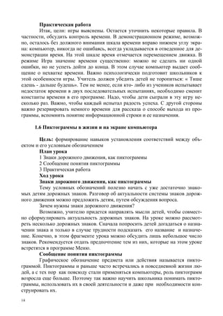 14
Практическая работа
Итак, цели: игры выяснены. Остается уточнить некоторые правила. В
частности, обсудить контроль времени. В демонстрационном режиме, возмож-
но, осталось без должного внимания шкала времени вправо нижнем углу экра-
на: компьютер, никогда не ошибаясь, всегда укладывается в отведенное для де-
монстрации время. На этой шкале время отмечается перемещением движка. В
режиме Игра значение времени существенно: можно не сделать ни одной
ошибки, но не успеть дойти до конца. В этом случае компьютер выдает сооб-
щение о нехватке времени. Важно психологически подготовит школьников к
этой особенности игры. Учитель должен убедить детей не торопиться: « Тише
едешь - дальше будешь». Тем не менее, если кто- либо из учеников испытывает
недостаток времени в двух последовательных испытаниях, необходимо сменит
константы времени в его программе. Надо, чтобы дети сыграли в эту игру не-
сколько раз. Важно, чтобы каждый испытал радость успеха. С другой стороны
важно резервировать немного времени для рассказа о способе выхода из про-
граммы, вспомнить понятие информационной строки и ее назначения.
1.6 Пиктограммы в жизни и на экране компьютера
Цель: формирование навыков установления соответствий между объ-
ектом и его условным обозначением
План урока
1 Знаки дорожного движения, как пиктограммы
2 Сообщение понятия пиктограммы
3 Практическая работа
Ход урока
Знаки дорожного движения, как пиктограммы
Тему условных обозначений полезно начать с уже достаточно знако-
мых детям дорожных знаков. Разговор об актуальности системы знаков дорож-
ного движения можно предложить детям, путем обсуждения вопроса.
Зачем нужны знаки дорожного движения?
Возможно, учителю придется направлять мысли детей, чтобы совмест-
но сформулировать актуальность дорожных знаков. На уроке можно рассмот-
реть несколько дорожных знаков. Сначала попросить детей догадаться о назна-
чении знака и только в случае трудности подсказать его название и назначе-
ние. Конечно, в этом фрагменте урока можно обсудить лишь небольшое число
знаков. Рекомендуется отдать предпочтение тем из них, которые на этом уроке
встретятся в программе Меню.
Сообщение понятия пиктограммы
Графическое обозначение предмета или действия называется пикто-
граммой. Пиктограммы и раньше часто встречались в повседневной жизни лю-
дей, а с тех пор как повсюду стали применяться компьютеры, роль пиктограмм
возросла еще больше. Поэтому так важно научить школьника понимать пикто-
граммы, использовать их в своей деятельности и даже при необходимости кон-
струировать их.
 